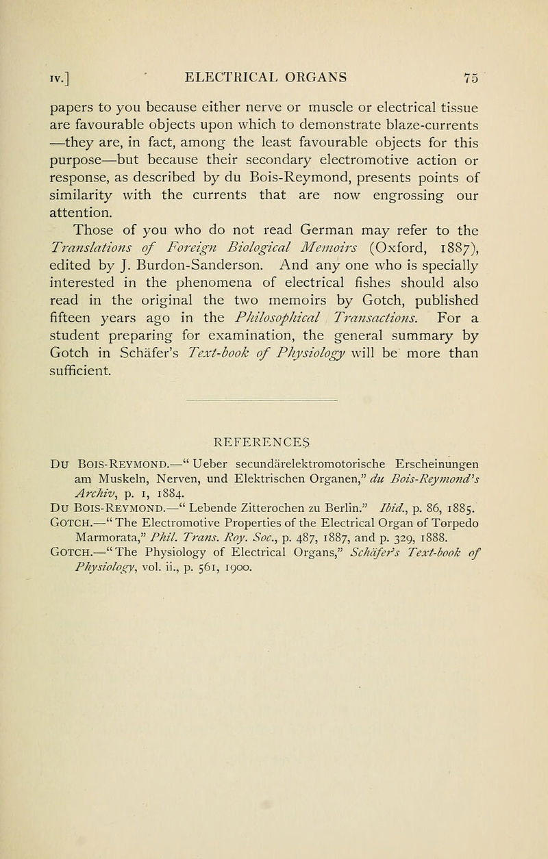 papers to you because either nerve or muscle or electrical tissue are favourable objects upon which to demonstrate blaze-currents —they are, in fact, among the least favourable objects for this purpose—but because their secondary electromotive action or response, as described by du Bois-Reymond, presents points of similarity with the currents that are now engrossing our attention. Those of you who do not read German may refer to the Translations of Foreign Biological Memoirs (Oxford, 1887), edited by J. Burdon-Sanderson. And any one who is specially interested in the phenomena of electrical fishes should also read in the original the two memoirs by Gotch, published fifteen years ago in the PJiilosophical Transactions. For a student preparing for examination, the general summary by Gotch in Schafer's Text-book of PJiysiology will be more than sufficient. REFERENCE3 Du Bois-Reymond.— Ueber secundarelektromotorische Erscheinungen am Muskeln, Nerven, und Elektrischen Organen, du Bois-Reymond''s Archiv, p. i, 1884. Du Bois-Reymond.— Lebende Zitterochen zu Berlin. Ibid., p. 86, 1885. GOTCH.^— The Electromotive Properties of the Electrical Organ of Torpedo Marmorata, Phil. Trans. Roy. Soc, p. 487, 1887, and p. 329, 1888. Gotch.—The Physiology of Electrical Organs, Schdfe7's Text-book of Physiotogy, vol. ii., p. 561, 1900.