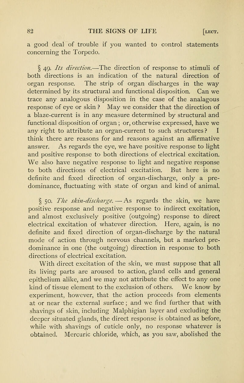 a good deal of trouble if you wanted to control statements concerning the Torpedo. § 49. Its direction.—The direction of response to stimuli of both directions is an indication of the natural direction of organ response. The strip of organ discharges in the way determined by its structural and functional disposition. Can we trace any analogous disposition in the case of the analagous response of eye or skin ? May we consider that the direction of a blaze-current is in any measure determined by structural and functional disposition of organ ; or, otherwise expressed, have we any right to attribute an organ-current to such structures ? I think there are reasons for and reasons against an affirmative answer. As regards the eye, we have positive response to light and positive response to both directions of electrical excitation. We also have negative response to light and negative response to both directions of electrical excitation. But here is no definite and fixed direction of organ-discharge, only a pre- dominance, fluctuating with state of organ and kind of animal. § 50. TJie skin-discharge. — As regards the skin, we have positive response and negative response to indirect excitation, and almost exclusively positive (outgoing) response to direct electrical excitation of whatever direction. Here, again, is no definite and fixed direction of organ-discharge by the natural mode of action through nervous channels, but a marked pre- dominance in one (the outgoing) direction in response to both directions of electrical excitation. With direct excitation of the skin, we must suppose that all its living parts are aroused to action, gland cells and general epithelium alike, and we may not attribute the effect to any one kind of tissue element to the exclusion of others. We know by experiment, however, that the action proceeds from elements at or near the external surface ; and we find further that with shavings of skin, including Malphigian layer and excluding the deeper situated glands, the direct response is obtained as before, while with shavings of cuticle only, no response whatever is obtained. Mercuric chloride, which, as you saw, abolished the