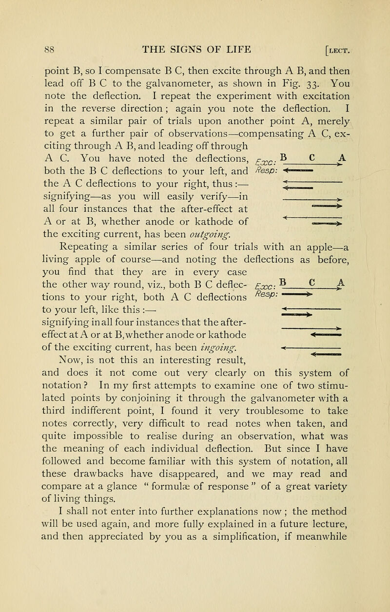 point B, so I compensate B C, then excite through A B, and then lead off B C to the galvanometer, as shown in Fig. 33. You note the deflection. I repeat the experiment with excitation in the reverse direction; again you note the deflection. I repeat a similar pair of trials upon another point A, merely to get a further pair of observations-—compensating A C, ex- citing through A B, and leading off through A C. You have noted the deflections, f-^^- ^ ^ ^ both the B C deflections to your left, and Resp: < the A C deflections to your right, thus :— \ signifying—as you will easily verify—in ^ all four instances that the after-effect at '*' A or at B, whether anode or kathode of * ~-—^ the exciting current, has been outgoing. Repeating a similar series of four trials with an apple—a living apple of course—and noting the deflections as before, you find that they are in every case the other way round, viz., both B C deflec- Eccc-. -^ ^ ^ tions to your right, both A C deflections ^^^P- —*■ to your left, like this :— ■< signifying in all four instances that the after- effect at A or at B, whether anode or kathode < of the exciting current, has been ingoing. -< ^ Now, is not this an interesting result, and does it not come out very clearly on this system of notation? In my first attempts to examine one of two stimu- lated points by conjoining it through the galvanometer with a third indifferent point, I found it very troublesome to take notes correctly, very difficult to read notes when taken, and quite impossible to realise during an observation, what was the meaning of each individual deflection. But since I have followed and become familiar with this system of notation, all these drawbacks have disappeared, and we may read and compare at a glance  formulse of response  of a great variety of living things. I shall not enter into further explanations now; the method will be used again, and more fully explained in a future lecture, and then appreciated by you as a simplification, if meanwhile