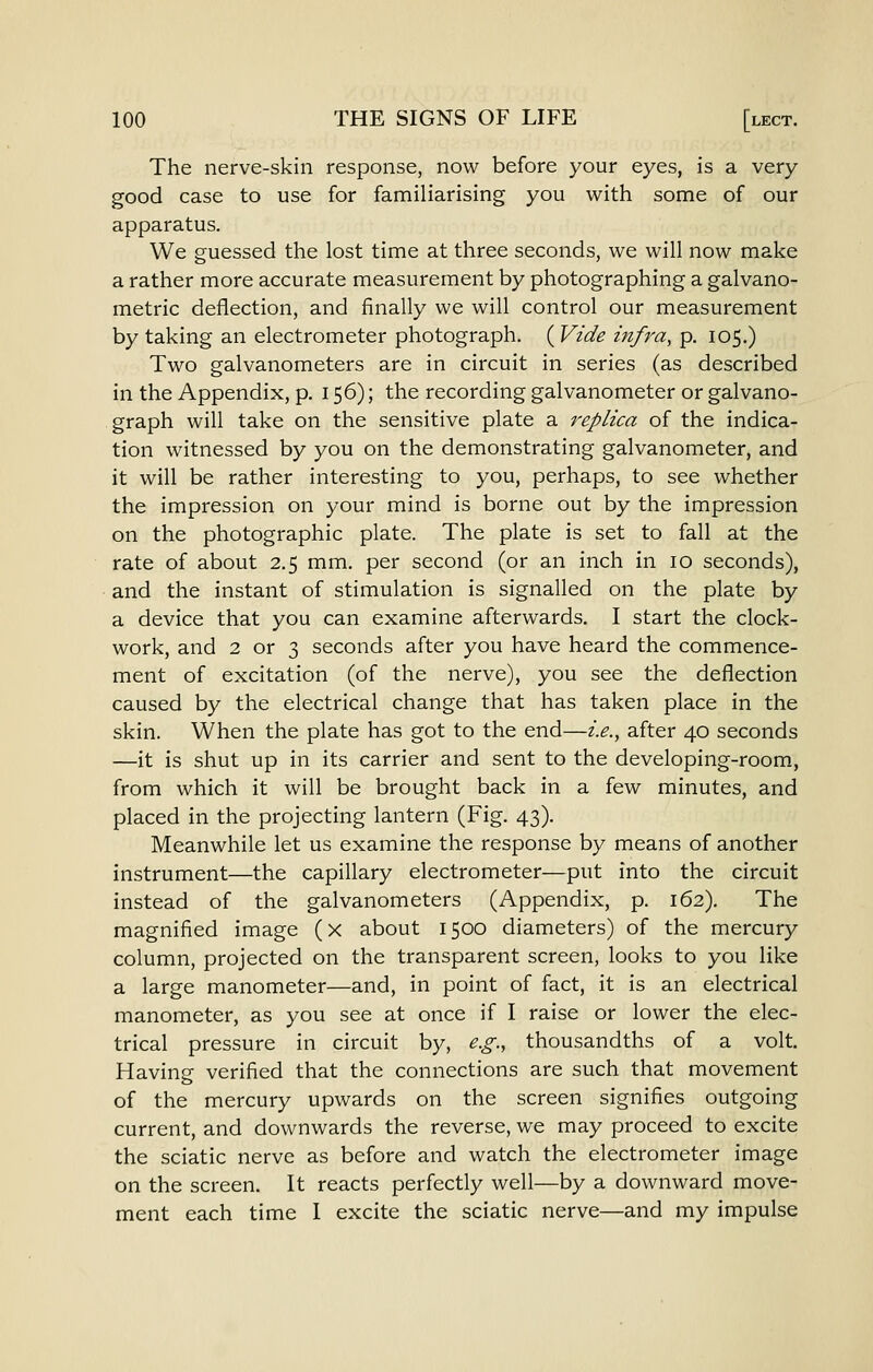 The nerve-skin response, now before your eyes, is a very good case to use for familiarising you with some of our apparatus. We guessed the lost time at three seconds, we will now make a rather more accurate measurement by photographing a galvano- metric deflection, and finally we will control our measurement by taking an electrometer photograph. ( Vide infra, p. 105.) Two galvanometers are in circuit in series (as described in the Appendix, p. 156); the recording galvanometer or galvano- graph will take on the sensitive plate a replica of the indica- tion witnessed by you on the demonstrating galvanometer, and it will be rather interesting to you, perhaps, to see whether the impression on your mind is borne out by the impression on the photographic plate. The plate is set to fall at the rate of about 2.5 mm. per second (or an inch in 10 seconds), and the instant of stimulation is signalled on the plate by a device that you can examine afterwards. I start the clock- work, and 2 or 3 seconds after you have heard the commence- ment of excitation (of the nerve), you see the deflection caused by the electrical change that has taken place in the skin. When the plate has got to the end—i.e., after 40 seconds —it is shut up in its carrier and sent to the developing-room, from which it will be brought back in a few minutes, and placed in the projecting lantern (Fig. 43). Meanwhile let us examine the response by means of another instrument—the capillary electrometer—put into the circuit instead of the galvanometers (Appendix, p. 162). The magnified image (x about 1500 diameters) of the mercury column, projected on the transparent screen, looks to you like a large manometer—and, in point of fact, it is an electrical manometer, as you see at once if I raise or lower the elec- trical pressure in circuit by, e.g., thousandths of a volt Having verified that the connections are such that movement of the mercury upwards on the screen signifies outgoing current, and downwards the reverse, we may proceed to excite the sciatic nerve as before and watch the electrometer image on the screen. It reacts perfectly well—by a downward move- ment each time I excite the sciatic nerve—and my impulse