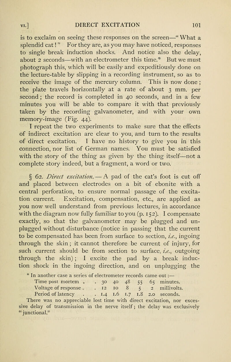 is to exclaim on seeing these responses on the screen— What a splendid cat!  For they are, as you may have noticed, responses to single break induction shocks. And notice also the delay, about 2 seconds—with an electrometer this time.* But we must photograph this, which will be easily and expeditiously done on the lecture-table by slipping in a recording instrument, so as to receive the image of the mercury column. This is now done ; the plate travels horizontally at a rate of about 3 mm. per second; the record is completed in 40 seconds, and in a few minutes you will be able to compare it with that previously taken by the recording galvanometer, and with your own memory-image (Fig. 44). I repeat the two experiments to make sure that the effects of indirect excitation are clear to you, and turn to the results of direct excitation. I have no history to give you in this connection, nor list of German names. You must be satisfied with the story of the thing as given by the thing itself—not a complete story indeed, but a fragment, a word or two. § 62. Direct excitation. — A pad of the cat's foot is cut off and placed between electrodes on a bit of ebonite with a central perforation, to ensure normal passage of the excita- tion current. Excitation, compensation, etc., are applied as you now well understand from previous lectures, in accordance with the diagram now fully familiar to you (p. 152). I compensate exactly, so that the galvanometer may be plugged and un- plugged without disturbance (notice in passing that the current to be compensated has been from surface to section, i.e., ingoing through the skin ; it cannot therefore be current of injury, for such current should be from section to surface, i.e., outgoing through the skin) ; I excite the pad by a break induc- tion shock in the ingoing direction, and on unplugging the * In another case a series of electrometer records came out:— Time post mortem . , 30 40 48 55 65 minutes. Voltage of response . . 12 10 8 5 2 millivolts. Period of latency . . 1.4 1.6 1.7 1.8 2.0 seconds. There was no appreciable lost time with direct excitation, nor exces- sive delay of transmission in the nerve itself; the delay was exclusively junctional,