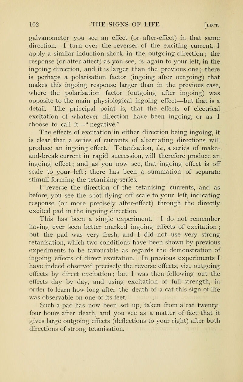 galvanometer you see an effect (or after-effect) in that same direction. I turn over the reverser of the exciting current, I apply a similar induction shock in the outgoing direction ; the response (or after-affect) as you see, is again to your left, in the ingoing direction, and it is larger than the previous one; there is perhaps a polarisation factor (ingoing after outgoing) that makes this ingoing response larger than in the previous case, where the polarisation factor (outgoing after ingoing) was opposite to the main physiological ingoing effect—but that is a. detail. The principal point is, that the effects of electrical excitation of whatever direction have been ingoing, or as I choose to call it— negative. The effects of excitation in either direction being ingoing, it is clear that a series of currents of alternating directions will produce an ingoing effect. Tetanisation, i.e.^ a series of make- and-break current in rapid succession, will therefore produce an ingoing effect; and as you now see, that ingoing effect is off scale to your left; there has been a summation of separate stimuli forming the tetanising series. I reverse the direction of the tetanising currents, and as before, you see the spot flying off scale to your left, indicating response (or more precisely after-effect) through the directly excited pad in the ingoing direction. This has been a single experiment. I do not remember having ever seen better marked ingoing effects of excitation ; but the pad was very fresh, and I did not use very strong tetanisation, which two conditions have been shown by previous experiments to be favourable as regards the demonstration of ingoing effects of direct excitation. In previous experiments I have indeed observed precisely the reverse effects, viz., outgoing effects by direct excitation ; but I was then following out the effects day by day, and using excitation of full strength, in order to learn how long after the death of a cat this sign of life was observable on one of its feet. Such a pad has now been set up, taken from a cat twenty- four hours after death, and you see as a matter of fact that it gives large outgoing effects (deflections to your right) after both directions of strong tetanisation.