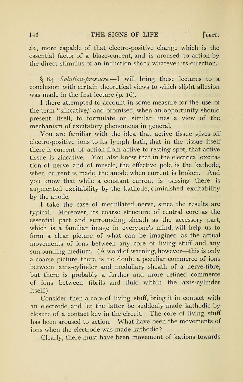 i.e., more capable of that electro-positive change which is the essential factor of a blaze-current, and is aroused to action by the direct stimulus of an induction shock whatever its direction. § 84. Solution-pressure.—I will bring these lectures to a conclusion with certain theoretical views to which slight allusion was made in the first lecture (p. 16). I there attempted to account in some measure for the use of the term zincative, and promised, when an opportunity should present itself, to formulate on similar lines a view of the mechanism of excitatory phenomena in general. You are familiar with the idea that active tissue gives off electro-positive ions to its lymph bath, that in the tissue itself there is current of action from active to resting spot, that active tissue is zincative. You also know that in the electrical excita- tion of nerve and of muscle, the effective pole is the kathode, when current is made, the anode when current is broken. And you know that while a constant current is passing there is augmented excitability by the kathode, diminished excitability by the anode. I take the case of medullated nerve, since the results are typical. Moreover, its coarse structure of central core as the essential part and surrounding sheath as the accessory part, which is a familiar image in everyone's mind, will help us to form a clear picture of what can be imagined as the actual movements of ions between any core of living stuff and any surrounding medium. (A word of warning, however—this is only a coarse picture, there is no doubt a peculiar commerce of ions between axis-cylinder and medullary sheath of a nerve-fibre, but there is probably a further and more refined commerce of ions between fibrils and fluid within the axis-cylinder itself) Consider then a core of living stuff, bring it in contact with an electrode, and let the latter be suddenly made kathodic by closure of a contact key in the circuit. The core of living stuff has been aroused to action. What have been the movements of ions when the electrode was made kathodic ? Clearly, there must have been movement of kations towards