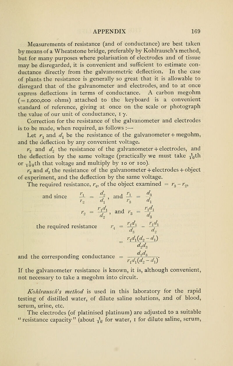 Measurements of resistance (and of conductance) are best taken by means of a Wheatstone bridge, preferably by Kohlrausch's method, but for many purposes where polarisation of electrodes and of tissue may be disregarded, it is convenient and sufficient to estimate con- ductance directly from the galvanometric deflection. In the case of plants the resistance is generally so great that it is allowable to disregard that of the galvanometer and electrodes, and to at once express deflections in terms of conductance. A carbon megohm (=1,000,000 ohms) attached to the keyboard is a convenient standard of reference, giving at once on the scale or photograph the value of our unit of conductance, i y. Correction for the resistance of the galvanometer and electrodes is to be made, when required, as follows :— Let r^ and d^ be the resistance of the galvanometer + megohm, and the deflection by any convenient voltage. r^ and ^o ^^ resistance of the galvanometer + electrodes, and the deflection by the same voltage (practically we must take y^th or xTO^h that voltage and multiply by 10 or 100). rg and d^ the resistance of the galvanometer + electrodes-}-object of experiment, and the deflection by the same voltage. The required resistance, 1\^ of the object examined = r.^ - 7'^, and smce --L = —^ and —^ = ~f r., d^ 7-3 d^ 1 • 1 • , ^'^d■, i\d. the required resistance r, = -V^ - -\^ 3 2 _ i\d-^{d^- d-^) d^d^ and the corresponding conductance = —. ,^, ^—7-^. i\d^{d-2-d^ If the galvanometer resistance is known, it is, although convenient, not necessary to take a megohm into circuit. Kohlrausdi's method is used in this laboratory for the rapid testing of distilled water, of dilute saline solutions, and of blood, serum, urine, etc. The electrodes (of platinised platinum) are adjusted to a suitable ''resistance capacity (about -^ for water, i for dilute sahne, serum,