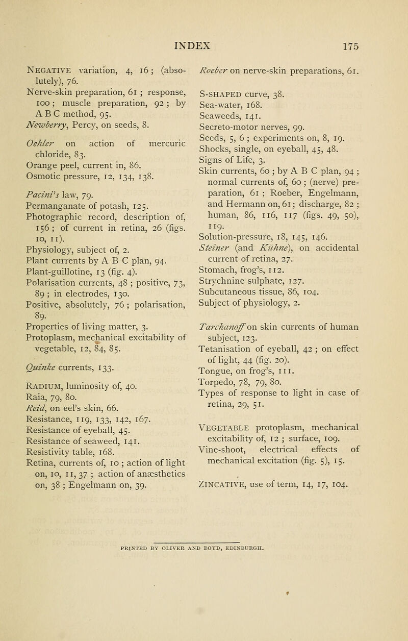 Negative variation, 4, 16; (abso- lutely), 76. Nerve-skin preparation, 61 ; response, 100; muscle preparation, 92 ; by ABC method, 95. Newberry^ Percy, on seeds, 8. Oehle?- on action of mercuric chloride, 83. Orange peel, current in, 86. Osmotic pressure, 12, 134, 138. Pacmz's law, 79. Permanganate of potash, 125. Photographic record, description of, 156 ; of current in retina, 26 (figs. 10, II). Physiology, subject of, 2. Plant currents by A B C plan, 94. Plant-guillotine, 13 (fig. 4). Polarisation currents, 48 ; positive, y^, 89 ; in electrodes, 130. Positive, absolutely, 76 ; polarisation, 89- Properties of living matter, 3. Protoplasm, mechanical excitability of vegetable, 12, 84, 85. Quinke currents, 133. Radium, luminosity of, 40. Raia, 79, 80. Reid, on eel's skin, 66. Resistance, 119, 133, 142, 167. Resistance of eyeball, 45. Resistance of seaweed, 141. Resistivity table, 168. Retina, currents of, 10 ; action of light on, 10, II, 37 ; action of ansesthetics on, 38 ; Engelmann on, 39. Roeber on nerve-skin preparations, 61. S-SHAPED curve, 38. Sea-water, 168. Seaweeds, 141. Secreto-motor nerves, 99. Seeds, 5, 6 ; experiments on, 8, 19. Shocks, single, on eyeball, 45, 48. Signs of Life, 3. Skin currents, 60 ; by A B C plan, 94 ; normal currents of, 60 ; (nerve) pre- paration, 61 ; Roeber, Engelmann, and Hermann on, 61; discharge, 82 ; human, 86, 116, 117 (figs. 49, 50), 119. Solution-pressure, 18, 145, 146. Steiner (and Kiihne), on accidental current of retina, 27. Stomach, frog's, 112. Strychnine sulphate, 127. Subcutaneous tissue, 86, 104. Subject of physiology, 2. Tarchajioff on skin currents of human subject, 123. Tetanisation of eyeball, 42 ; on effect of light, 44 (fig. 20). Tongue, on frog's, iii. Torpedo, 78, 79, 80. Types of response to light in case of retina, 29, 51. Vegetable protoplasm, mechanical excitability of, 12 ; surface, 109. Vine-shoot, electrical effects of mechanical excitation (fig. 5), 15. ZiNCATiVE, use of term, 14, 17, 104. PEIXTED BY OLIVER AND BOYD, EDINBUEGH.