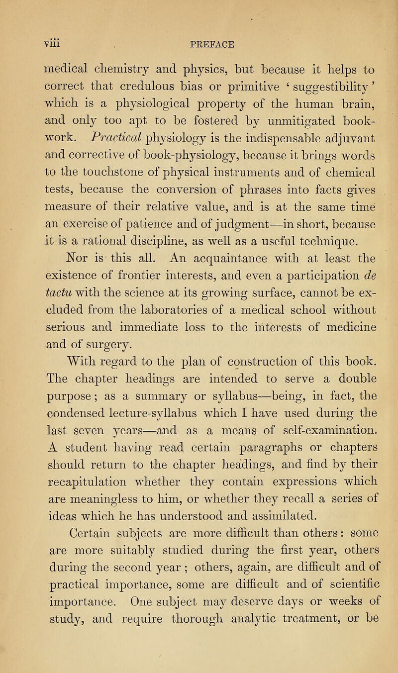 Vlll . PEEFACE medical chemistry and physics, but because it helps to correct that credulous bias or primitive ' suggestibility ' which is a physiological property of the human brain, and only too apt to be fostered by unmitigated book- work. Practical physiology is the indispensable adjuvant and corrective of book-physiology, because it brings words to the touchstone of physical instruments and of chemical tests, because the conversion of phrases into facts gives measure of their relative value, and is at the same time an exercise of patience and of judgment—in short, because it is a rational discipline, as well as a useful technique. Nor is this all. An acquaintance with at least the existence of frontier interests, and even a participation de tactu with the science at its growing surface, cannot be ex- cluded from the laboratories of a medical school without serious and immediate loss to the interests of medicine and of surgery. With regard to the plan of construction of this book. The chapter headings are intended to serve a double purpose; as a summary or syllabus—being, in fact, the condensed lecture-syllabus which I have used during the last seven years—and as a means of self-examination. A student having read certain paragraphs or chapters should return to the chapter headings, and find by their recapitulation whether they contain expressions which are meaningless to him, or whether they recall a series of ideas which he has understood and assimilated. Certain subjects are more difficult than others: some are more suitably studied during the first year, others during the second year ; others, again, are difficult and of practical importance, some are difficult and of scientific importance. One subject may deserve days or weeks of study, and require thorough analytic treatment, or be