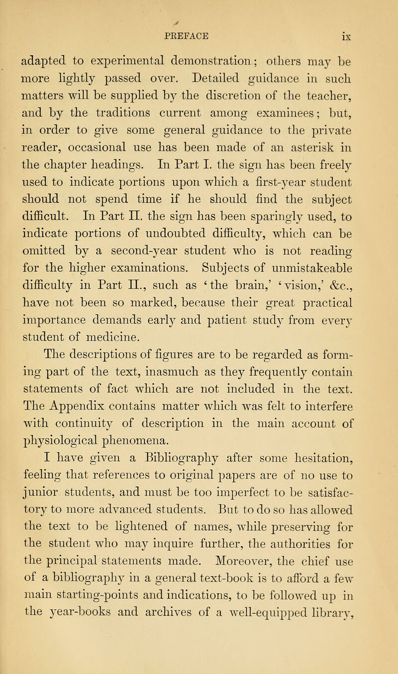 adapted to experimental demonstration; others may be more lightly passed over. Detailed guidance in sucli matters will be supplied by the discretion of the teacher, and by the traditions current among examinees; but, in order to give some general guidance to the private reader, occasional use has been made of an asterisk in the chapter headings. In Part I. the sign has been freely used to indicate portions upon which a first-year student should not spend time if he should find the subject difficult. In Part II. the sign has been sparingly used, to indicate portions of undoubted difficulty, which can be omitted by a second-5^ear student who is not reading for the higher examinations. Subjects of unmistakeable difficulty in Part II., such as 'the brain,' 'vision,' &c., have not been so marked, because their great practical importance demands early and patient study from every student of medicine. The descriptions of figures are to be regarded as form- ing part of the text, inasmuch as they frequently contain statements of fact which are not included in the text. The Appendix contains matter which was felt to interfere with continuit}^ of description in the main account of physiological phenomena. I have given a Bibliography after some hesitation, feeling that references to original papers are of no use to junior students, and must be too imperfect to be satisfac- tory to more advanced students. But to do so has allowed the text to be lightened of names, while preserving for the student who may inquire further, the authorities for the principal statements made. Moreover, the chief use of a bibliography in a general text-book is to afford a few main starting-points and indications, to be followed up in the year-books and archives of a well-equipped library.