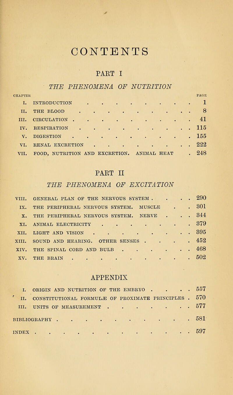 CONTENTS PART I THE PHENOMENA OF NUTBITION CHAPTER PAGE I. INTEODUCTION 1 II. THE BLOOD 8 III. CIRCULATION 41 IV. EESPIRATION 115 V. DIGESTION 155 VI. RENAL EXCRETION 222 VII. FOOD, NUTRITION AND EXCRETION. ANIMAL HEAT . 248 PAET II THE PHENOMENA OF EXCITATION VIII. GENERAL PLAN OF THE NERVOUS SYSTEM . . . . 290 IX. THE PERIPHERAL NERVOUS SYSTEM. MUSCLE . . 301 X. THE PERIPHERAL NERVOUS SYSTEM. NERVE . . . 344 XI. ANIMAL ELECTRICITY 379 XII. LIGHT AND VISION 395 XIII. SOUND AND HEARING. OTHER SENSES .... 452 XIV. THE SPINAL CORD AND BULB 468 XV. THE BRAIN 502 APPENDIX I. ORIGIN AND NUTRITION OF THE EMBRYO . . . . 557 ' II. CONSTITUTIONAL FORMULA OF PROXIMATE PRINCIPLES . 570 III. UNITS OF MEASUREMENT 577 BIBLIOGRAPHY 581 INDEX 597