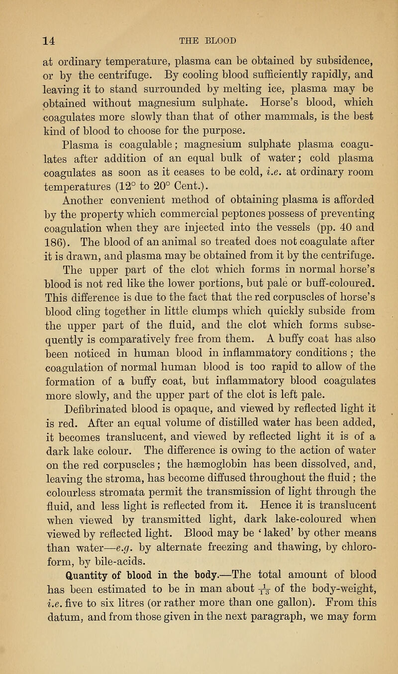 at ordinary temperature, plasma can be obtained by subsidence, or by the centrifuge. By cooling blood sufficiently rapidly, and leaving it to stand surrounded by melting ice, plasma may be obtained without magnesium sulphate. Horse's blood, which coagulates more slowly than that of other mam.mals, is the best kind of blood to choose for the purpose. Plasma is coagulable; magnesium sulphate plasma coagu- lates after addition of an equal bulk of water; cold plasma coagulates as soon as it ceases to be cold, i.e. at ordinary room temperatures (12° to 20° Cent.). Another convenient method of obtaining plasma is afforded by the property which commercial peptones possess of preventing coagulation when they are injected into the vessels (pp. 40 and 186). The blood of an animal so treated does not coagulate after it is drawn, and plasma may be obtained from it by the centrifuge. The upper part of the clot which forms in normal horse's Mood is not red like the lower portions, but pale or buff-coloured. This difference is due to the fact that the red corpuscles of horse's blood cling together in little clumps which quickly subside from the upper part of the fluid, and the clot which forms subse- quently is comparatively free from them. A buffy coat has also heen noticed in human blood in inflammatory conditions ; the coagulation of normal human blood is too rapid to allow of the formation of a buffy coat, but inflammatory blood coagulates more slowly, and the upper part of the clot is left pale. Defibrinated blood is opaque, and viewed by reflected light it is red. After an equal volume of distilled water has been added, it becomes translucent, and viewed by reflected light it is of a dark lake colour. The difference is owing to the action of water on the red corpuscles; the haemoglobin has been dissolved, and, leaving the stroma, has become diffused throughout the fluid ; the colourless stromata permit the transmission of light through the fluid, and less light is reflected from it. Hence it is translucent when viewed by transmitted light, dark lake-coloured when viewed by reflected light. Blood may be ' laked' by other means than water—e.g. by alternate freezing and thawing, by chloro- form, by bile-acids. Quantity of blood in the body.—The total amount of blood has been estimated to be in man about -^ of the body-weight, i.e. five to six litres (or rather more than one gallon). From this datum, and from those given in the next paragraph, we may form