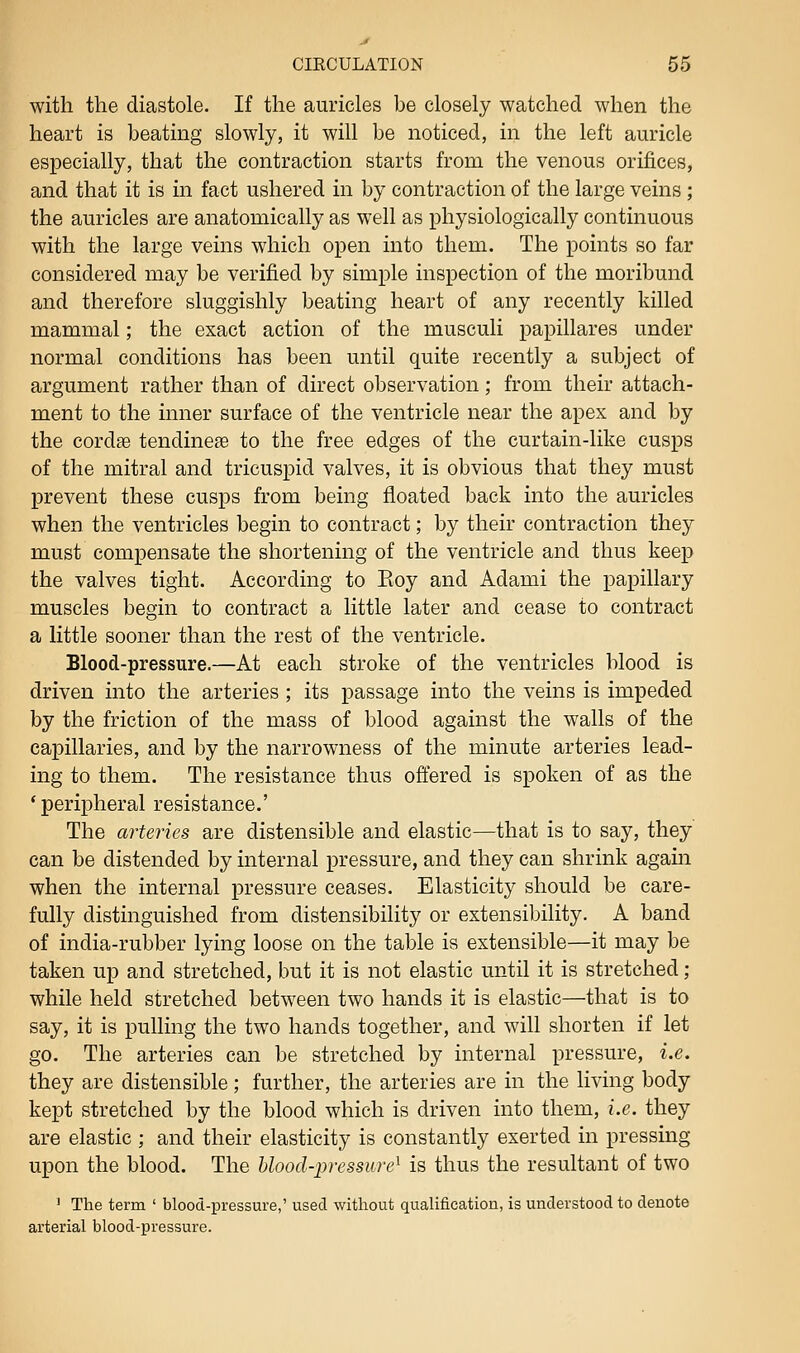 with the diastole. If the auricles be closely watched when the heart is beating slowly, it will be noticed, in the left auricle especially, that the contraction starts from the venous orifices, and that it is in fact ushered in by contraction of the large veins ; the auricles are anatomically as well as physiologically continuous with the large veins which open into them. The points so far considered may be verified by simple inspection of the moribund and therefore sluggishly beating heart of any recently killed mammal; the exact action of the musculi papillares under normal conditions has been until quite recently a subject of argument rather than of direct observation; from their attach- ment to the inner surface of the ventricle near the apex and by the cordae tendinese to the free edges of the curtain-like cusps of the mitral and tricuspid valves, it is obvious that they must prevent these cusps from being floated back into the auricles when the ventricles begin to contract; by their contraction they must compensate the shortening of the ventricle and thus keep the valves tight. According to Eoy and Adami the papillary muscles begin to contract a little later and cease to contract a little sooner than the rest of the ventricle. Blood-pressure.—At each stroke of the ventricles blood is driven into the arteries ; its passage into the veins is impeded by the friction of the mass of blood against the walls of the capillaries, and by the narrowness of the minute arteries lead- ing to them. The resistance thus ofl'ered is spoken of as the 'peripheral resistance.' The arteries are distensible and elastic—that is to say, they can be distended by internal pressure, and they can shrink again when the internal pressure ceases. Elasticity should be care- fully distinguished from distensibility or extensibility. A band of india-rubber lying loose on the table is extensible—it may be taken up and stretched, but it is not elastic until it is stretched; while held stretched between two hands it is elastic—that is to say, it is pulling the two hands together, and will shorten if let go. The arteries can be stretched by internal pressure, i.e. they are distensible; further, the arteries are in the living body kept stretched by the blood which is driven into them, i.e. they are elastic ; and their elasticity is constantly exerted in pressing upon the blood. The hlood-pressure^ is thus the resultant of two ' The term ' blood-pressure,' used without qualification, is understood to denote arterial blood-pressure.