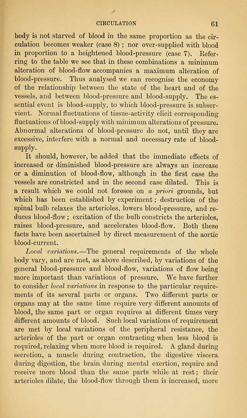 body is not starved of blood in the same proportion as the cir- culation becomes weaker (case 8) ; nor over-supplied with blood in proportion to a heightened blood-pressure (case 7). Refer- ring to the table we see that in these combinations a minimum alteration of blood-flow accompanies a maximum alteration of blood-pressure. Thus analysed we can recognise the economy of the relationship between the state of the heart and of the vessels, and between blood-pressure and blood-supply. The es- sential event is blood-supply, to which blood-pressure is subser- vient. Normal fluctuations of tissue-activity elicit corresponding fluctuations of blood-supply with minimum alterations of pressure. Abnormal alterations of blood-pressure do not, until they are excessive, interfere with a normal and necessary rate of blood- supply. It should, however, be added that the immediate effects of increased or diminished blood-pressure are always an increase or a diminution of blood-flow, although in the first case the vessels are constricted and in the second case dilated. This is a result which we could not foresee on a priori grounds, but which has been established by experiment; destruction of the spinal bulb relaxes the arterioles, lowers blood-pressure, and re- duces blood-flow ; excitation of the bulb constricts the arterioles, raises blood-pressure, and accelerates blood-flow. Both these facts have been ascertained by direct measurement of the aortic blood-current. Local variations.—The general requirements of the whole body vary, and are met, as above described, by variations of the general blood-pressure and blood-flow, variations of flow being more important than variations of pressure. We have further to consider local variations in response to the particular require- ments of its several parts or organs. Two different parts or organs may at the same time require very different amounts of blood, the same part or organ requires at different times very different amounts of blood. Such local variations of requirement are met by local variations of the peripheral resistance, the arterioles of the part or organ contracting when less blood is required, relaxing when more blood is required. A gland during secretion, a muscle during contraction, the digestive viscera during digestion, the brain during mental exertion, require and receive more blood than the same parts while at rest; their arterioles dilate, the blood-flow through them is increased, more