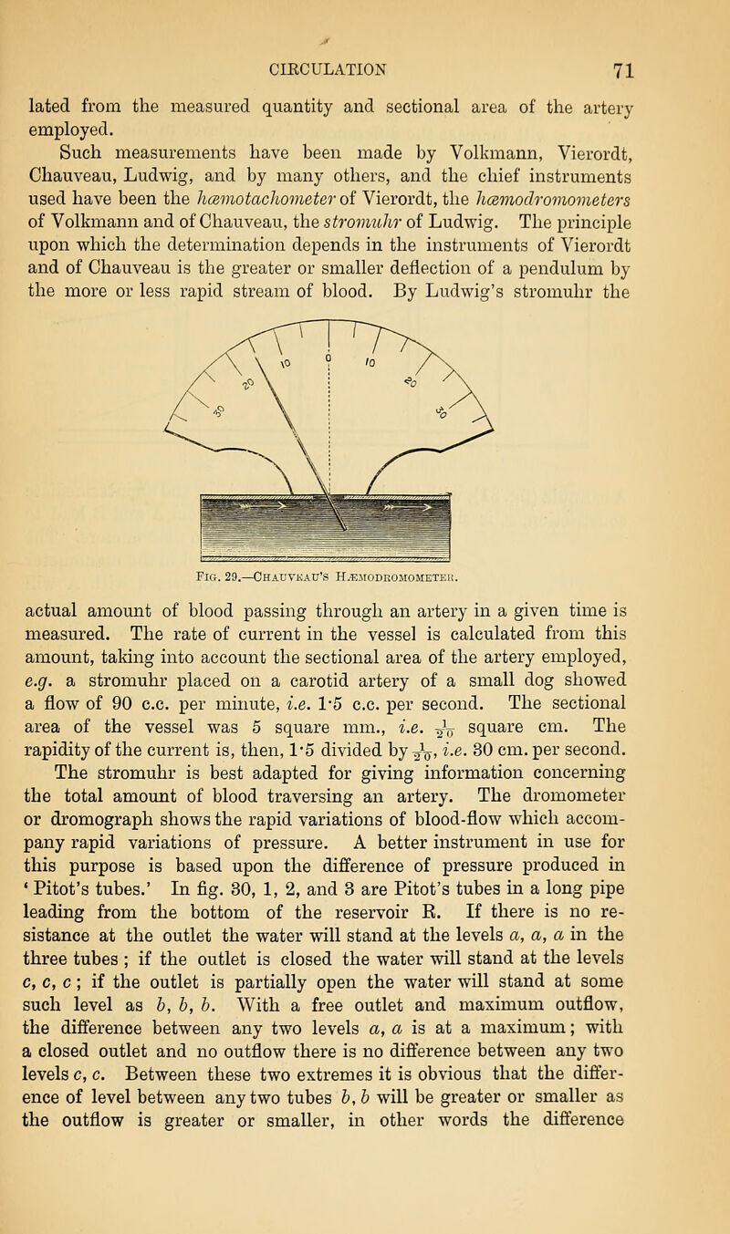 lated from the measured quantity and sectional area of the artery employed. Such measurements have been made by Volkmann, Vierordt, Chauveau, Ludwig, and by many others, and the chief instruments used have been the hamotachometer of Vierordt, the licemodromometers of Volkmann and of Chauveau, the stromuhr of Ludwig. The principle upon which the determination depends in the instruments of Vierordt and of Chauveau is the greater or smaller deflection of a pendulum by the more or less rapid stream of blood. By Ludwig's stromuhr the FiCi. 29.—GHAUVKAU'S HiEJIODBOJIOMETEK. actual amount of blood passing through an artery in a given time is measured. The rate of current in the vessel is calculated from this amount, taking into account the sectional area of the artery employed, e.g. a stromuhr placed on a carotid artery of a small dog showed a flow of 90 c.c. per minute, i.e. 1'5 c.c. per second. The sectional area of the vessel was 5 square mm., i.e. -^^ square cm. The rapidity of the current is, then, 1*5 divided by 2V' ^•^- ^0 cm. per second. The stromuhr is best adapted for giving information concerning the total amount of blood traversing an artery. The dromometer or dromograph shows the rapid variations of blood-flow which accom- pany rapid variations of pressure. A better instrument in use for this purpose is based upon the difference of pressure produced in ' Pitot's tubes.' In fig. 30, 1, 2, and 3 are Pitot's tubes in a long pipe leading from the bottom of the reservoir E. If there is no re- sistance at the outlet the water will stand at the levels a, a, a in the three tubes ; if the outlet is closed the water will stand at the levels c, c, c; if the outlet is partially open the water will stand at some such level as h, h, h. With a free outlet and maximum outflow, the difference between any two levels a, a is at a maximum; with a closed outlet and no outflow there is no difference between any two levels c, c. Between these two extremes it is obvious that the differ- ence of level between any two tubes h, b will be greater or smaller as the outflow is greater or smaller, in other words the difference