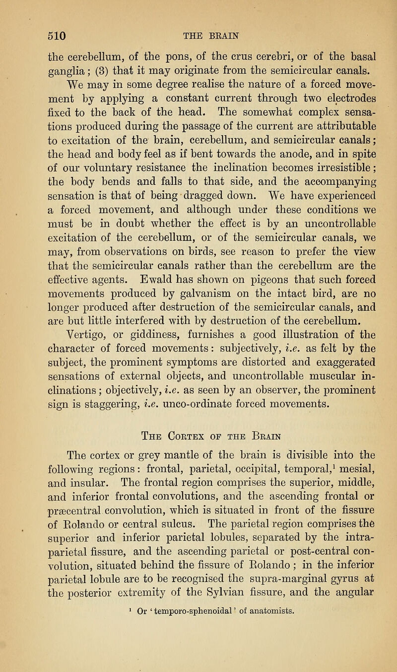 the cerebellum, of the pons, of the crus cerebri, or of the basal ganglia; (3) that it may originate from the semicircular canals. We may in some degree realise the nature of a forced move- ment by applying a constant current through two electrodes fixed to the back of the head. The somewhat complex sensa- tions produced during the passage of the current are attributable to excitation of the brain, cerebellum, and semicircular canals; the head and body feel as if bent towards the anode, and in spite of our voluntary resistance the inclination becomes irresistible ; the body bends and falls to that side, and the accompanying sensation is that of being dragged down. We have experienced a forced movement, and although under these conditions we must be in doubt whether the effect is by an uncontrollable excitation of the cerebellum, or of the semicircular canals, we may, from observations on birds, see reason to prefer the view that the semicircular canals rather than the cerebellum are the effective agents. Ewald has shown on pigeons that such forced movements produced by galvanism on the intact bird, are no longer produced after destruction of the semicircular canals, and are but little interfered with by destruction of the cerebellum. Vertigo, or giddiness, furnishes a good illustration of the character of forced movements: subjectively, i.e. as felt by the subject, the prominent symptoms are distorted and exaggerated sensations of external objects, and uncontrollable muscular in- clinations ; objectively, i.e. as seen by an observer, the prominent sign is staggering, i.e. unco-ordinate forced movements. The Coetex of the Brain The cortex or grey mantle of the brain is divisible into the following regions: frontal, parietal, occipital, temporal,^ mesial, and insular. The frontal region comprises the superior, middle, and inferior frontal convolutions, and the ascending frontal or prsecentral convolution, which is situated in front of the fissure of Eolando or central sulcus. The parietal region comprises the superior and inferior parietal lobules, separated by the intra- parietal fissure, and the ascending parietal or post-central con- volution, situated behind the fissure of Eolando ; in the inferior parietal lobule are to be recognised the supra-marginal gyrus at the posterior extremity of the Sylvian fissure, and the angular ' Or ' temporo-sphenoidal' of anatomists.