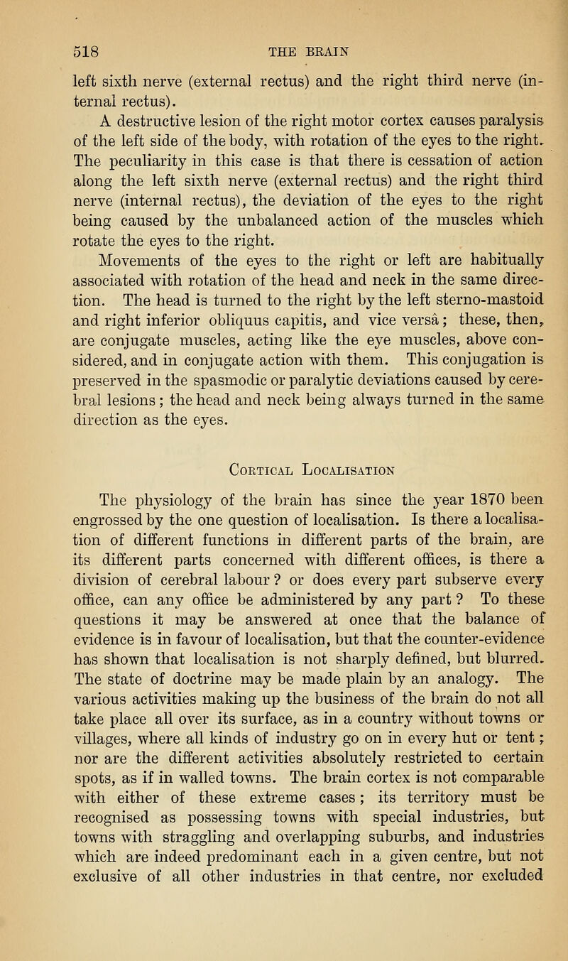 left sixth nerve (external rectus) and the right third nerve (in- ternal rectus). A destructive lesion of the right motor cortex causes paralysis of the left side of the body, with rotation of the eyes to the right. The peculiarity in this case is that there is cessation of action along the left sixth nerve (external rectus) and the right third nerve (internal rectus), the deviation of the eyes to the right being caused by the unbalanced action of the muscles which rotate the eyes to the right. Movements of the eyes to the right or left are habitually associated with rotation of the head and neck in the same direc- tion. The head is turned to the right by the left sterno-mastoid and right inferior obliquus capitis, and vice versa; these, then, are conjugate muscles, acting like the eye muscles, above con- sidered, and in conjugate action with them. This conjugation is preserved in the spasmodic or paralytic deviations caused by cere- bral lesions ; the head and neck being always turned in the same direction as the eyes. Cortical Localisation The physiology of the brain has since the year 1870 been engrossed by the one question of localisation. Is there a localisa- tion of different functions in different parts of the brain, are its different parts concerned with different offices, is there a division of cerebral labour ? or does every part subserve every office, can any office be administered by any part ? To these questions it may be answered at once that the balance of evidence is in favour of localisation, but that the counter-evidence has shown that localisation is not sharply defined, but blurred. The state of doctrine may be made plain by an analogy. The various activities making up the business of the brain do not all take place all over its surface, as in a country without towns or villages, where all kinds of industry go on in every hut or tent; nor are the different activities absolutely restricted to certain spots, as if in walled towns. The brain cortex is not comparable with either of these extreme cases; its territory must be recognised as possessing towns with special industries, but towns with straggling and overlapping suburbs, and industries which are indeed predominant each in a given centre, but not exclusive of all other industries in that centre, nor excluded