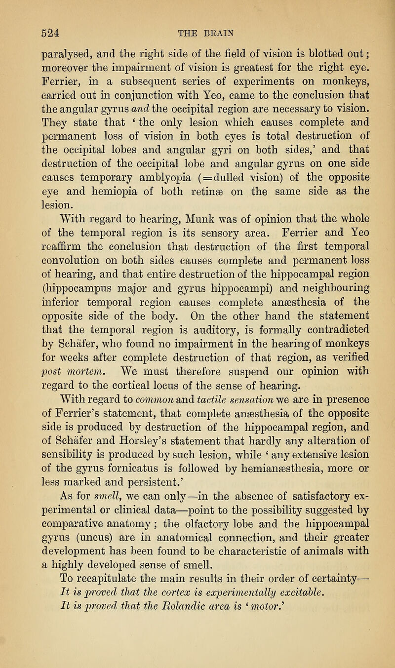 paralysed, and the right side of the field of vision is blotted out; moreover the impairment of vision is greatest for the right eye. Ferrier, in a subsequent series of experiments on monkeys, carried out in conjunction with Yeo, came to the conclusion that the angular gyrus arid the occipital region are necessary to vision. They state that * the only lesion which causes complete and permanent loss of vision in both eyes is total destruction of the occipital lobes and angular gyri on both sides,' and that destruction of the occipital lobe and angular gyrus on one side causes temporary amblyopia (=dulled vision) of the opposite eye and hemiopia of both retinae on the same side as the lesion. With regard to hearing, Munk was of opinion that the whole of the temporal region is its sensory area. Ferrier and Yeo reaffirm the conclusion that destruction of the first temporal convolution on both sides causes complete and permanent loss of hearing, and that entire destruction of the hippocampal region (hippocampus major and gyrus hippocampi) and neighbouring inferior temporal region causes complete anaesthesia of the opposite side of the body. On the other hand the statement that the temporal region is auditory, is formally contradicted by Schafer, who found no impairment in the hearing of monkeys for weeks after complete destruction of that region, as verified post mortem. We must therefore suspend our opinion with regard to the cortical locus of the sense of hearing. With regard to common and tactile sensation we are in presence of Ferrier's statement, that complete anaesthesia of the opposite side is produced by destruction of the hippocampal region, and of Schafer and Horsley's statement that hardly any alteration of sensibility is produced by such lesion, while ' any extensive lesion of the gyrus fornicatus is followed by hemian^esthesia, more or less marked and persistent.' As for smell, we can only—in the absence of satisfactory ex- perimental or clinical data—point to the possibility suggested by comparative anatomy; the olfactory lobe and the hippocampal gyrus (uncus) are in anatomical connection, and their greater development has been found to be characteristic of animals with a highly developed sense of smell. To recapitulate the main results in their order of certainty— It is proved that the cortex is experimentally excitable. It is proved that the Rolandic area is ' motor.'