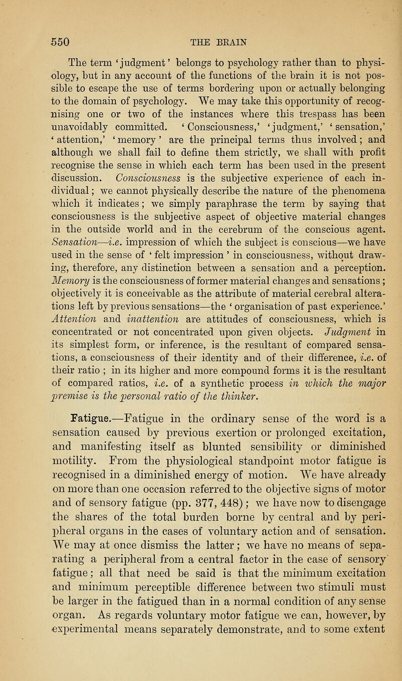 The term 'judgment' belongs to psychology rather than to physi- ology, but m any account of the functions of the brain it is not pos- sible to escape the use of terms bordering upon or actually belonging to the domain of psychology. We may take this opportunity of recog- nising one or two of the instances where this trespass has been unavoidably committed. 'Consciousness,' 'judgment,' 'sensation,' ' attention,' ' memory' are the principal terms thus involved; and although we shall fail to define them strictly, we shall with profit recognise the sense in which each term has been used in the present ■discussion. Go7isciousness is the subjective experience of each in- dividual ; we cannot physically describe the nature of the phenomena which it indicates; we simply paraphrase the term by saying that consciousness is the subjective aspect of objective material changes in the outside world and in the cerebrum of the conscious agent. Sensation—i.e. impression of which the subject is conscious—we have used in the sense of ' felt impression ' in consciousness, without draw- ing, therefore, any distinction between a sensation and a perception. Memory is the consciousness of former material changes and sensations; objectively it is conceivable as the attribute of material cerebral altera- tions left by previous sensations—the ' organisation of past experience.' Attention and inatte^ition are attitudes of consciousness, which is concentrated or not concentrated upon given objects. Judgment in its simplest form, or inference, is the resultant of compared sensa- tions, a consciousness of their identity and of their difference, i.e. of their ratio ; in its higher and more compound forms it is the resultant of compared ratios, i.e. of a synthetic process in ivMch the major previise is the personal ratio of the thinker. Fatigue.—Fatigue in the ordinary sense of the word is a sensation caused by previous exertion or prolonged excitation, and manifesting itself as blunted sensibility or diminished motilit3^ From the physiological standpoint motor fatigue is recognised in a diminished energy of motion. We have already on more than one occasion referred to the objective signs of motor and of sensory fatigue (pp. 377, 448) ; we have now to disengage the shares of the total burden borne by central and by peri- pheral organs in the cases of voluntary action and of sensation. We may at once dismiss the latter; we have no means of sepa- rating a peripheral from a central factor in the case of sensory' fatigue; all that need be said is that the minimum excitation and minimum perceptible difference between two stimuli must be larger in the fatigued than in a normal condition of any sense organ. As regards voluntary motor fatigue we can, however, by experimental means separately demonstrate, and to some extent