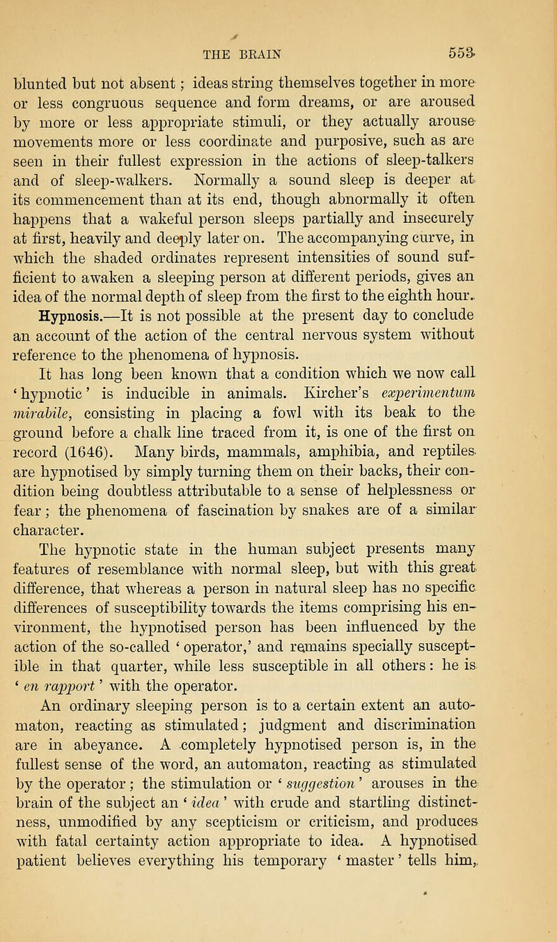 blunted but not absent; ideas string themselves together in more or less congruous sequence and form dreams, or are aroused by more or less appropriate stimuli, or they actually arouse- movements more or less coordinate and purposive, such as are seen in their fullest expression in the actions of sleep-talkers and of sleep-walkers. Normally a sound sleep is deeper at its commencement than at its end, though abnormally it often happens that a wakeful person sleeps partially and insecurely at first, heavily and deeply later on. The accompanying curve, in which the shaded ordinates represent intensities of sound suf- ficient to awaken a sleeping person at different periods, gives an idea of the normal depth of sleep from the first to the eighth hour.. Hypnosis.—It is not possible at the present day to conclude an account of the action of the central nervous system without reference to the phenomena of hypnosis. It has long been known that a condition which we now call ' hypnotic' is inducible in animals. Kircher's experimentum mirabile, consisting in placing a fowl with its beak to the ground before a chalk line traced from it, is one of the first on record (1646). Many birds, mammals, amphibia, and reptiles, are hypnotised by simply turning them on their backs, their con- dition being doubtless attributable to a sense of helplessness or fear; the phenomena of fascination by snakes are of a similar- character. The hypnotic state in the human subject presents many features of resemblance with normal sleep, but with this great, difference, that whereas a person in natural sleep has no specific differences of susceptibility towards the items comprising his en- vironment, the hypnotised person has been influenced by the action of the so-called ' operator,' and remains specially suscept- ible in that quarter, while less susceptible in all others: he is * en ra2J2)ort' with the operator. An ordinary sleeping person is to a certain extent an auto- maton, reacting as stimulated; judgment and discrimination are in abeyance. A completely hypnotised person is, in the fullest sense of the word, an automaton, reacting as stimulated by the operator ; the stimulation or ' suggestion ' arouses in the brain of the subject an ' idea ' with crude and startling distinct- ness, unmodified by any scepticism or criticism, and produces with fatal certainty action appropriate to idea. A hypnotised patient believes everything his temporary * master' tells him,,