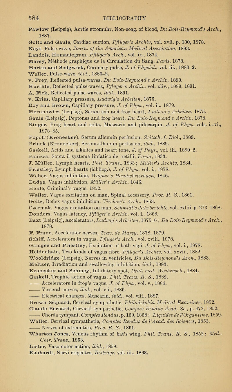 Pa-wlo'w (Leipsig), Aortic stromulir, Non-coag. of blood, Du Bois-Eeymond''s Arch., 1887. Goltz and Gaule, Cardiac suction, Pfluger^s ArcMv, vol. xvii. p. 100, 1878. Keyt, Pulse-wave, Journ. of the American Medical Association, 1883. Landois, Hasmautogram, PflUger^s Arch., vol. ix., 1874. Marey, Methode graphique de la Circulation du Sang, Paris, 1878. Martin and Sedg-wiek, Coronary pulse, J. of Physiol., vol. iii., 1880-2. Waller, Pulse-wave, ibid., 1880-2. V. Fray, Eeflected pulse-waves, Du Bois-Reyinond''s Archiv, 1890. HiirtMe, Piefiected pulse-waves, Pfiilger^s Archiv, vol. xliv., 1889, 1891. A. Fick, Eeflected pulse-waves, ihid., 1891. V. Kries, Capillary pressure, Ludtoig^s Arbeiten, 1875. Roy and Brown, Capillary pressure, J. of Phys., vol. ii., 1879. Merunowicz (Leipsig), Serum ash and frog heart, Ludiuig's Arbeiten, 1875. . Gaule (Leipsig), Peptones and frog heart, Du Bois-Beymond's Archiv, 1878. Kinger, Frog heart and salts, Muscarin and pilocarpin, J. of Phys., vols, i.-vi., 1878-85. Popoflf (Kronecker), Serum-albumin perfusion, Zeitsch. f. Biol., 1889. Brinck (Kronecker), Serum-albumin perfusion, ibid., 1889. Gaskell, Acids and alkalies and heart tone, J. of Phys., vol. iii., 1880-2. Panizza, Sopra il systema linfatico de' retilli, Pavia, 1833. J. Miiller, Lymph hearts, Phil. Trans., 1833 ; Miiller's Archiv, 1834. Priestley, Lymph hearts (bibliog.), J. of Phys., vol. i., 1878. Weber, Vagus inhibition, Wagner's Handtvorterbttch, 1846. Budge, Vagus inhibition, Milller's Archiv, 1846. Henle, Criminal's vagus, 1852. Waller, Vagus excitation on man, Spinal accessory, Proc. B. S., 1861. Goltz, Eeflex vagus inhibition, Virchoiv's Arch., 1863. Czermak, Vagus excitation on man, Schmidt's Jahrberichte,Yo\. cxliii. p. 278,1868. Bonders, Vagus latency, Pflilger's Archiv, vol. i., 1868. Baxt (Leipsig), Accelerators, Ludiuig's Arbeiten, 1875-6; Du Bois-Beymond's Arch., 1878. F. Franc, Accelerator nerves, Trav. de Marey, 1878, 1879. Schiff, Accelerators in vagus, Pflilger's Arch., vol. xviii., 1878. Gamgee and Priestley, Excitation of both vagi, J. of Phys., vol. i., 1878. Heidenhain, Two kinds of vagus fibre, Pftilger's Archiv, vol. xxvii., 1882. Wooldridge (Leipsig), Nerves in ventricles, Du Bois-Beymond's Arch., 1883. Meltzer, Irradiation and swallowing inhibition, ibid., 1883. Kronecker and Schmey, Inhibitory spot, Deut. nied. Wochensch., 1884. Gaskell, Trophic action of vagus, Phil. Trans. B. S., 1882. Accelerators in frog's vagus, J. of Phys., vol. v., 1884. Visceral nerves, ibid., vol. vii., 1886. Electrical changes, Muscarin, ibid., vol. viii., 1887. Brown-S6quard, Cervical sympathetic, Philadeljyhia Medical Examiner, 1852. Claude Bernard, Cervical sympathetic, Comptes Bendus Acad. Sc, p. 472, 1852. Chorda tympani, Gomptes Bendus, p. 159,1858 ; Ligtddes de I'Organisme, 1859. Waller, Cervical sympathetic. Comities Bendus de VAcad. des Sciences, 1853. Nerves of extremities, Proc. B. S., 1861. Wharton Jones, Venous rhythm of bat's wing, Phil. Trans. B. S., 1852 ; Med.- Chir. Trans., 1853. Lister, Vasomotor action, ibid., 1858. Echliardt, Nervi erigentes, Beitrdge, vol. iii., 1863.