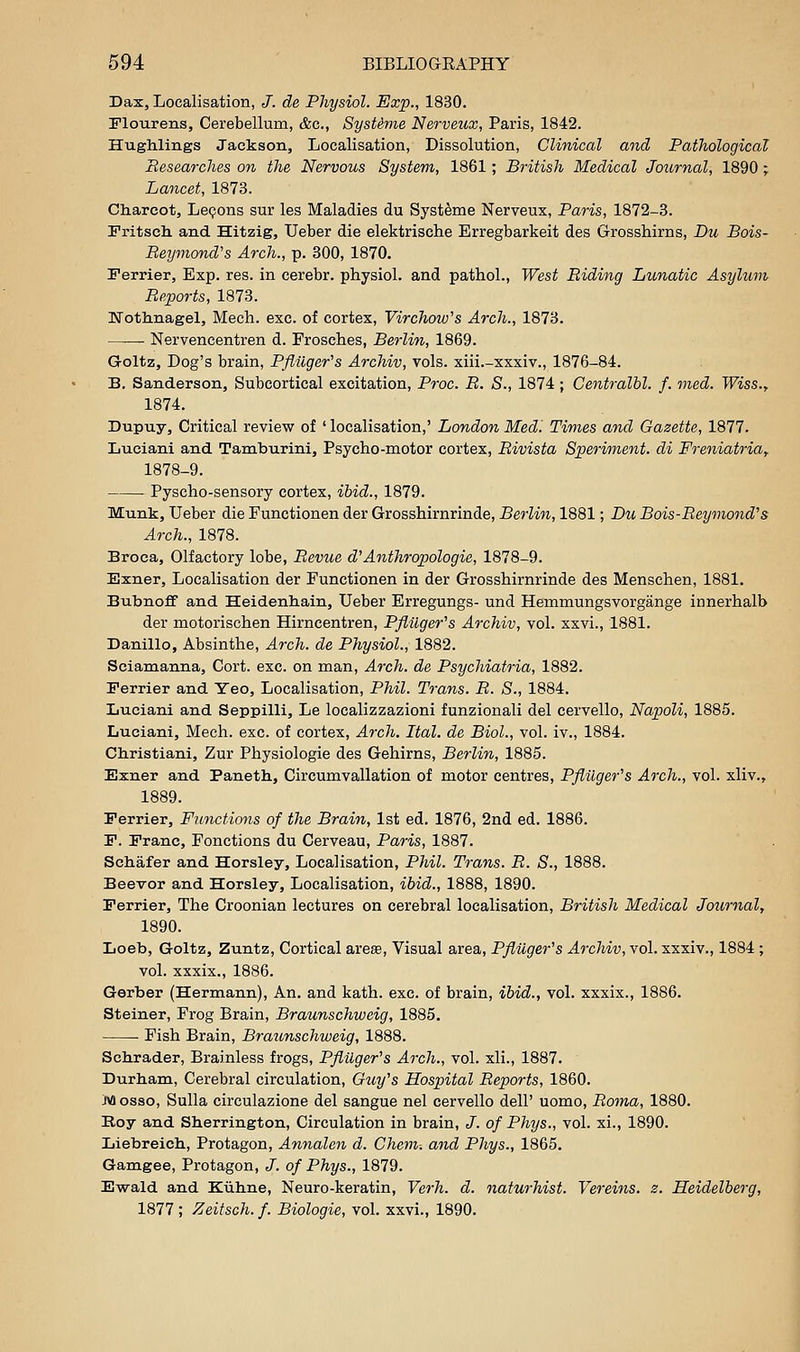 Dax, Localisation, J. de Physiol. Exp., 1830. Flourens, Cerebellum, &c., SysUme Nerveux, Paris, 1842. Hughlings Jackson, Localisation, Dissolution, Clinical mid Pathological Researches on the Nervous System, 1861; British Medical Journal, 1890 ; Lancet, 1873. Charcot, Lepons sur les Maladies du Syst^me Nerveux, Paris, 1872-3. Fritsch. and. Hitzig, Ueber die elektrische Erregbarkeit des Grosshirns, Du Bois- Beymond's Arch., p. 300, 1870. Ferrier, Exp. res. in cerebr. physiol. and pathol., West Riding Lunatic Asylum Reports, 1873. IXTotlinagel, Mech. exc. of cortex, Virchow's Arch., 1873. Nervencentren d. Frosches, Berlin, 1869. Groltz, Dog's brain, Pflilger^s Archiv, vols, xiii.-xxxiv., 1876-84. B, Sanderson, Subcortical excitation, Proc. B. S., 1874 ; Centralhl. f. vied. Wiss.f 1874. Dupuy, Critical review of ' localisation,' London Med. Times and Gazette, 1877. Luciani and. Tamburini, Psycho-motor cortex, Rivista Speriment. di Freniatriay 1878-9. Pyscho-sensory cortex, ihid., 1879. Munk, Ueber die Functionen der Grosshirnrinde, Berlin, 1881; Dil Bois-Reymond's Arch., 1878. Broca, Olfactory lobe, Revue d'Anthropologic, 1878-9. Exner, Localisation der Functionen in der Grosshirnrinde des Menschen, 1881, Bubnoff and Heidenhain, Ueber Erregungs- und Hemmungsvorgange innerhalb der motorischen Hirncentren, Pfiilger's Archiv, vol. xxvi., 1881. Danillo, Absinthe, Arch, de Physiol., 1882. Sciamanna, Cort. exc. on man. Arch, de Psychiatria, 1882. Ferrier and Yeo, Localisation, Phil. Trans. R. S., 1884. Luciani and Seppilli, Le localizzazioni funzionali del cervello, Napoli, 1885. Luciani, Mech. exc. of cortex, Arch. Ital. de Biol., vol. iv., 1884. Christiani, Zur Physiologic des Gehirns, Berlin, 1885. Exner and. Paneth, Circumvallation of motor centres, Pflilger^s Arch., vol. xliv., 1889. Ferrier, Fitnctions of the Brain, 1st ed. 1876, 2nd ed. 1886. F. Franc, Fonctions du Cerveau, Paris, 1887. Schafer and. Horsley, Localisation, Phil. Trans. R. S., 1888. Beevor and Horsley, Localisation, ibid., 1888, 1890. Ferrier, The Croonian lectures on cerebral localisation, British Medical Journal, 1890. Loeb, G-oltz, Zuntz, Cortical ares. Visual area, Pflilger's Archiv, vol. xxxiv., 1884 ; vol. xxxix., 1886. Gerber (Hermann), An. and kath. exc. of brain, ibid., vol. xxxix., 1886. Steiner, Frog Brain, Braunschweig, 1885. Fish Brain, Braunschweig, 1888. Schrader, Brainless frogs, PflUger's Arch., vol. xli., 1887. Durham, Cerebral circulation, Guy's Hospital Reports, 1860. M esse, Sulla circulazione del sangue nel cervello dell' uomo, Roma, 1880. Roy and Sherrington, Circulation in brain, /. of Phys., vol. xi., 1890. Liebreich, Protagon, Annalen d. Chem-. ajid Phys., 1865. Gamgee, Protagon, J. of Phys., 1879. Ewald. and Kiihne, Neuro-keratin, Verh. d. naturhist. Vereins. z. Heidelberg, 1877 ; Zeitsch. f. Biologic, vol. xxvi., 1890.