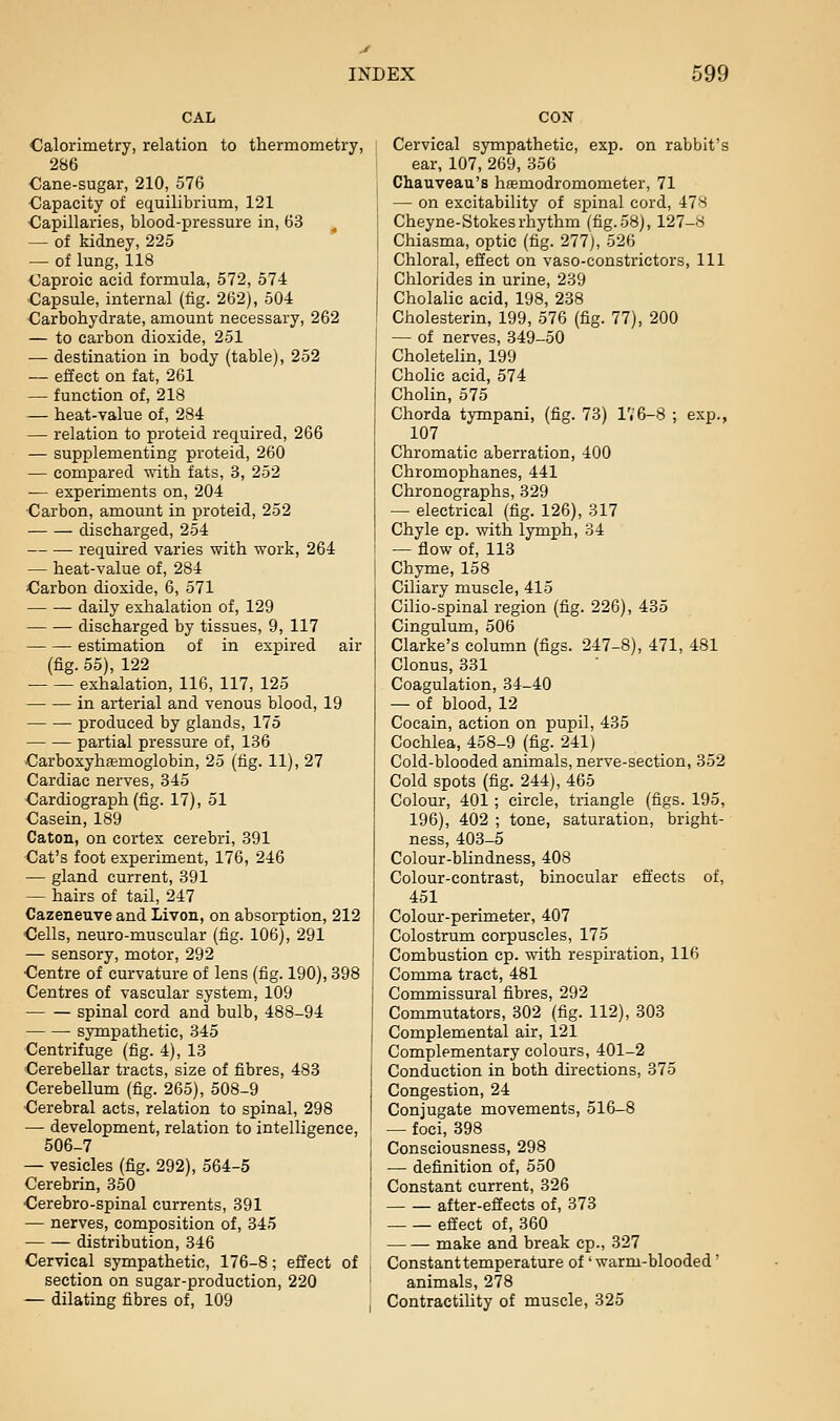 CAL Calorimetry, relation to thermometry, 286 Cane-sugar, 210, 576 Capacity of equilibrium, 121 Capillaries, blood-pressure in, 63 ^ — of kidney, 225 — of lung, 118 Caproic acid formula, 572, 574 Capsule, internal (fig. 262), 504 Carbohydrate, amount necessary, 262 — to carbon dioxide, 251 — destination in body (table), 252 — effect on fat, 261 — function of, 218 — heat-value of, 284 — relation to proteid required, 266 — supplementing proteid, 260 — compared vrith fats, 3, 252 — experiments on, 204 Carbon, amount in proteid, 252 discharged, 254 required varies with work, 264 — heat-value of, 284 Carbon dioxide, 6, 571 daily exhalation of, 129 discharged by tissues, 9, 117 estimation of in expired air (fig. 55), 122 exhalation, 116, 117, 125 in arterial and venous blood, 19 produced by glands, 175 partial pressure of, 136 Carboxyhfemoglobin, 25 (fig. 11), 27 Cardiac nerves, 345 Cardiograph (fig. 17), 51 Casein, 189 Caton, on cortex cerebri, 391 Cat's foot experiment, 176, 246 — gland current, 391 — hairs of tail, 247 Cazeneuve and Livon, on absorption, 212 Cells, neuro-muscular (fig. 106), 291 — sensory, motor, 292 Centre of curvature of lens (fig. 190), 398 Centres of vascular system, 109 spinal cord and bulb, 488-94 sympathetic, 345 Centrifuge (fig. 4), 13 Cerebellar tracts, size of fibres, 483 Cerebellum (fig. 265), 508-9 Cerebral acts, relation to spinal, 298 — development, relation to intelligence, 506-7 — vesicles (fig. 292), 564-5 Cerebrin, 350 Cerebro-spinal currents, 391 — nerves, composition of, 345 distribution, 346 Cervical sympathetic, 176-8; effect of section on sugar-production, 220 — dilating fibres of, 109 CON Cervical sympathetic, exp. on rabbit's ear, 107, 269, 356 Chauveau's hsemodromometer, 71 — on excitability of spinal cord, 47S Cheyne-Stokes rhythm (fig. 58), 127-8 Chiasma, optic (fig. 277), 526 Chloral, effect on vaso-constrictors. 111 Chlorides in urine, 239 Cholalic acid, 198, 238 Cholesterin, 199, 576 (fig. 77), 200 — of nerves, 349-50 Choletelin, 199 Cholic acid, 574 Cholin, 575 Chorda tympani, (fig. 73) l'i6-8 ; exp., 107 Chromatic aberration, 400 Chromophanes, 441 Chronographs, 329 — electrical (fig. 126), 317 Chyle cp. with lymph, 34 — flow of, 113 Chyme, 158 Ciliary muscle, 415 Cilio-spinal region (fig. 226), 435 Cingulum, 506 Clarke's column (figs. 247-8), 471, 481 Clonus, 331 Coagulation, 34-40 — of blood, 12 Cocain, action on pupil, 435 Cochlea, 458-9 (fig. 241) Cold-blooded animals, nerve-section, 352 Cold spots (fig. 244), 465 Colour, 401; circle, triangle (figs. 195, 196), 402 ; tone, saturation, bright- ness, 403-5 Colour-blindness, 408 Colour-contrast, binocular effects of, 451 Colour-perimeter, 407 Colostrum corpuscles, 175 Combustion cp. with respiration, 116 Comma tract, 481 Commissural fibres, 292 Commutators, 302 (fig. 112), 303 Complemental air, 121 Complementary colours, 401-2 Conduction in both directions, 375 Congestion, 24 Conjugate movements, 516-8 — foci, 398 Consciousness, 298 — definition of, 550 Constant current, 326 after-effects of, 373 effect of, 360 make and break cp., 327 Constant temperature of' warm-blooded' animals, 278 Contractihty of muscle, 325