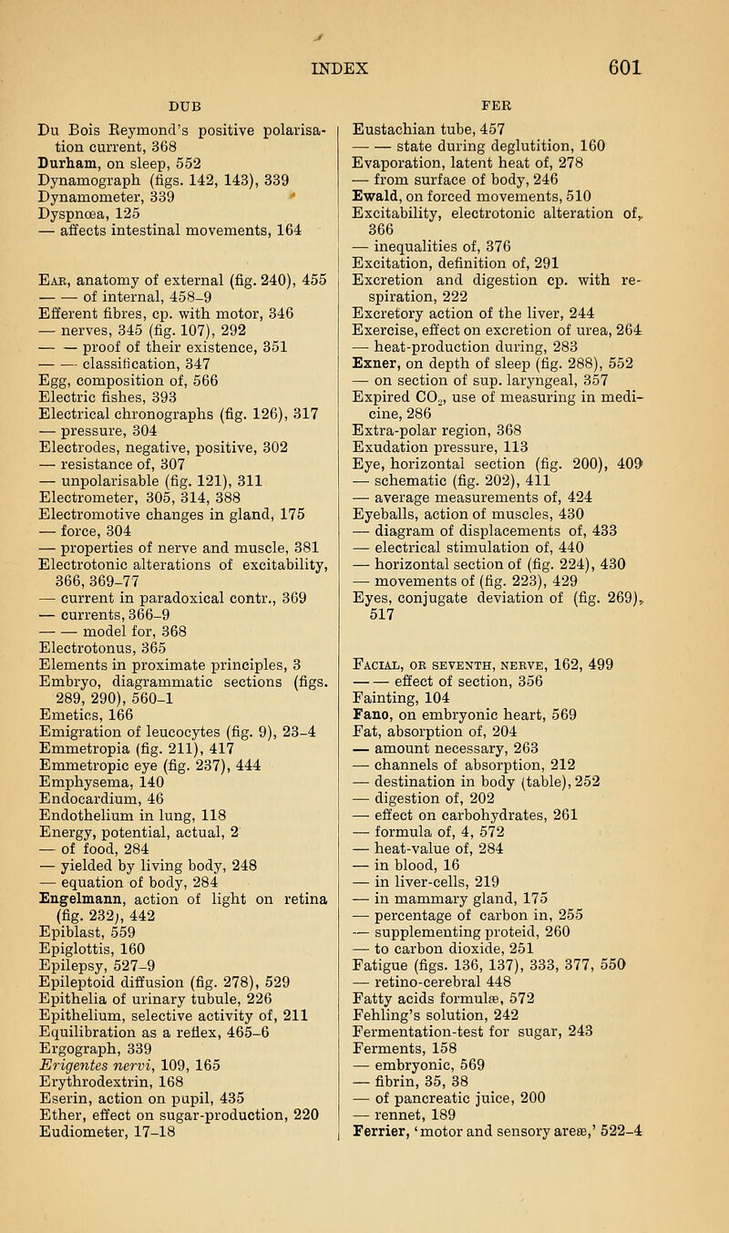 DUB Du Bois Eeymond's positive polarisa- tion current, 368 Durham, on sleep, 552 Dynamograph (figs. 142, 143), 339 Dynamometer, 339 '' Dyspnoea, 125 — affects intestinal movements, 164 Eae, anatomy of external (fig. 240), 455 of internal, 458-9 Efferent fibres, cp. with motor, 346 — nerves, 345 (fig. 107), 292 proof of their existence, 351 classification, 347 Egg, composition of, 566 Electric fishes, 393 Electrical chronographs (fig. 126), 317 — pressure, 304 Electrodes, negative, positive, 302 — resistance of, 307 — unpolarisable (fig. 121), 311 Electrometer, 305, 314, 388 Electromotive changes in gland, 175 — force, 304 — properties of nerve and muscle, 381 Electrotonic alterations of excitability, 366,369-77 — current in paradoxical colitr., 369 — currents, 366-9 model for, 368 Electrotonus, 365 Elements in proximate principles, 3 Embryo, diagrammatic sections (figs. 289, 290), 560-1 Emetics, 166 Emigration of leucocytes (fig. 9), 23-4 Emmetropia (fig. 211), 417 Emmetropic eye (fig. 237), 444 Emphysema, 140 Endocardium, 46 Endothelium in lung, 118 Energy, potential, actual, 2 — of food, 284 — yielded by living body, 248 — equation of body, 284 Engelmann, action of light on retina (fig. 232;, 442 Epiblast, 559 Epiglottis, 160 Epilepsy, 527-9 Epileptoid diffusion (fig. 278), 529 Epithelia of urinary tubule, 226 Epithelium, selective activity of, 211 Equilibration as a refiex, 465-6 Ergograph, 339 Erigentes nervi, 109, 165 Erythrodextrin, 168 Eserin, action on pupil, 435 Ether, effect on sugar-production, 220 Eudiometer, 17-18 PER Eustachian tube, 457 state during deglutition, 160 Evaporation, latent heat of, 278 — from surface of body, 246 Ewald, on forced movements, 510 Excitability, electrotonic alteration of,. 366 — inequalities of, 376 Excitation, definition of, 291 Excretion and digestion cp. with re- spiration, 222 Excretory action of the liver, 244 Exercise, effect on excretion of urea, 264 — heat-production during, 283 Exner, on depth of sleep (fig. 288), 552 — on section of sup. laryngeal, 357 Expired CO^, use of measuring in medi- cine, 286 Extra-polar region, 368 Exudation pressure, 113 Eye, horizontal section (fig. 200), 409 — schematic (fig. 202), 411 — average measurements of, 424 Eyeballs, action of muscles, 430 — diagram of displacements of, 433 — electrical stimulation of, 440 — horizontal section of (fig. 224), 430 — movements of (fig. 223), 429 Eyes, conjugate deviation of (fig. 269), 517 Facial, ok seventh, nerve, 162, 499 effect of section, 356 Fainting, 104 Fano, on embryonic heart, 569 Fat, absorption of, 204 — amount necessary, 263 — channels of absorption, 212 — destination in body (table), 252 — digestion of, 202 — effect on carbohydrates, 261 — formula of, 4, 572 — heat-value of, 284 — in blood, 16 — in liver-cells, 219 — in mammary gland, 175 — percentage of carbon in, 255 — supplementing proteid, 260 — to carbon dioxide, 251 Fatigue (figs. 136, 137), 333, 377, 550 — retino-cerebral 448 Fatty acids formulae, 572 Fehling's solution, 242 Fermentation-test for sugar, 243 Ferments, 158 — embryonic, 569 — fibrin, 35, 38 — of pancreatic juice, 200 — rennet, 189 Ferrier, 'motor and sensory areas,' 522-4