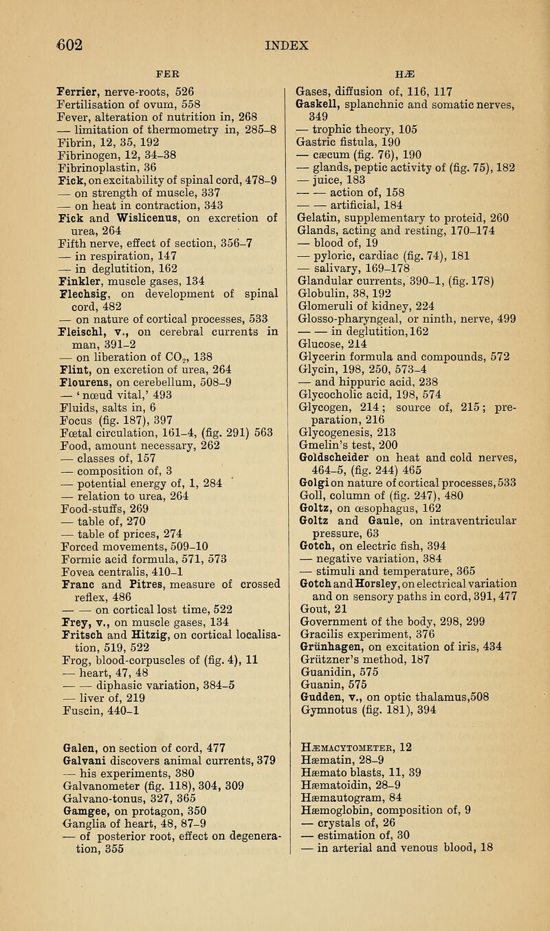 FEE Ferrier, nerve-roots, 526 fertilisation of ovum, 558 Pever, alteration of nutrition in, 268 — limitation of thermometry in, 285-8 Fibrin, 12, 35, 192 Fibrinogen, 12, 34-38 Fibrinoplastin, 36 Fick, on excitability of spinal cord, 478-9 — on strength of muscle, 337 — on heat in contraction, 343 Fick and Wislicenus, on excretion of urea, 264 Fifth nerve, effect of section, 356-7 — in respiration, 147 — in deglutition, 162 Finkler, muscle gases, 134 Flechsig, on development of spinal cord, 482 — on nature of cortical processes, 533 FleiscM, v., on cerebral currents in man, 391-2 — on liberation of CO,, 138 Flint, on excretion of urea, 264 Flourens, on cerebellum, 508-9 — ' noeud vital,' 493 Fluids, salts in, 6 Focus (fig. 187), 397 Foetal circulation, 161-4, (fig. 291) 563 Food, amount necessary, 262 — classes of, 157 — composition of, 3 — potential energy of, 1, 284 — relation to urea, 264 Food-stuffs, 269 — table of, 270 — table of prices, 274 Forced movements, 509-10 Formic acid formula, 571, 573 Fovea centralis, 410-1 Franc and Pitres, measure of crossed reflex, 486 on cortical lost time, 522 Frey, v,, on muscle gases, 134 Fritsch and Hitzig, on cortical localisa- tion, 519,522 Frog, blood-corpuscles of (fig. 4), 11 — heart, 47, 48 diphasic variation, 384-5 — liver of, 219 Fuscin, 440-1 Galen, on section of cord, 477 Galvani discovers animal currents, 379 — his experiments, 380 Galvanometer (fig. 118), 304, 309 Galvano-tonus, 327, 365 Gamgee, on protagon, 350 Ganglia of heart, 48, 87-9 — of posterior root, effect on degenera- tion, 355 Gases, diffusion of, 116, 117 Gaskell, splanchnic and somatic nerves, 349 — trophic theory, 105 Gastric fistula, 190 — caecum (fig. 76), 190 — glands, peptic activity of (fig. 75), 182 — juice, 183 action of, 158 artificial, 184 Gelatin, supplementary to proteid, 260 Glands, acting and resting, 170-174 — blood of, 19 — pyloric, cardiac (fig. 74), 181 — salivary, 169-178 Glandular currents, 390-1, (fig. 178) Globuhn, 38,192 Glomeruli of kidney, 224 Glosso-pharyngeal, or ninth, nerve, 499 in deglutition, 162 Glucose, 214 Glycerin formula and compounds, 572 Glycin, 198, 250, 573-4 — and hippuric acid, 238 Glycocholic acid, 198, 574 Glycogen, 214; source of, 215; pre- paration, 216 Glycogenesis, 213 Gmelin's test, 200 Goldsclieider on heat and cold nerves, 464-5, (fig. 244) 465 Golgion nature of cortical processes, 533 GoU, column of (fig. 247), 480 Goltz, on oesophagus, 162 Goltz and Gaule, on intraventricular pressure, 63 Gotch, on electric fish, 394 — negative variation, 384 — stimuli and temperature, 365 Gotch andHorsley, on electrical variation and on sensory paths in cord, 391,477 Gout, 21 Government of the body, 298, 299 Gracilis experiment, 376 Grunhagen, on excitation of iris, 434 Griitzner's method, 187 Guanidin, 575 Guanin, 575 Gudden, v., on optic thalamus,508 Gymnotus (fig. 181), 394 HEMACYTOMETER, 12 Hasmatin, 28-9 Hsemato blasts, 11, 39 Hasmatoidin, 28-9 Hasmautogram, 84 Haemoglobin, composition of, 9 — crystals of, 26 — estimation of, 30 — in arterial and venous blood, 18