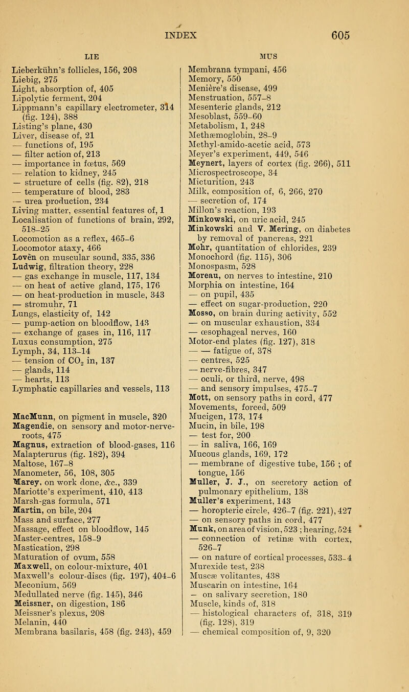 Lieberkiihn's follicles, 156, 208 Liebig, 275 Light, absorption of, 405 Lipolytic ferment, 204 Lippmann's capillary electrometer, 3l4 (fig. 124), 388 Listing's plane, 430 Liver, disease of, 21 — functions of, 195 — filter action of, 218 — importance in foetus, 569 — relation to kidney, 245 — structure of cells (fig. 82), 218 — temperature of blood, 283 — urea production, 234 Living matter, essential features of, 1 Localisation of functions of brain, 292, 518-25 Locomotion as a reflex, 465-6 Locomotor ataxy, 466 Loven on muscular sound, 335, 336 Ludwig, filtration theory, 228 — gas exchange in muscle, 117, 134 — on heat of active gland, 175, 176 — on heat-production in muscle, 343 — stromuhr, 71 Lungs, elasticity of, 142 — pump-action on bloodflow, 143 — exchange of gases in, 116, 117 Luxus consumption, 275 Lymph, 34, 113-14 — tension of COj in, 137 — glands, 114 — hearts, 113 Lymphatic capillaries and vessels, 113 MacMunn, on pigment in muscle, 320 Magendie, on sensory and motor-nerve- roots, 475 Magnus, extraction of blood-gases, 116 Malapterurus (fig. 182), 394 Maltose, 167-8 Manometer, 56, 108, 305 Marey, on work done, &c., 339 Mariotte's experiment, 410, 413 Marsh-gas formula, 571 Martin, on bile, 204 Mass and surface, 277 Massage, effect on bloodflow, 145 Master-centres, 158-9 Mastication, 298 Maturation of ovum, 558 Maxwell, on colour-mixture, 401 Maxwell's colour-discs (fig. 197), 404-6 Meconium, 569 MeduUated nerve (fig. 145), 346 Meissner, on digestion, 186 Meissner's plexus, 208 Melanin, 440 Membrana basilaris, 458 (fig. 243), 459 MUS Membrana tympani, 456 Memory, 550 Meniere's disease, 499 Menstruation, 557-8 Mesenteric glands, 212 Mesoblast, 559-60 Metabolism, 1, 248 Methfemoglobin, 28-9 Methyl-amido-acetic acid, 573 Meyer's experiment, 449, 546 Meynert, layers of cortex (fig. 266), 511 Microspectroscope, 34 Micturition, 243 Milk, composition of, 6, 266, 270 — secretion of, 174 Millon's reaction, 193 Minkowski, on uric acid, 245 Minkowski and V. Mering, on diabetes by removal of pancreas, 221 Mohr, quantitation of chlorides, 239 Monochord (fig. 115), 306 Monospasm, 528 Moreau, on nerves to intestine, 210 Morphia on intestine, 164 — on pupil, 435 — effect on sugar-production, 220 Mosso, on brain during activity, 552 — on muscular exhaustion, 334 — oesophageal nerves, 160 Motor-end plates (fig. 127), 318 fatigue of, 378 — centres, 525 — nerve-fibres, 347 — oculi, or third, nerve, 498 — and sensory impulses, 475-7 Mott, on sensory paths in cord, 477 Movements, forced, 509 Mucigen, 173, 174 Mucin, in bile, 198 — test for, 200 — in saliva, 166, 169 Mucous glands, 169, 172 — membrane of digestive tube, 156 ; of tongue, 156 Muller, J. J., on secretory action of pulmonary epithelium, 138 Muller's experiment, 143 — horopteric circle, 426-7 (fig. 221), 427 — on sensory paths in cord, 477 Munk, on area of vision, 523 ; hearing, 524 — connection of retinae with cortex, 526-7 — on nature of cortical processes, 533-4 Murexide test, 238 Musc£e volitantes, 438 Muscarin on intestine, 164 — on salivary secretion, 180 Muscle, kinds of, 318 — histological characters of, 318, 319 (fig. 128). 319 — chemical composition of, 9, 320