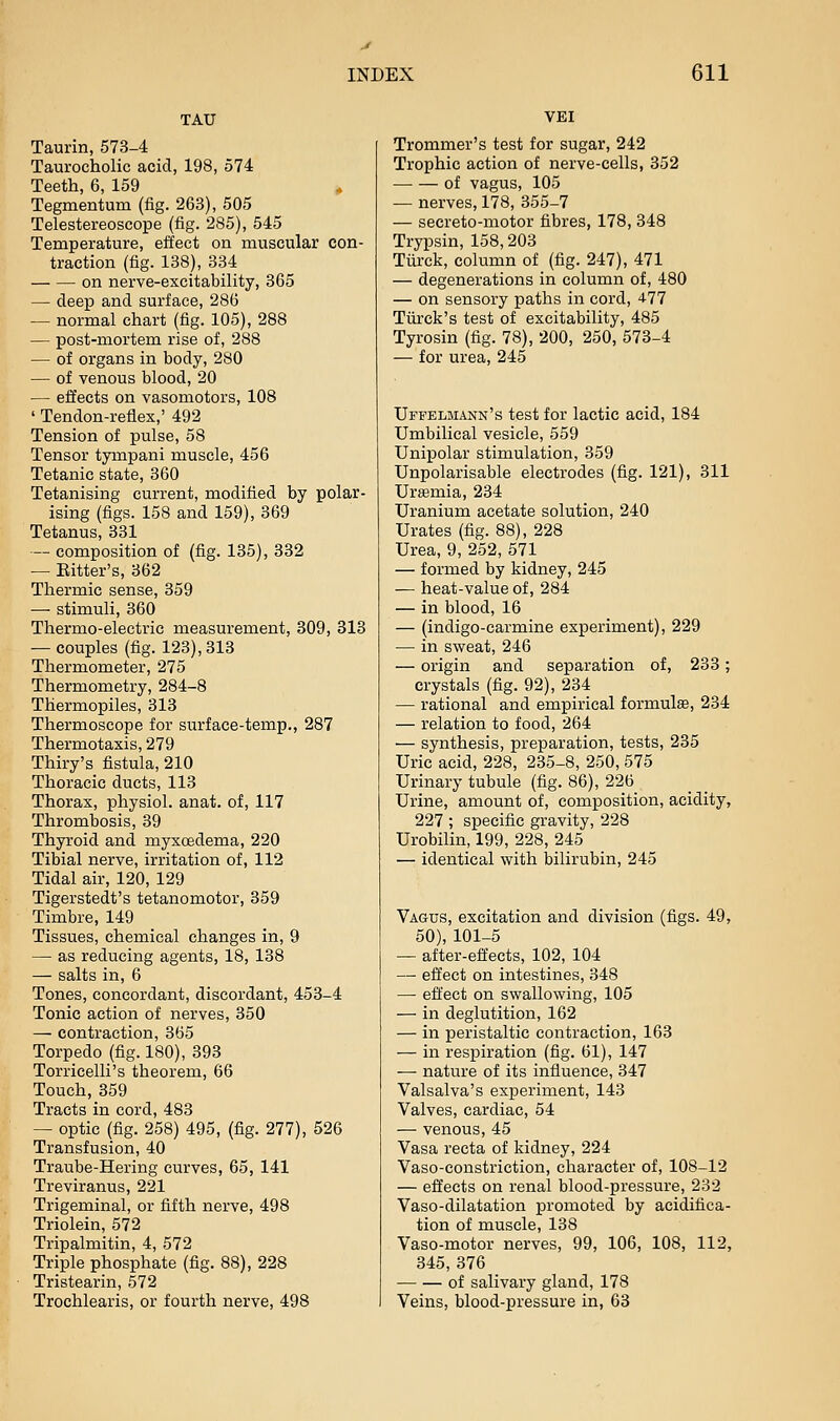 TAU Taurin, 573-4 Taurocholic acid, 198, 574 Teeth, 6, 159 ^ Tegmentum (fig. 263), 505 Telestereoscope (fig. 285), 545 Temperature, effect on muscular con- traction (fig. 138), 334 on nerve-excitability, 365 — deep and surface, 286 — normal chart (fig. 105), 288 — post-mortem rise of, 288 — of organs in body, 280 — of venous blood, 20 — efifects on vasomotors, 108 ' Tendon-reflex,' 492 Tension of pulse, 58 Tensor tympani muscle, 456 Tetanic state, 360 Tetanising current, modified by polar- ising (figs. 158 and 159), 369 Tetanus, 331 — composition of (fig. 135), 332 — Bitter's, 362 Thermic sense, 359 — stimuli, 360 Thermo-electric measurement, 309, 313 — couples (fig. 123), 313 Thermometer, 275 Thermometry, 284-8 Thermopiles, 313 Thermoscope for surface-temp., 287 Thermotaxis, 279 Thiry's fistula, 210 Thoracic ducts, 113 Thorax, physiol. anat. of, 117 Thrombosis, 39 Thyroid and myxcsdema, 220 Tibial nerve, irritation of, 112 Tidal air, 120, 129 Tigerstedt's tetanomotor, 359 Timbre, 149 Tissues, chemical changes in, 9 — as reducing agents, 18, 138 — salts in, 6 Tones, concordant, discordant, 453-4 Tonic action of nerves, 350 — contraction, 365 Torpedo (fig. 180), 393 Torricelli's theorem, 66 Touch, 359 Tracts in cord, 483 — optic (fig. 258) 495, (fig. 277), 526 Transfusion, 40 Traube-Hering curves, 65, 141 Treviranus, 221 Trigeminal, or fifth nerve, 498 Triolein, 572 Tripalmitin, 4, 572 Triple phosphate (fig. 88), 228 Tristearin, 572 Trochlearis, or fourth nerve, 498 VEI Trommer's test for sugar, 242 Trophic action of nerve-cells, 352 of vagus, 105 — nerves, 178, 355-7 — secreto-motor fibres, 178, 348 Trypsin, 158,203 Tilrck, column of (fig. 247), 471 — degenerations in column of, 480 — on sensory paths in cord, 477 Tiii-ck's test of excitability, 485 Tyrosin (fig. 78), 200, 250, 573-4 — for urea, 245 Uffelmann's test for lactic acid, 184 Umbilical vesicle, 559 Unipolar stimulation, 359 Unpolarisable electrodes (fig. 121), 311 Urtemia, 234 Uranium acetate solution, 240 Urates (fig. 88), 228 Urea, 9, 252, 571 — formed by kidney, 245 — heat-value of, 284 — in blood, 16 — (indigo-carmine experiment), 229 — in sweat, 246 — origin and separation of, 233; crystals (fig. 92), 234 — rational and empirical formulae, 234 — relation to food, 264 — synthesis, preparation, tests, 235 Uric acid, 228, 235-8, 250, 575 Urinary tubule (fig. 86), 226 Urine, amount of, composition, acidity, 227 ; specific gravity, 228 Urobilin, 199, 228, 245 — identical with bilirubin, 245 Vagus, excitation and division (figs. 49, 50), 101-5 — after-effects, 102, 104 — effect on intestines, 348 — effect on swallowing, 105 — in deglutition, 162 — in peristaltic contraction, 168 — in respiration (fig. 61), 147 — nature of its influence, 347 Valsalva's experiment, 143 Valves, cardiac, 54 — venous, 45 Vasa recta of kidney, 224 Vaso-constriction, character of, 108-12 — effects on renal blood-pressure, 232 Vaso-dilatation promoted by acidifica- tion of muscle, 138 Vaso-motor nerves, 99, 106, 108, 112, 345, 376 of salivary gland, 178 Veins, blood-pressure in, 63