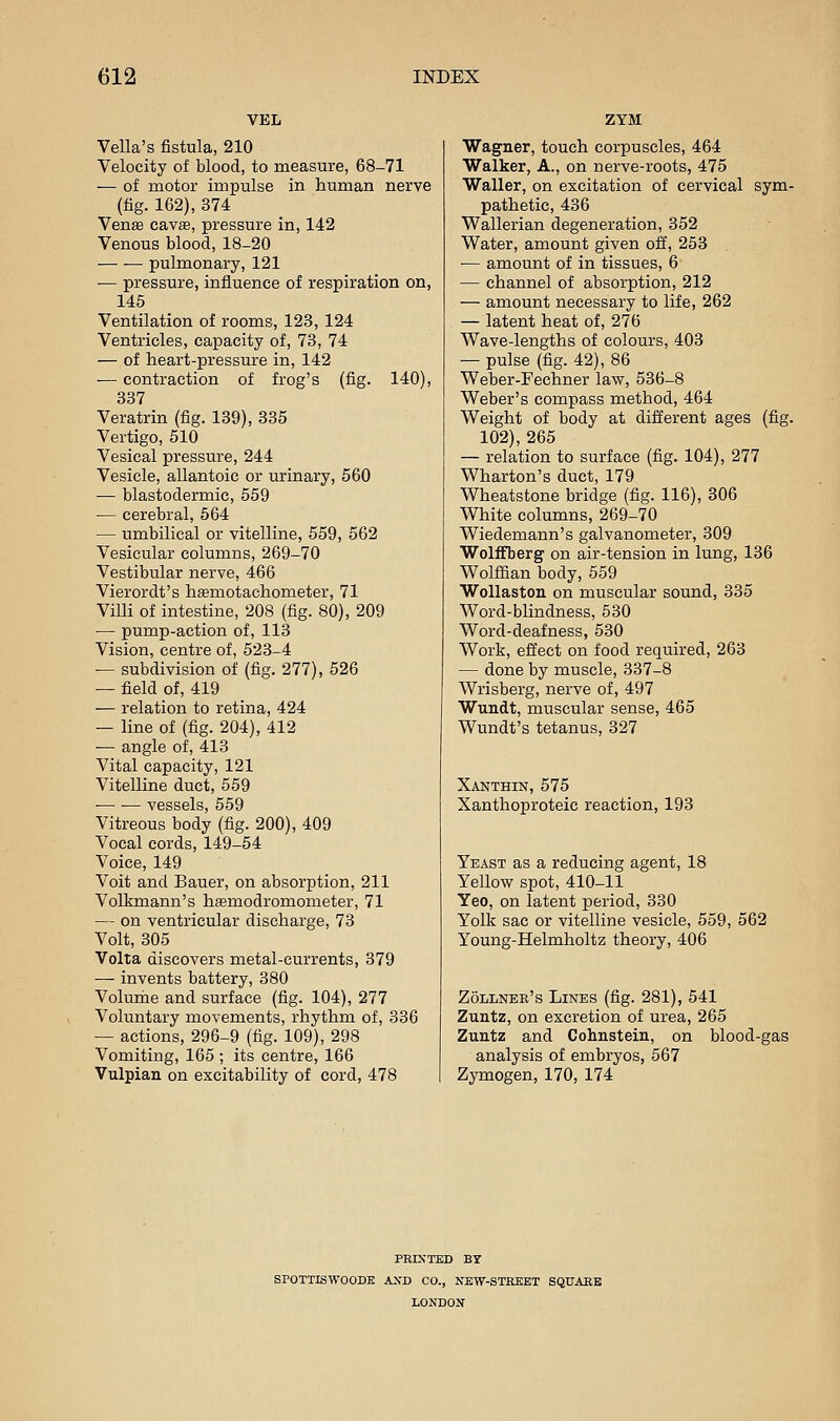 VEL Vella's fistula, 210 Velocity of blood, to measure, 68-71 — of motor impulse in human nerve (fig. 162), 374 Venae cavae, pressure in, 142 Venous blood, 18-20 pulmonary, 121 •— pressure, influence of respiration on, 145 Ventilation of rooms, 123, 124 Ventricles, capacity of, 73, 74 — of heart-pressure in, 142 — contraction of frog's (fig. 140), 337 Veratrin (fig. 139), 335 Vertigo, 510 Vesical pressure, 244 Vesicle, allantoic or urinary, 560 — blastodermic, 559 — cerebral, 564 — umbilical or vitelline, 559, 562 Vesicular columns, 269-70 Vestibular nerve, 466 Vierordt's hsmotachometer, 71 Villi of intestine, 208 (fig. 80), 209 — pump-action of, 113 Vision, centre of, 523-4 — subdivision of (fig. 277), 526 — field of, 419 — relation to retina, 424 — line of (fig. 204), 412 -— angle of, 413 Vital capacity, 121 Vitelline duct, 559 — •— vessels, 559 Vitreous body (fig. 200), 409 Vocal cords, 149-54 Voice, 149 Voit and Bauer, on absorption, 211 Volkmann's hsemodromometer, 71 — on ventricular discharge, 73 Volt, 305 Volta discovers metal-currents, 379 — invents battery, 380 Volume and surface (fig. 104), 277 Voluntary movements, rhythm of, 336 — actions, 296-9 (fig. 109), 298 Vomiting, 165 ; its centre, 166 Vulpian on excitability of cord, 478 ZYM Wagner, touch corpuscles, 464 Walker, A., on nerve-roots, 475 Waller, on excitation of cervical sym- pathetic, 436 Wallerian degeneration, 352 Water, amount given off, 253 — amount of in tissues, 6 — channel of absorption, 212 — amount necessary to life, 262 — latent heat of, 276 Wave-lengths of colours, 403 — pulse (fig. 42), 86 Weber-Fechner law, 536-8 Weber's compass method, 464 Weight of body at different ages (fig. 102), 265 — relation to surface (fig. 104), 277 Wharton's duct, 179 Wheatstone bridge (fig. 116), 306 White columns, 269-70 Wiedemann's galvanometer, 309 Wolifberg on air-tension in lung, 136 Wolffian body, 559 WoUaston on muscular sound, 335 Word-blindness, 530 Word-deafness, 530 Work, effect on food required, 263 — done by muscle, 337-8 Wrisberg, nerve of, 497 Wundt, muscular sense, 465 Wundt's tetanus, 327 Xanthin, 575 Xanthoproteic reaction, 193 Yeast as a reducing agent, 18 Yellow spot, 410-11 Yeo, on latent period, 330 Yolk sac or vitelline vesicle, 559, 562 Young-Helmholtz theory, 406 Zollnee's Lines (fig. 281), 541 Zuntz, on excretion of urea, 265 Zuntz and Cohnstein, on blood-g analysis of embryos, 567 Zymogen, 170, 174 FRETTED BY SPOTTISWOODE AND CO., NBW-STREKT SQUARE LONDON