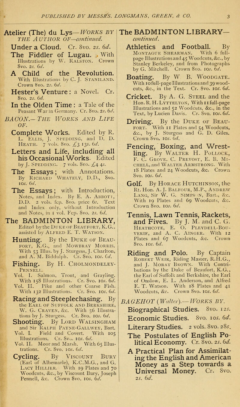 Atelier (The) du l^ys—Works by THE Author OF—contimied. Under a Cloud. Cr. 8vo. 2s. 6d. The Fiddler of Lugau. . With Illustrations by W. Ralston. Crown 8vo. 2s. 6(/. A Child of the Revolution. With Illustrations by C. J. Staniland. Crown 8vo. 2s. bd. Hester's Venture : a Novel. Cr. 8vo. 2s. bd. In the Olden Time : a Tale of the Peasant War in Germany. Cr. 8vo. 2s. 6d. BACON.-The Works and Life OF. Complete Works. Edited by R. L. Ellis, J. Speduing, and D. D. Heath. 7 vols. 8vo. ;^3 13s. 6d. Letters and Life, including all his Occasional Works. Edited by J. Spedding. 7 vols. 8vo. £4. ^s. The Essays; with Annotations. By Richard Whately, D.D., 8vo. los. 6d. The Essays; with Introduction, Notes, and Index. By E. A. Abbot), D.D. 2 vols. fcp. 8vo. price 6s. Text and Index only, without Introduction and Notes, in i vol. Fcp. 8vo. 2s. 6d. The BADMINTON LIBRARY, Edited by the Duke of Beaufort, K.G., assisted by Alfred E. T. Watson. fe Hunting. By the Duke of Beau- f^-^ fort, K.G., and Mowbray Morris. With 53 Illus. by J. Sturgess, J. Charlton, and A. M. Biddulph. Cr. 8vo. los. €d. |k Fishing. By H. Cholmondeley- ^ Pennell. Vol. I. Salmon, Trout, and Grayling. With 158 Illustrations. Cr. 8vo. los. 6d. Vol. II. Pike and other Coarse Fish. With 132 Illustrations. Cr. Svo. los. 6d. Racing and Steeplechasing. By the Earl of .Suffolk and Berkshire, W. G. Craven, <S;c. With 56 Illustra- tions by J. Sturgess. Cr. Svo. 10s. bd. Shooting. By Lord Walsingham and Sir Ralph Payne-Gallwey, Bart. Vol. I. Field and Covert. With 105 Illustrations. Cr. 8vi.. lOJ'. bd. Vol.11. Moor and Marsh. With 65 Illus- trations. Cr. Svo. \os. bd. Cycling. By Viscount Bury (Earl of Albemarle), K.C.M.G., and G. Lacy Hillier. With 19 Plates and 70 Woodcuts, &c., by Viscount Bury, Joseph Pennell, &c. Crown Svo. \os. bd. The BADMINTON LIBRARY— continued. Athletics and Football. By Montague Shearman. With 6 full- page Iilustrationsand45 Woodcuts, &c., by Stanley Berkeley, ancl from Photographs by G. Mitchell.' Crown Svo. \Os. bd. Boating. By W B. Woodgate. With lofuU-pagelllustrationsand 39 wood- cuts, &c., in the Text. Cr. Svo. \os. bd. Cricket. By A. G. Steel and the Hon.R. H.Lyttelton, With i i full-page Illustrations and 52 Woodcuts, &c., in the Text, by Lucien Davis. Cr. Svo. \os. bd. Driving. By the Duke of Beau- fort. With II Plates and 54 Woodcuts, &c., by J. Sturgess and G. D. Giles. Crown Svo. \0s. bd. Fencing, Boxing, and Wrest- ling. By Walter H. Pollock, F. C. Grove. C. Prevost, E. B. Mi- chell, and Walter Armstrong. With 18 Plates and 24 Woodcuts, &c. Crown Svo. los. bd. Golf. By Horace Hutchinson, the Rt. Hon. A.J. Balfour, M.P., Andrew Lang, Sir W. G. Simps ^n, Bart., &c. With 19 Plates and 69 Woodcuts, &c. Crown 8vo. IOJ'. bd. Tennis, Lawn Tennis, Rackets, and Fives. By J. M. and C G. HeATHCOTE, E. O. PLEYDELL-Botl- verie, and A. C. Ainger. With 12 Plates and 67 Woodcuts, &c. Crown Svo. loj. bd. Riding and Polo. By Captain Robert Weir, Riding Master, R.H.G., and J. Moray Brown. With Contri- butions by the Duke of Beaufort, K.G., the Earl of Suffolk and Berkshire, the Earl of Onslow, E. L. Anderson, and Alfred E. T. Watson. With iS Plates and 41 Woodcuts, &c. Crown Svo. \os. bd. BAGEHOT {WaUet).—Works by. Biographical Studies. 8vo. 12s. Economic Studies. 8vo. 10^. 6d. Literary Studies. 2 vols. Svo. 28i-. The Postulates of English Po- litical Economy. Cr. Svo. 2s. 6d. A Practical Plan for Assimilat- ing the English and American Money as a Step towards a Universal Money. Cr. Svo. 25. 6d.