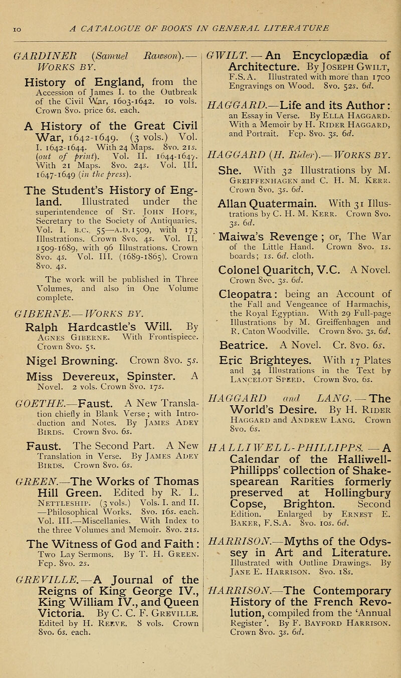GARDINER {Samuel Rawson).— \ Works by. j History of England, from the Accession of James I. to the Outbreak of the Civil War, 1603-1642. 10 vols. Crown 8vo. price 6s. each. A History of the Great Civil War, 1642-1649. (3 vols.) Vol. I. 1642-1644. With 24 Maps. 8vo. 21s. [out of print). Vol. II. 1644-164'/. With 21 Maps. 8vo. 245. Vol. III. 1647-1649 {in the press). The Student's History of Eng- land. Illustrated under the superintendence of St. John Hope, Secretary to the Society of Antiquaries. Vol. I. B.C., 55—A.D. 1509, with 173 Illustrations. Crown Svo. 4s. Vol. II. 1509-1689, with 96 Illustrations. Crown Svo. 4s. Vol. III. (1689-1865). Crown Svo. 45. The work will be published in Three Volumes, and also in One Volume complete. GIBERNE.—WORKS BY. Ralph Hardcastle's Will. By Agnes Giberne. With Frontispiece. Crown 8vo. 59. Nigel Browning. Crown Svo. $s. Miss Devereux, Spinster. A Novel. 2 vols. Crown Svo. 175. GOETHE.—IFSiUSt. A New Transla- tion chiefly in Blank Verse; with Intro- duction and Notes. By James Adey Birds. Crown Svo. 6s. Faust. The Second Part. A New Translation in Verse. By James Adey Birds. Crown Svo. 6s. GREEN.—The Works of Thomas Hill Green. Edited by R. L. Nettleship. (3 vols.) Vols. I. and II. —Philosophical Works. Svo. l6s. each. Vol. III.—Miscellanies. With Index to the three Volumes and Memoir. Svo. 2is. The Witness of God and Faith: Two Lay Sermons. By T. H. Green. Fcp. Svo. 2S. GREVILLE.—A Journal of the Reigns of King George IV., King William IV., and Queen Victoria. By C. C. F. Greville. Edited by H. Rekve. 8 vols. Crown Svo. 6s. each. GWILT. —An Encyclopaedia of Architecture. By Joseph Gm-ilt, F.S. A. Illustrated with more than 17CO Engravings on Wood. Svo. 52s. 6d. HAGGARD.—Ufe and its Author: an Essay in Verse. By Ella Haggard. With a Memoir by H. Rider Haggard, and Portrait. Fcp. Svo. 3s. 6d. HAGGARD (H. Rldei-).—WORKS BY. She. With 32 Illustrations by M. Greiffenhagen and C. H. M. Kerk. Crown Svo. 3s. 6d. Allan Quatermain. With 31 Illus- trations by C. H. M. Kerr. Crown Svo. 3s. 6d. ' Maiwa's Revenge ; or, The War of the Little Hand. Crown Svo. is. boards; is. 6rf. cloth. Colonel Quaritch, V.C. K Novel. Crown Svo, 3s. 6d. Cleopatra: being an Account of the Fall and Vengeance of Harmachis, the Royal Egyptian. With 29 Full-page Illustrations by M. Greiffenhagen and R. Caton Woodville. Crown Svo. 3s. 6d. Beatrice. A Novel. Cr. Svo. 6s. Eric Brighteyes. With 17 Plates and 34 Illustrations in the Text by Lancelot Speed. Crown Svo. 6s. HAGGARD and LANG.—The World's Desire. By H. Rider Haggard and Andrew Lang. Crown Svo. 6s. HAL LI WEL L - PHIL LI PES. — A Calendar of the Halliwell- Phillipps' collection of Shake- spearean Rarities formerly preserved at Hollingbury Copse, Brighton. Second Edition. Enlarged by Ernest E. Baker, F. S.A. Svo. los. 6d. HARRISON—Myths of the Odys- sey in Art and Literature. Illustrated with Outline Drawings. By Jane E. Harrison. Svo. i8s. HARRISON.—The Contemporary History of the French Revo- lution, compiled from the 'Annual Register '. By F. Bayford Harrison. Crown Svo. 3s. 6d.