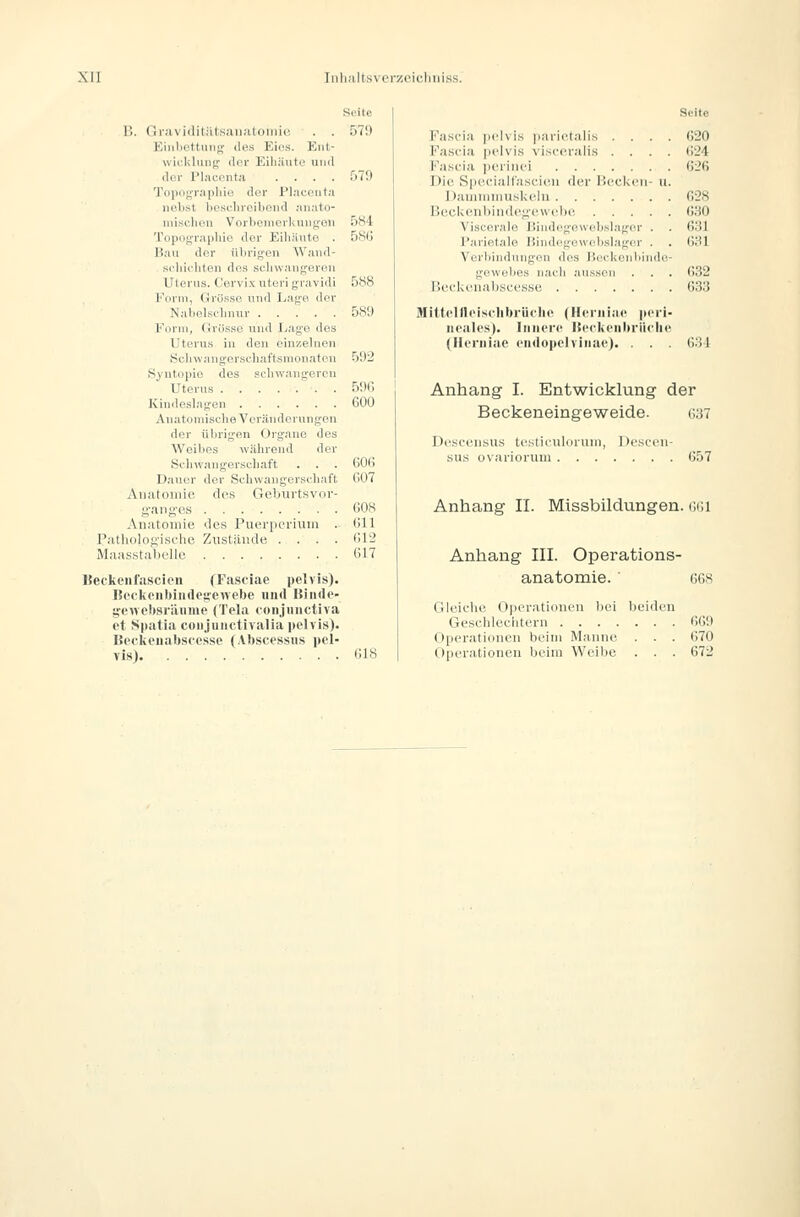 Seite B. Gravirlitiitsaiiatoniie . . 570 Kiiiliettuiis; des Eies. Kiit- Wicklung der Eiliiiute und der Pl.-icenta .... 579 Topograpliie der Placeuta nel>st hesfliroiboud niiato- misclion VorbenierKungou 5S4 To[ioi;niidiio der Eiliänto . 58G Bau der übrigen AVand- scldrhton dos selnvangerfin Uterus. C'ervix uteri gravidi 588 Fdim, Grüsse und Lage der Nabelsdniur 589 Form, (irös.se und I^age des Uterus in den einzelnen Sclnvangerscliat'tsnioiiaten 592 Syutopio des schwangeren Uterus . . . .=.'■. . 590 Kindeslagen 600 Anatomische Veränderungen der ülirigen Organe des Weibes während der Schwangerschaft . . . 601) Dauer der Scliwangei-schaft G07 Auatouiie des Geburtsvor- i;'ang'es G08 Aiiatoiiiie des Puerperium . Gll Palliolojiischc Zustände .... Gl'J Maasstabolle G17 ISeckeiifiiscien (Fasciae pelvis). ]{ofkoiil»iii(lo;;e«elte und Hinde- geAvclisräuine (Tela conjiiiictiva et Spatia coiijiiuctivalia pelvis). ISeckeuabscesse (Abscessus pel- vis) G18 Seite Fascia pcdvis parietalis . . Fascia pelvis visceralis . . Fascia ]H'riiiei Die Speciall'ascieii der lleel<eii Daiininnuskelu Beekeubiiidey'ewebe . . . Viscerale Bind('geu<d)sl;iger Parietale liindogewcbslager Verliindnngon dos iiockonbii gewe})es nach aussen P.ecki'iiabsecsse Mitlellleis<-Iil)riiflie (Hcriiiae p iieales). Innere IScckeiiltriif (Heniiae endopelviiiaej. . . 620 . . 624 . . G26 - u. . . 628 . . G.'iO . . 631 . . 631 . . 632 . . 633 •he 631 Anhang I. Entwicklung der Beckeneingeweide. 637 Desceusus testicniloruin, sus ovariorum . . . Deseen- 657 Anhang IL Missbildungen, ggi Anhang III. Operations- anatomie. ' 668 Gleiche Operationen bei beiden Geschlechtern 669 Operationen beim Manne . . . 670 Operationen beim Weibe . . . 672