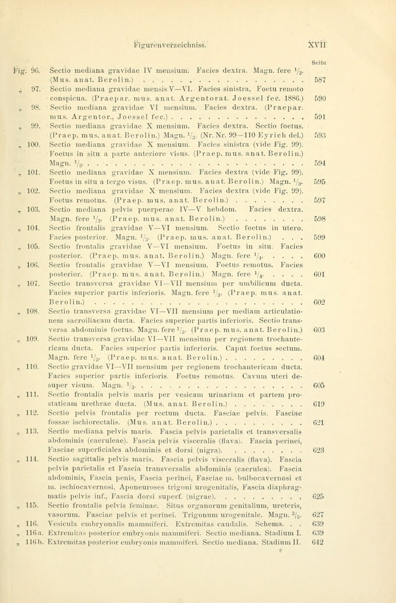 Seite Fig. 96. Sectio mediana gravidae IV meiisium. Facies dextra. Magn. fere '/a- (Mus. auat, Berolin.) 587 „ 97. Sectio mediana gravidae mensis V—VI. Facies sinistra, Foetu remoto conspicua. (Praepar. miis. anat. Argentorat. Joessel fec. 1886.) 590 „ 98. Sectio mediana g-ravidae VI mensiiim. Facies dextra. (Praepar. mus. Argentor., Joessel fec.) 591 „ 99. Sectio mediana gravidae X mensium. Facies dextra. Sectio foetus. (Pracp. mus. anat. Berolin.) Magn. Vs- (Nr. Nr. 99-110 Eyrich del.) 593 „ 100. Sectio mediana gravidae X mensium. Facies sinistra (vide Fig. 99). Foetus in situ a parte anteriore visus. (Praej). mus. anat. Berolin.) Magn. V:i &94 „ 101. Sectio mediana gravidae X mensium. Facies dextra (vide Fig. 99). Foetus in situ a tevgo Visus. (Praep. mus. anat. Berolin.) Magn. ^/g. 595 „ 102. Sectio mediana gravidae X mensium. Facies dextra (vide Fig. 99). Foetus remotus. (Praep. mus. anat. Berolin.) 597 „ 103. Sectio mediana pelvis puerperae IV—V hebdom. Facies dextra. Magn. fere '/s' (Praep. mus. auat. Berolin.) 598 „ 104. Sectio frontalis gravidae V—VI mensium. Sectio foetus in utei'O. Facies posterior. Magn. Va- (Praep. mus. anat. Berolin.) . . . 599 „ 105. Sectio frontalis gravidae V—VI mensium. Foetus in situ. Facies posterior. (Praep. mus. anat. Berolin.) Magn. fere '/i COO „ 106. Sectio frontalis gravidae V—VI mensium. Foetus remotus. Facies posterior. (Praep. mus. anat. Berolin.) Magn. fere 1/4 601 „ 107. Sectio transversa g-ravidae VI—VII mensium per umbilicum ducta. Facies superior partis inferioris. Magn. fere '/g. (Praep. mus. anat. Berolin.) 602 „ 108. Sectio transversa gravidae VI—VII mensium per mediam articulatio- nem sacroiliacam ducta. Facies superior partis inferioris. Sectio trans- versa abdominis foetus. Magn. fere'/s- (Praep. mus. anat. Berolin.) 603 „ 109. Sectio transversa gravidae VI—VII mensium per regionem trochante- ricam ducta. Facies superior partis inferioris. Caput foettis aectum. Magn. fere '/;j. (Praep. mus. anat. Berolin.) 604 „ 110. Sectio gravidae VI—VII mensium per regionem trochantericam ducta. Facies siiperior partis inferioris. Foetus remotus. Cavuni uteri de- super Visum. Magn. 1/5 605 „ 111. Sectio frontalis pelvis maris per vesicam urinariam et partem pro- staticam urethrae ducta. (Mus. anat. Berolin.) G19 „ 112. Sectio pelvis frontalis per rectum ducta. Fasciae pelvis. Fasciae fossae ischiorectalis. (Mus. anat. Berolin.) 621 „ 113. Sectio mediana pelvis maris. Fascia pelvis parietalis et transversalis abdominis (caeruleae). Fascia pelvis visceralis (flava). Fascia perinei, Fasciae superficiales abdominis et dorsi (nigra) 623 „ 114. Sectio sagittalis pelvis maris. Fascia pelvis visceralis (flava). Fascia pelvis parietalis et Fascia transversalis abdominis (caerulea). Fascia abdominis, Fascia penis, Fascia perinei, Fasciae m. bulbocavernosi et m. iscliiocavernosi, Aponeuroses trigoni urogenitalis, Fascia diaphrag'- matis pelvis inf., Fascia dorsi superf. (nigrae) 625 „ 115. Sectio frontalis pelvis feminae. Situs organorum genitalium, ureteris, vasorum. Fasciae pelvis et perinei. Trigonum urogenitale. Magn. ^/j. 627 „ 116. Vesicula embryonalis mammiferi. Extremitas caudalis. Schema. . . 639 „ 116a. Extremitas posterior embryonis mammiferi. Sectio mediana. Stadium I. ()39 „ H6b. Extremitas posterior embryonis mammiferi. Sectio mediana. Stadium II. 642