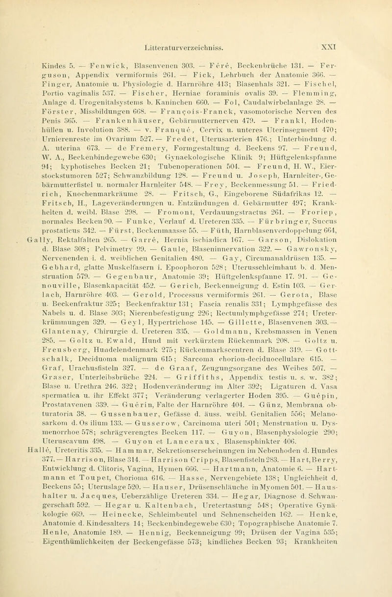 Kindes fi. — Fcnwiek, Blasenveiuni 303. — Före, Bcckeiibrüclu' 131. — Fer- {4-ii.son, Appendix vermiformis 261. — Fick, Lehrbiicli der Aniitomie 366. — Finger, Anatomie u. Physiologie d. Harnröhre 413; Blasenhals 321. — Fi.schcl, Portio vaginalis 537. — Fischer, Hcrniae foraminis ovalis 39. — Flemming, Anlage d. Urogenitalsy.stenis b. Kaninchen 660. — Fol, Caiidahvirbelanlag-c 28. — Förster, Missbildungen 668. — Fran(,'ois-Franck, vasomotorische Nerven des Penis SGö. — Franken liäu.ser, Gebärmiitternerven 479. — Frankl, Hodcn- hüllen u. Involution 388. — v. Franque, Cervix u. unteres Uterinsegment 470; Urnierenreste im Ovarium 527.— Fredet, Uterusarterien 476.; Unterbindung' d. A. uterina 678. — de Fremery, Fonng-estaltung d. Beckens 97. — Freund, W. A., Beckenbindeg'ewebe 630; Gynaekologische Klinik 9; Hüftgelenkspfanne 94; kyphotisches Becken 21; Tubenoperationen 504. — Freund, H. W., VAcy- stockstumoren 527; Selnvan/.bildung' 128. — Freund u. Jo.seph, Harnlcitei'-, Ge- bärniutterfistel u. normaler Harnleiter 548. — Frey, Beckenmessung-51. — Fried- rich, Knochenmarkräumc 28. — Fritsch, G., Eingeborene Südafrikas 12. — Fritsch, H., Lageveränderungen u. Entzündungen d. Gebärmutter 497; Krank- heiten d. weibl. Blase 298. — Fromont, Verdauungstractus 261. — Froriep, normales Becken90.— Funke, Verlauf d. Ureteren 335. — Für bringe r, Succus ])rostaticus 342. — Fürst, Beckcnmaasse 55. — Füth, HarnblaKenverdo]ipelung 664, Gally, Rektalfalten 265. — Garre, Hernia ischiadica 167. — Garson, Dislokation d. Blase 308; Pelvimetry 99. — Gaule, Blaseninnervation 322.— Gawronsky, Nervenenden i. d. weiblichen Genitalien 480. — Gay, Circumanaldrüsen 1.35. — Gebhard, glatte Jluskelfasern i. Epoo]ihoron 52S; Uterusschleimhaut b. d. Men- struation 579. — Gegenbaur, Anatomie 39; Ilüftgelenkspfanne 17. 91. — Gc- nouville, Blasenkapacität 452. — Gerich, Beckenneigung d. Estin 103. — Ger- lach, Harnröhre 403. — Gerold, l'roeessus vermiformis 261. — Gerota, Blase u. Beckenfraktur 325; Beckenfraktur 131; Fascia renalis 331; Lymphgefasse des Nabels u. d. Blase 303; Nierenbofestigung 226; Rectumlyniphgefässe 274; Ureter- krünnnungen 329. — Geyl, Hypertrichose 145. — Gillette, Blasenvcnon .303.— Glantenay, Ohirurg'ie d. Ureteren 335. — Goldmann, Krebsmassen in Venen 285. — Goltz u. Ewald, Hund mit verkürztem Rückenmark 208. — Goltz u. Freusberg, Hundelendenmark 275; Rückenmarkscentren d. Blase 319. — Gott- schalk, Deciduoma malignum 615; Sarcoma chorion-dcciduocellularo 615. — Graf, Urachusfisteln 327. — de Graaf, Zeugungsorgane des Weihes 507. — Gräser, Unterleibsbrüche 224. — Griffiths, Appendix testis u. s. w. 382; Blase u. Urethra 246. 322; Hodenv(u;lnderung im Alter .392; Ligaturen d. Vasa spcrmatica ti. ihr Effekt 377; Veränderung verlagerter Hoden 395. — Guepin, Prostatavenen 339. — Guerin, Falte der Harnröhre 404. — Günz, Membrana ob- turatoria 38. — Gussenhauer, Gefässe d. äuss. weibl. Genitalien 556; Melano- sarkoiii d. Os ilium 133.— Gusscrow, Carcinoma uteri 501; Menstruation u. Dys- menorrhoe 578; schriigverengtes Becken 117. — Guyon, Blasenphysiologie 290; Uteruscavum 498. — Guyon et Lanceraux, Blasensphinkter 406. Halle, Ureteritis 3.35. — Hammar, Sekretionserscheinungen im Nebenhoden d. Hundes 377. — H ar ri s o n. Blase 314. — Ha rri s on Gripps, Blasenfisteln 283. — Ha r t,Be rr y, Entwicklung d. Clitoris, Vagina, Hymen 666. — Hartmann, Anatomie 6. — Hart- mann et Toupet, Chorioma 616. — Hasse, Nervengebiete 138; Ungleichheit d. Beckens 55; Uteruslage 520. — Hauser, Drüsenschläuche in Myomen 501. — Haus- halter u. Jacques, Ueberzählige Ureteren 334.— Hegar, Diagnose d. Schwan- gerschaft 592. — Ho gar u. Kaltenbach, Uretertastung 548; Operative Gynä- kologie 669. — Heinecke, Schleimbeutel und Sehnenscheiden 162. — Henke, Anatomie d. Kindesalters 14; Beckenbindegewebc 630; Topograjihische Anatomie 7. Henle, Anatomie 189. — Hennig, Beckenneigung 99; Drüsen der Vagina 535; Eigenthümlichkeiteii der Beckengefässe 573j kindliches Becken 93; Krankheiten