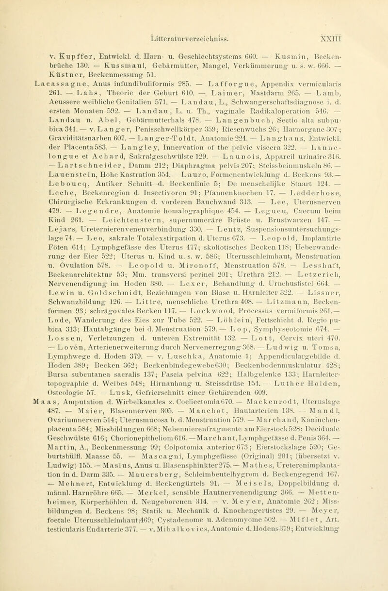 V. Kupffer, Entwickl. d. Harn- u. Geschlechtsysteras 660. — Kusinin, Becken- brüche 130. — Kussmaul, Gebärmutter, Mangel, Verkümmerung u. s. w. 666. — Küstner, Beekenmessung' 51. Lacassagne, Anus infundibuliforrais 285. — Lafforgue, Appendix vermicularis 261. — Lahs, Theorie der Geburt 610. — Laimer, Mastdarm 265. — Lanib, Aeussere weibliche Genitalien 571.— Landau, L., Schwangerschaftsdiagnose i. d. ersten Monaten 592. — Landau, L. u. Th., vaginale Radikaloperation 54(!. — Landau u. Abel, Gebärinutterhals 478. — Langenbuch, Sectio alta subiiu- bica341.— v. Langer, Penisschwellkörper 359; Riesenwuchs 26; Harnorgane 307 ; Graviditätsnarben 607. — Langer-Toldt, Anatomie 224.— Langhans, Entwickl. der Placenta583. — Langley, Innervation of the pelvic viscera 322. — Lannc- long'ue et Achard, Sakra'geschwülste 129. — Launois, Appareil urinaire316. — L art Schneider , Damm 212; Diaphragma pelvis 207; Steissbeinniuskeln 86.— Lauenstein, Hohe Kastration 354.— Lauro, Formenentwicklung d. Beckens 93.— Leboucq, Antiker Schnitt d. Beckenlinie 5; De menschelijke Staart 124. — Leche, Beckenregion d. Insectivoren 91; Pfannenknochen 17. — Ledderhose, Chirurgische Erkrankungen d. vorderen Bauchwand 313. — Lee, Uterusnerven 479. — Legendre, Anatomie honialographiquc 454. — Legucu, Caecum beim Kind 261. — Leichtenstern, supernumeritre Brüste u. Brustwarzen 147. — Lejars, Ureternierenvenenverbindung 330. — Lentz, Suspensionsuntersuchungs- lage 74. — Leo, sakrale Totalesstirpation d. Uterus 673. — Leopold, Implantirte Föten 614; Lymphgefiisse des Uterus 477; skoliotisches Becken 118; Uelterwandc- rung der Eier 522; Uterus u. Kind u. s. w. 586; Uterusschleimhaut, INIenstruation u. Ovulation 578. — Leopold u. Mironoff, Menstruation 578. — Lessliaft, Beckenarchitektur 53; Mm. transversi perinei 201; Urethra 212. — Letzerich, Nervenendigung im Hoden 380. — Lex er, Behandlung d. Urachusfistel 664. — Lewin u. Goldschmidt, Beziehungen von Blase u. Harnleiter 322. — Lissner, Schwanzbildung' 126.— Littre, menschliche Urethra 408.— Litzmann, Becken- formen 93; schräg-ovales Becken 117.— Lockwood, Processus vermiformis 261.— Lode, Wanderung des Eies zur Tube 522. — Löhlein, Fettschicht d. Regio (lU- bica 313; Hautabgänge bei d. Menstruation 579.— Lop, Symphyseotomie 674. — Lossen, Verletzungen d. unteren Extremität 132. — Lott, Cervix uteri 470. — L Oven, Arterienerweiterung durch Nervenerregung 368. — Ludwig u. Tonisa, Lymphwege d. Hoden 379. — v. Luschka, Anatomie 1; Appcndiculargebilde d. Hoden 389; Becken 362; Beckenbindegewebe630; Beckenbodenniuskulatxir 428; Bursa subcutanea sacralis 137; Fascia pelvina 622; Halbgelenke 133; Harnleiter- topographie d. Weibes 548; Hiinanhang u. Steissdrüse 154. — Luther Holden, Osteologie 57. — Liisk, Gefriei'schnitt einer Gebiirenden 609. Maas, Amputation d. Wirbelkanales z. Coeliectomia670.— Mackenrodt, Uteruslag'c 487. — Maier, Bla.sennerven 305. — Manchot, Hautarterien 138. — M a n d 1, Ovariumnervcn 514; Uterusmucosa b. d.Menstruation 579. — Marchand, Kaninchen- placenta584; Missbildungen 6G8; Nebennicrenfragmente am Eierstock528; Deciduale Geschwülste 616; Chorionepitheliom616. —Marchant,Lyniphgetässe d. Penis364. — Martin, A., Beckenmessung 99; Colpotomia anterior 673; Eierstockslage 520; Ge- burtshülfl. Maasse 55. — Mascagni, Lymphgefiisse (Original) 201; (übersetzt v. Ludwig) 155. — Masius, Anus u. Blasensphinkter275.— Mathes, Ureterenimplanta- tion in d. Darm 335.— Mauersberg, Schleimbeutelhygrom d. Beckengegend 167. — Mehnert, Entwicklung d. Beckengürtels 91. — Meiseis, Doppelbildung d. männl. Harnröhre 665.— Merkel, sensible Hautnervenendigung 366. — Metteu- heinier, Korperhöhlen d. Neugeborenen 314. — v. Meyer, Anatomie 262; Miss- bildungen d. Beckens 08; Statik u. Mechanik d. Knochengerüstes 29. — Meyer, foetale Uterusschleindiaut|469; Cystadenome u. Adenomyome 502. — Miflet, Art. tcsticularis Endarterie 377. — v. Mih -a Ik o vics, Anatomie d.Hodens379; Entwicklung