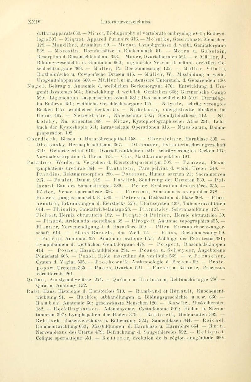 cl.IIaruapparatsfiGO.— Mi not, Bibliography of vertebrate Embryologie Gfil; Embryo- logie 507. — Mi qu et, Apparcil l'urinairc 316. — M olinike, Geschwänzte Menschen 128.—Mondiere, Anamiten 99.— Morau, Lymphgefässe d. weibl. Genitalorgane 538. — Mo rostin, Dornfort.siitze n. Rüclvcninark 51. — Morro u. Gäbelein, Resorption d. Blascnschleiiiiliaut '623.— Moser, Ovarialhernien 624. — v. Müller, J., Bildungsgeseliichtc d. Genitalien 660; organisclie Nerven d. mäiinl. erektilen Ge- schlechtsorgane 368. — Müller, P., Beckenmessung 122. — Müller, Vitalis, Bartholin'sche u. Cowpcr'sche Drüsen 416. — Müller, W., Missbildung a. weibl. Urogenitalapparate 660.— MüUerli e i ni, Aeussere Untersuch, d. Gebärenden 120. Nagel, Beitrag z. Anatomie d. weiblichen Beclvcnorgane 476; Entwicklung d. Uro- genitalsystenies 504; Entwicklung d. weiblich, (ienitalicn 668; Gartner'sche Gänge 529; Ligamentum Suspensorium ovarii 531; Das menschliche Ei 510; Uteruslage im Embryo 451; weibliche Geschlechtsorgane 147. — Nägele, schräg verengtes Becken 117; weibliches Becken 55. — Nehrkoru, quergestreifte Muskeln im Uterus 467. — Neugebauer, Nabelschnur 592; Spondylolisthesis 112. — Ni- Icolsky, Nn. erigentes 368. — Nitze, Kystophotographischer Atlas 294; Lehr- buch der Kystoskopie 311; intravesicale Oper.-itionen 313.— Nussbaum, Damm- präparation 192. Oberdieck, Blasen-u. Harnröhreneiiithel 458. — Obersteiner, Harnblase 305. — Obolonsky, Hermaphroditismus 667. — Olsliausen, Extrauterinschwangerschaft 614; Geburtsvcrlauf 610; Ovarialkrankheiten 524; schriigverengtes Becken 117; Vaginalexstirpation d. Uterus 673.— Otis, Mastdarniinspektion 191. Paladino, Werden u. Vergehen d. Eierstocksparenchym 508. — Panizza, Plexus lymphaticus urethrae 364. — Pantaloni, Pars pelvina d. weibl. Ureter 548. — Paradies, Rektumresorption 286.— Paterson, Human sacrum 21; Sacralnerven 217. — Paulet, Damm 212. — Pawlick, Sondirung der Ureteren 539. — Pel- lacani, Bau des Samenstranges 389. — Percz, Exphnation des ureteres 335. — Perier, Venae s])ermatieae 336. — Perrone, Anastomosis prae[)ubica 378. — Peter.s, junges menschh Ei 580. — Petersen, Dislocation d. Blase 308.— Pl'au- nenstiel, Erkrankungen d. Eierstocks 526; Uteruscysten 499; Tubengraviditäten 614.— Phisalix, Caudalwirbelanlage28.— Piatnitzky, Schwanzbildung 127.— Pichert, Hernia obturatoria 182. — Picque et Poirier, Hernie obturatrice 39. — Pinard, Articulatio sacroiliaca 32.— Pirogot't, Anatome topngraphica 4.^i5.— Plann er, Nervenendigung- i. d. Harnröhre 409. — Plien, Extrauterinschwanger- schaft 614. — PI oss-Bar t eis, das Weib 12. — Ploss, Beckenmcssung 99. — Poirier, Anatomie 32; Anatomie pratique 175; Anhänge des Kete testis 381; Lyni])hbahnen d. weiblichen Genitalorgane 478. — Poppert, Blasenhalsklappen 414. — Posner, Harnkrankheiten 294. — Posner u. Schwyzer, Angel)orene Penisfistel 665. — Pozzi, Bride masculine du Vestibüle 562. — v. Preuschen, Cysten d. V.agina 535. — Prodi nwnik, Anthropologie d. Beckens 99. — Proto- popüw, Ureteren 335. — Puecli, Ovarien 521. — Purser a. Rennie, Processus vermiformis 261. Qucnu, Anuslymphgefässe 274. — Quenu u. Hartman n, Rektumchirurgie 286. — Qua in, Anatomy 152. Rabl, Hans, Histologie d. Eierstockes 510. — Rambaud et Renault, Knochenent- wicklung 91. — Rathlce, Abhandlungen z. Bildungsgeschichte u. s. w. 660. — Rauber, Anatomie 66; geschwänzte Menschen 126. — Rawitz, Muskelhernien 182. — Reclclinghausen , Adenomyome, Cystadenonic 501; Hoden u. Nieren- tumoren 397; Lymphspalten der Hoden 379. — Rektorzik, Hodenzotten 389. — Rehfisch, Blasenverscliluss u. P^ntleerung 322; Samenblasen 344. — Reichel, Dammentwicklung 660; Missliildungen d. Harabl.ise u. Harnröhre 664. — Rein, Nervenplexus des Uterus 479; Befruchtung d. Säugethiereies 522. — K e 1 i q u e t, Colique spermatique 351. — Retterer, evolution de la region anogenitale 660;