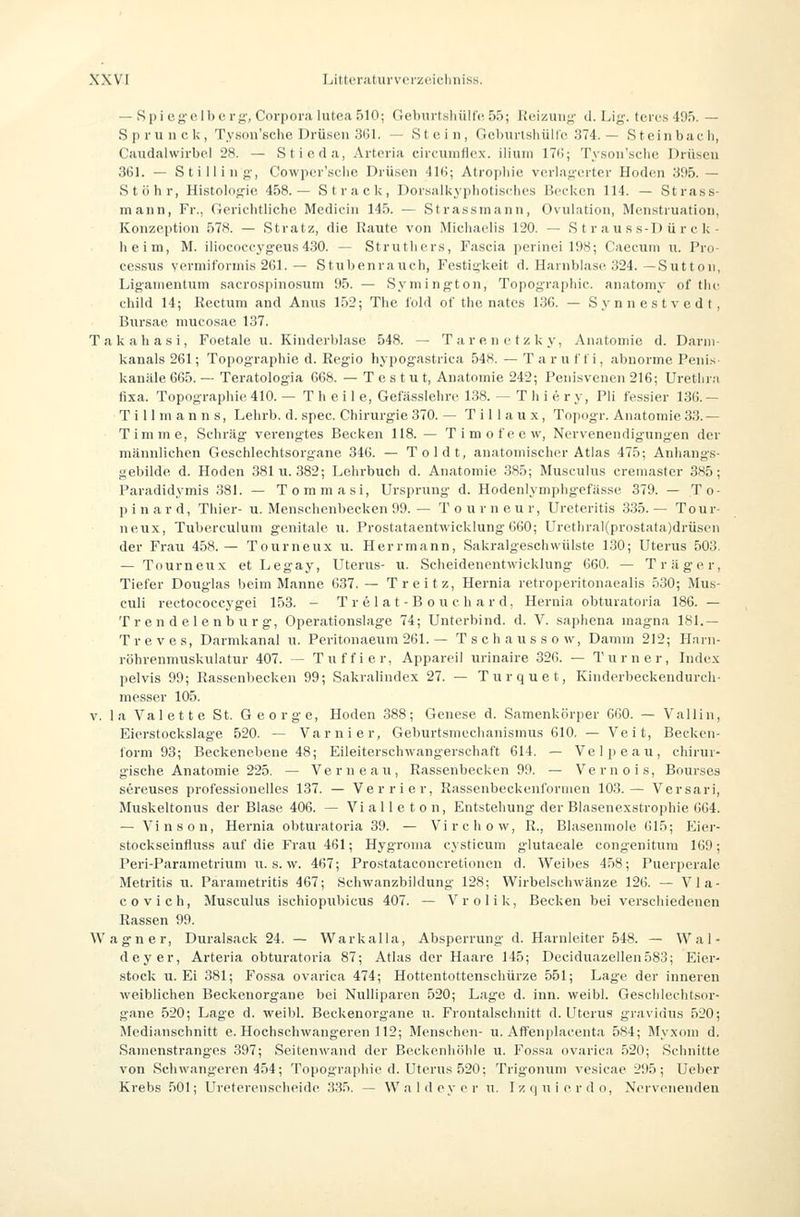 — Spieg'olbcrj;', Corpoi'ii lutcaSlO; Geburtsliüllc 5'); Hciüuii;;- d. Lij;'. tcrt-s 495. — S p r u II c k , Ty.son'sclie Drüsen 361. — Stein, GcburlshüHe 374. — Steinbaeh, Caudalwirbcl 28. — Stioda, Arteria circumflex. iliuni ITii; Tyson'sclic Drüsen 361. — Stillin g-, Cowper'sclie Drüsen 416; Atrophie verlagerter Hoden 395. — St Öhr, Histolog-je 458.— Strack, Dorsalkyphotisdies Becken 114. — St rass- mann, Fr., Gerichtliche Medicin 145. — Strassinann, Ovulation, Menstruation, Konzeption 578. — Stratz, die Raute von Michaelis 120. — S t r a u s s-D ü r c k- heim, M. iliococi-yg-eus 430. — Struthers, Fascia ])erinei 198; Caecuni u. Pro- cessus vermiformis 261.— Stubenrauch, Festigkeit d. Harnblase 324.—Sutton, Ligamentum sacrospinosum 95. — Symington, Topographie, anatomy of tlie child 14; Rectum and Anu.s 152; The fold of the nates 136. — Synnestvedt, Biirsae mucosae 137. T a k a h a s i, Foetale u. Kinderblase 548. — T a r e n e t z k y, Anatomie d. Darm- kanals 261; Topographie d. Regio hypogastrica 548.—Taruffi, abnorme Penis kanäle 665. — Teratologia 668. — T e s t u t, Anatomie 242; Penisvenen 216; Urethra fixa. Topographie 410. — T h e i 1 e, Gefässlehre 138. — T h i e r y, Pli fessier 136. — T i 11 m a n n s, Lehrb. d. spec. Chirurgie 370. — T i 11 a u x, Topogr. Anatomie 33. — Timme, Schräg verengtes Becken 118. — Timofeew, Nervenendigungen der männlichen Geschlechtsorgane 346. — Toldt, anatomischer Atlas 475; Anhangs- gebilde d. Hoden 381 u. 382; Lehrbuch d. Anatomie 385; Musculus cremaster 3K5; Paradidymis 381. — Tommasi, Ursprung- d. Hodenlymphgefässe 379. — To- p i n a r d, Thier- u. Menschenbecken 99. — T o u r n e u r, Ureteritis 335. — Ton r- ueux, Tuberculum genitale ll. Prostataentwicklung 660; Urethral(prostata)drüst'n der Frau 458. — Tourneux u. Herr mann, Sakralgeschwülste 130; Uterus 503. — Tourneux et Legaj', Uterus- u. Scheidenentwicklung 660. — Träger, Tiefer Douglas beim Manne 637. — Treitz, Hernia retroperitonaealis 530; Mus- culi rectoeoccygei 153. - T r e 1 a t - B o u c h a r d, Hernia obturatoria 186. — T r cn d el e nb u rg-, Operationslage 74; Unterbind, d. V. saphena magna 181.— Treves, Darmkanal u. Peritnnaeum 261. — Tschaussow, Damm 212; Hnrn- röhrenmuskulatur 407. — Tuffier, Appareil urinaire 326. — Turner, Index pelvis 99; Rassenl)ecken 99; Sakralindex 27. — Turquet, Kinderbeckendurch- messer 105. V. la Valette St. George, Hoden 388; Genese d. Samenkörper GßO. — Valiin, Eierstockslage 520. — Varnier, Geburtsniechanisinus 610. — Veit, Beeken- torm 93; Beckenebene 48; Eileiterschwangerschaft 614. — Velpeau, cliirur- gische Anatomie 225. — Verneau, Rassenbecken 99. — Vernois, Bourses sereuses professionelles 137. — Verrier, Rassenbeckenfornien 103.— Versari, Muskeltonus der Blase 406. — Vi a 11 e t o n, Entstehung- der Blasenexstrophie 664. — Vinson, Hernia obturatoria 39. — Virchow, R., Blasenmole 615; Eier- stockseinfluss auf die Frau 461; Hygroma cysticum glutaeale congenitnm 169; Peri-Parametriuni u. s. w. 467; Prostataconcretionen d. Weibes 458; Puerperale Metritis u. Parametritis 467; .Schwanzbildung 128; Wirbelschwänze 126. — Vla- covich, Musculus ischiopiibicus 407. — Vrolik, Becken bei verschiedenen Rassen 99. Wagner, Duralsack 24. — Warkalla, Absperrung d. Harnleiter 548. — Wal- deyer, Arteria obturatoria 87; Atlas der Haare 145; Deciduazellen583; Eier- stock U.Ei 381; Fossa ovarica 474; Hottentottenschürze 551; Lage der inneren weiblichen Beckenorgane bei Nulliparen 520; Lage d. inn. weibl. Geschlechtsor- gane 520; Lage d. weibl. Beckenorgane u. Frontalschnitt d. Uterus gravidus 520; Medianschnitt e. Hochschwangeren 112; Menschen- u. AfTenplaeenta 584; Myxom d. Sainenstranges 397; SeitenM'and der Beckenhöhle u. Fossa ovarica 520; Schnitte von Schwangeren 454; Topographie d. Uterus 520; Trigonuni vesicae 295; Ueber Krebs ,501; Ureterenscheide 335. — Waldoyrr \\. Izqnierdo, Nervenenden