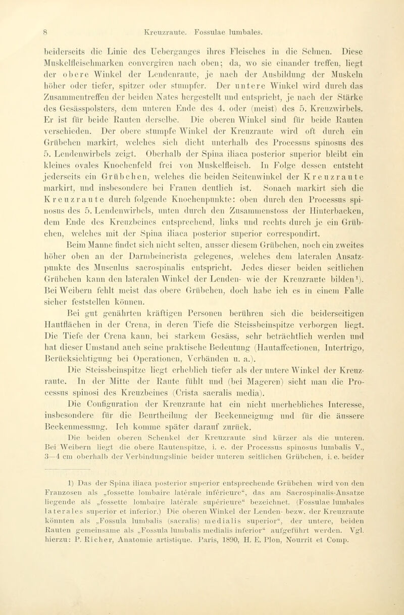 hcidcrscits die Linie des ücl)eri;aiii;es ihres Fleisches in die Sehnen. Diese l\Iiisict:llleiseinnarken eonvergiren nach ol)en; da, wo sie einander trctrcn, liegt der obere Winiicl der Lendcnrante, je nach der Ausbildung der Muskeln höher oder tiefer, spitzer oder stumpfer. Der untere Winkel wird durch das Zusammentreffen der ))ciden Natcs hergestellt und entspricht, je nach der Stärke des (lesässpolsters, dem unteren Ende des 4. oder (meist) des 5. Krcnzwirltels. Er ist für beide Rauten derselbe. Die oberen Winkel sind für beide Rauten verschieden. Der obere stumpfe Winkel der Kreuzrantc wird oft durch ein Grübchen markirt, welches sich dicht unterhalb des Processus spinosus des 5. Lendenwirbels zeigt. Oberlialb der Spina iliaca posterior supcrior bleibt ein kleines ovales Knochenfeld frei von Bluskclfleisch. In Folge dessen entsteht jederseits ein Grübchen, welches die beiden Seitenwinkel der Kreu zrau t e markirt, und insbesondere bei Frauen deutlich ist. Sonach markirt sich die Kreuzraute durch folgende Knoehenpunktc: oben durch den Processus spi- nosus des 5. Lendenwirbels, unten durch den Zusammenstoss der Hinterbacken, dem Ende des Kreuzbeines ents[)recliend, links und rechts durcli je ein Grüb- chen, welches mit der Spina iliaca posterior superior correspondirt. Beim Manne findet sich nicht selten, ausser diesem Grübchen, noch ein zweites höher oben an der Darndteincrista gelegenes, welches dem lateralen Ansatz- punkte des Musculus sacrospinalis entspricht. Jedes dieser beiden seitlichen Grübchen kann den lateralen Winkel der Lenden- wie der Kreuzrantc bilden'). Bei Weibern fehlt meist das obere Grttl)chcn, doch habe ich es in einem Falle sicher feststellen können. Bei gut genährten kräftigen Personen berühren sich die beiderseitigen llautfläehen in der Crena, in deren Tiefe die Steissbeinspitze verborgen liegt. Die Tiefe der Crena kann, bei starkem Gesäss, sehr beträchtlich werden und hat dieser Umstand auch seine praktische Bedeutung (Hautaffectiouen, Intertrigo, Berücksichtigung bei Operationen, Verbänden u. a.). Die Steissbeinspitze liegt erheblich tiefer als der untere Winkel der Kreuz- raute. In der Mitte der Raute fühlt und (bei Mageren) sieht man die Pro- cessus s])inosi des Kreuzbeines (Crista sacralis media). Die Configuration der Kreuzrantc hat ein nicht unerhebliches Interesse, insbesondere für die Benrtheilung der Beckenneigung und für die äussere Beckenmessung. Ich komme später darauf zurück. Die beiden oberen Schenl^el der Kreiizraute sind kürzer als die unteren. Bei Weibern liegt die obere Kautenspitze, i. e. der Processus spinosiis lumbalis V., 3—4 cm oberhalb der Verbindung'.slinie beider unteren seitlichen Grübchen, i. e. beider 1) Das der Spina iliaca posterior supevior entsprechende Grttbclien wird von den Franzosen als „t'ossctte lomljaire laterale intcrieure, das am Sacrospinalis-Ansatze liegende als „fossette lombaire laterale superieure bezeichnet. (Fossulae lumbales laterales superior et Inferior.) Die oberen Winkel der Lenden- bezw. der Kreuzraute könnten als „Fossula lumbalis (sacralis) medialis superior, der untere, beiden Rauten gemeinsame als „Fossula lumbalis medialis inferior aiUgeführt werden. Vgl. hierzu: P. Richer, Anatomie artistique. Paris, 1890, H. E. Plön, Nourrit et Comp.
