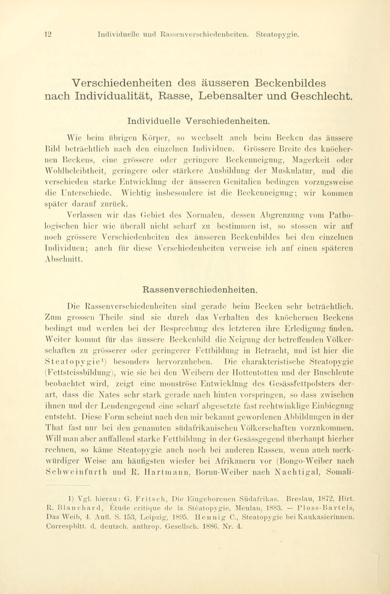 Verschiedenheiten des äusseren Beckenbildes nach IndividuaUtät, Rasse, Lebensalter und Geschlecht. Individuelle Verschiedenheiten. Wie heim übrigen Kui'ijer, so weeliselt aueli beim Heekeii das üiisscrc Bild betvächtlic'li iiacli den einzelnen Individuen. Grössere Breite des ituöclicr- nen Beekens, eine grössere oder geringere Bcekenueigiing, Magerkeit oder Wolilbeleibtlieit, geringere oder stärkere Ausbildung der Jhiskuiatur, und die versc'liicdeii starke Entwicklung der äusseren (lenifalien bedingen vorzugsweise die Untersebiedc. Wichtig insbesondere ist die Beckeuneiguug; wir kounncn später darauf zurück. Verlassen wir das (iebict des Nnrnialen, dessen Abgrenzung vom Patho- logischen hier wie überall nicht scharf zu bestimmen ist, so stossen wir auf noch grössere Verschiedenheiten des äusseren Beckenbildes bei den einzelnen Individuen; auch für diese Verschiedenheiten verweise ich auf einen späteren Abschnitt. Rassenverschiedenheiten. Die Rassenverschiedenheiten sind gerade beim Becken sehr l)eträehtlich. Zum grossen Theile sind sie durch das Verhalten des knöehernen Beckens bedingt und werden bei der Besprechung des letzteren ihre Erledigung finden. Weiter konmit für das äussere Beekcnbild die Neigung der betreffenden Völker- schaften zu grösserer oder geringerer Fettbildung in Betracht, und ist hier die Steatopygie') besonders iiervorzuhebcn. Die charakteristisebe Steatopygie (Fettsteissbildung), wie sie bei den Weibern der Hottentotten und der Busehleute beobaclitet wird, zeigt eine monströse Entwicklung des Gesässfettpolsters der- art, dass die Nates sehr stark gerade nach hinten vorspringen, .so dass zwischen ihnen und der Lendengegend eine scharf abgesetzte fast rechtwinklige Einbiegung entstellt. Diese Form seheint nach den mir bekannt gewordenen Abbildungen in der That fast nur bei den genannten südafrikanischen Völkerschaften vorzukommen. Will man aber auffallend starke Fettbildung in der Gesässgegeud überhaupt hierher rechnen, so käme Steatopygie auch noch bei anderen Rassen, wenn auch merk- würdiger Weise am häutigsten wieder bei Afrikanern vor (Bongo-Weiber nach Schweinfurth und R. llartmann, Bornu-Weiber nach Nachtigal, Somali- 1) Vgl. hierzu: G. Fritsch, Die, Eingeborenpii SürlafrilcMS. Breslau, 1872, Hirt. K. Blaiicliard, Etüde critiiiue de la Steatopygie, Meulan, 1883. — Ploss-Bartels, Das Weib, 4. AuH. S. 153, Leipzig, 1895. Hennig C, Steatopygie bei Kaukasierinnen. Correspbltt. d. deutsch, anthrop. Gescllscli. 1886. Nr. 4.