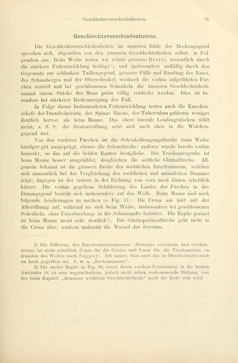 Geschlechtsverschiedenheiten. Die Geschlechtsvevsehiedenlieiten im äusseren Bilde der Beckengegeud sprechen sich, abgesehen von den ilnsseren Geschlechtstheilen selbst, in Fol- gendem ans: Beim Weibe haben wir relativ grössere Breite, wesentlich durch die stärkere Fettentwicklung bedingt'), und insbesondere auffällig durch den Gegensatz zur schlanken Taillengegend, grossere Fülle und Rundung der Nates, des Schamberges und der Oberschenkel, wodurch die vorhin aufgeführten Fur- chen vertieft und bei geschlossenen Schenkeln die äusseren Geschlcclitstheile sammt einem Stücke des Mens pubis völlig verdeckt werden. Dies ist be- sonders bei stärkerer Beckenneigung der Fall. In Folge dieser bedeutenderen Fettentwicklung treten auch die Knochen- reliefs der Darmbeincrista, der Spinae iiiacae, des Tuberculum pubicum weniger deutlich hervor, als beim Manne. Das obere laterale Lendengrübchen fehlt meist, s. S. 8; die Gesässwölbung setzt sich nach oben in die Weichen- gegend fort. Von den vorderen Furchen ist die Sclienkelbeugungsfurche beim Weibe häufiger gut ausgeprägt, ebenso die Schamfurche: anderes wurde bereits vorhin bemerkt, so das auf die beiden Rauten bezügliche. Die Trochantergrube ist beim Manne besser ausgebildet, desgleichen die seitliche Glutäalfurche. All- gemein bekannt ist die grössere Breite des weiblichen hiterfemineum, welches sich namentlich bei der Vergleichung des weiblichen und männlichen Dammes zeigt; dagegen ist der erstere in der Richtung von vorn nach hinten erheblich kürzer. Die vorhin gegebene Schilderung des Laufes der Furchen in der Dammgegend bezieht sich insbesondere auf das Weib. Beim Manne sind noch folgende Aenderungen zu merken (s. Fig. 11): Die Crena ani hört mit der Afteröffnung auf, während sie sich beim Weibe, insbesondere bei geschlossenen Schenkeln, ohne Unterbrechung in die Scbamspalte fortsetzt. Die Raphe perinei ist beim Manne meist sehr deutlich-). Die Glutäoperinealfurche geht nicht in die Crena über, sondern umkreist die Wurzel des Scrotum. 1) Die Differenz der Kiioclu'iil)reitenmaasse (Distantia ci-istariim und troelian- terum) ist nicht erheblich (5 mm für die Cristae ixnd 9 mm für die Trochanteren zu Gunsten des Weibes nach Sappey). Icli meine, dass auch das im Durchschnitte noch zu hoch gegriffen sei. S. w. u. „Beckenmaasse''. 2) Die starke Raphe in Fig. 80, sowie deren vordere Fortsetzung in die beiden Ausliuifer (b) ist eine ungewöhnliche, jedoch nicht selten vorkommende Bildung, von der beim Kapitel: „Aeussere weibliche GeschlechtsthciUi noch die Bede sein wird.