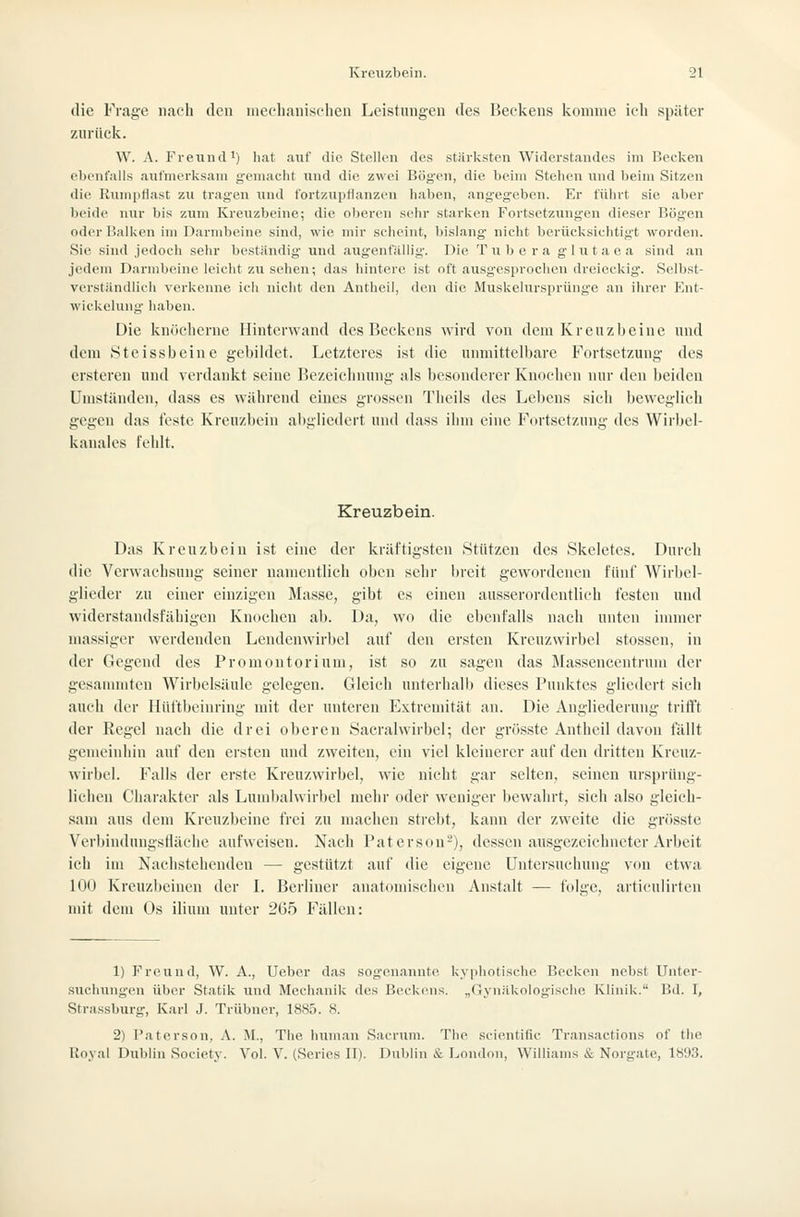 die Frage nach den nieebaiiischeu Leistungen des Beckens Icomme ich später zurück. W. A. Freund') hat auf die Stellen des stärlistcn Widerstandes im Becken ebenfalls aufmerksam gemacht und die zwei Bögen, die beim Stehen xind beim Sitzen die Rumpflast zu tragen und fortzupflanzen haben, angegeben. Er führt sie aber beide nur bis zum Kreuzbeine; die oberen sehr starken Fortsetzungen dieser Hög-en oder l'alken im Darmbeine sind, wie mir scheint, bislang nicht berücksichtigt woi'den. Sie sind jedoch sehr beständig und augenfällig'. Die T u )j e r a glutaea sind an jedem Darmbeine leicht zu sehen; das hintere ist oft ausgesprochen dreieckig. Selbst- verständlich verkenne ich nicht den Antheil, den die Muskelnrsprünge an ihrer Ent- wickelung haben. Die knöcherne Ilintenvand des Beckens wird von dem Kreuzljeine und dem Steissbeine gebildet. Letzteres ist die unmittelbare Fortsetzung des ersteren und verdankt seine Bezeiclmung als besonderer Knochen nur den beiden Umständen, dass es während eines grossen Theils des Lebens sich beweglich gegen das feste Kreuzbein abgliedert und dass ilnn eine Fortsetzung des Wirbel- kauales fehlt. Kreuzbein. Das Kreuzbein ist eine der kräftigsten Stützen des Skeletes. Durch die Verwachsung seiner namentlich oben sehr breit gewordenen fünf Wirbel- glieder zu einer einzigen Masse, gibt es einen ausserordentlich festen und widerstandsfähigen Knochen ab. Da, wo die ebenfalls nach unten innner massiger werdenden Lendenwirl)el auf den ersten Kreuzwirbel stosscn, in der Gegend des Promontorium, ist so zu sagen das Blassencentruni der gesammten Wirbelsäule gelegen. Gleich unterhalb dieses Punktes gliedert sieh auch der Hüftbeinring mit der unteren Extremität an. Die Angliederung tritft der Regel nach die drei oberen Öacralwirbel; der grösste Antheil davon fällt gemeinhin auf den ersten und zweiten, ein viel kleinerer auf den dritten Kreuz- wirbel. Falls der erste Kreuzwirbel, wie nicht gar selten, seinen ursprüng- lichen Charakter als Lumbahvirbel mehr oder weniger bewahrt, sich also gleich- sam aus dem ICreuzbeine frei zu machen strebt, kann der zweite die grösste Verbinduugsfläche aufweisen. Nach Patersou-), dessen ausgezeichneter Arbeit ich im Nachstehenden — gestützt auf die eigene Untersuchung von etwa 100 Kreuzbeinen der I. Berliner anatomischen Anstalt — folge, articulirten mit dem Os ilium unter 265 Fällen: 1) Freund, W. A., Ueber das sogenannte kyphotische Beclcen nebst Unter- suchungen über Statik und Mechanik des Beckens. „Gynäkologische Klinik. Bd. I, Strassburg, Karl J. Trübner, 1885. 8. 2) Paterson, A. M., The human Sacruni. The scientific Transactions of the Royal Dublin Society. Vol. V. (Series II). Dublin & London, Williams & Norgate, 1893.