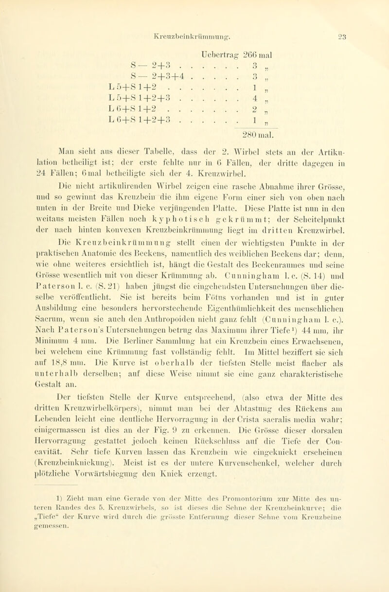 üel)ci-trag- 2G6 mal S- 2+3 3 „ S — 2+3+4 3 „ LÖ+Sl+2 1 „ L5+S 1+2+3 4 „ L6+.S1+2 2 „ LG+S 1+2+3 ■ 1 „ 280 mal. Man sieht ans diesor Tabelle, dass der 2. Wirbel stets au der Artiku- lation betlieiligt ist; der erste fehlte nur in G Fällen, der dritte dagegen in 24 Füllen; 6mal betliciligte sieh der 4. Kvcuzwirbel. Die nielit artikulirenden Wirbel zeigen eine raselie Abnahme iln-er Grösse, und so gewinnt das Kreu/.bein die ihm eigene Form einer sieh von olien naeh unten in der Breite und Dicke verjüngenden Platte. Diese Platte ist nun in den weitaus meisten Fällen noch kyphotisch gekrümmt; der Seheiteliuinkt der nach hinten konvexen Kreuzbeinkrümmung liegt im dritten Kreuzwirbel. Die Kreuzbeinkrümmung stellt einen der wichtigsten Punkte in der praktischen Anatomie des Beckens, namentlich des weiblichen Beckens dar; deini, wie ohne weiteres ersichtlich ist, hängt die Gestalt des Beckenraumes und seine (irösse wesentlich mit von dieser Krümmung ab. Cunningham I.e. (8. 14) und Patcrson 1. c. (S. 21) haben jüngst die eingehendsten Untersuchungen über die- selbe verört'entlieht. Sie ist bereits beim Fötus vorhanden und ist in gnter Ausbildung eine besonders hervorstechende Eigcnthiunliehkeit des menschlichen Sacrum, wenn sie auch den Anthropoiden niclit ganz feldt (Cunningham 1. c). Nach Paterson's Untersuchungen betrug das Maximum ihrer Tiefe') 44 nnn, ihr Mininnnu 4 mm. Die Berliner Sammlung bat ein Kreuzbein eines Erwachsenen, bei welchem eine Krümmung fast vollständig fehlt. Im Mittel beziffert sie sich auf 18,8 mm. Die Kurve ist olierhalb der tiefsten Stelle meist flacher als unterhall) derselben; auf diese Weise ninnnt sie eine ganz charakteristische Gestalt an. Der tiefsten Stelle der Kurve entsprechend, (also etwa der Mitte des dritten Kreuzwirbelkcirijcrs), nimmt man liei der Abtastung des Rückens am Leiienden leicht eine deutliche Ilervorragung in der Crista sacralis media wahr; cinigermassen ist dies an der Fig. 9 zu erkennen. Die Grösse dieser dorsalen Hervorragung gestattet jedoch keinen Rüekschluss auf die Tiefe der Con- cavität. Sehr tiefe Kurven lassen das Kreuzbein wie eingeknickt erscheinen (Kreuzbeinknickung). Meist ist es der untere Kurveuschenkel, welcher durch jih'itzliclie Vorwärtsbiegung den Knick erzeugt. 1) Zieht man eine, Gev.adc^ von der Mitte, des Promontorium zur Mitte des un- teren Randes des 5. Ivrenzwirlx'ls, .so ist dieses die Sehne der Kreuz))einkurve; die „Tiefe der Kurve wird dunli die grösste Kntrernung' dieser Sehne vom Kreuzbeine gemessen.