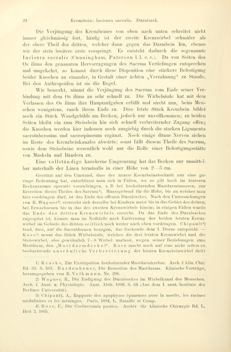 Die VcTJüiigung des Kreuzbeines von oben naeb unten sclireitet niebt innner gleicliniässig- fort, liäufis' ist der zweite Krcn/wirliel selniiiller als der obere 'l'lieil des dritten, weleber dann i;ef;en das Darniltein iiin, ebenso wie (Um- stets breitere erste voi-sprinf>'t. Es entstellt (bidureb die sogenannte Incisura sacralis (Cunningliani, Patcrson 1.1. c. e.). Üa von Seiten des Os iliuni den genannten IJervorragungen des Saeruni Vertiefungen entspreelien und unigekebrt, so kommt durcli diese Disposition eine stärkere Befestigung beider Knoehen an einander, in Gestalt einer iicliten „Verzabuung zu Stande. Bei den Anthropoiden ist sie die Regel. Wie bemerkt, ninnnt die Verjüngung des Sacrum vom Ende seiner Ver- bindung mit dem Os ilium an sehr schnell zu. Die Wirbelsäule hat mit dem Verlassen des Os ilium ihre llauptaufgal)en erfüllt und strebt nun, beim Men- schen wenigstens, rasch ihrem Ende zu. Dies letzte Stück Kreuzbein bildet noch ein Stück Wamlgcbilde am Kecken, jedoch nur unvollkommen; zu beiden Seiten bleibt ein zum Steissbein hin sich schnell verbreiternder Zugang offen; die Knochen werden hier indessen noch ausgiebig durch die starken Ligamenta saciotuberosum und sacrospinosum ergänzt. Noch einige dünne Nerven ziehen im Reste des Kreuzbeinkanales abwärts; sonst fällt diesem Theile des Sacrum, sowie dein Steissbeine wesentlich wohl nur die Rolle einer Befestigungsstättc von Muskeln und Bändern zu. Eine vollständige knöcherne Umgrenzung hat das Recken nur unndttcl- bar unterhalb der Linea terminalis in einer Höbe von 2—3 cm. Gestützt auf ilen Umstand, üass der untere Kreiizbeinabselinitt nur eine ge- ringe Bedeutung hat, entschliesst man sicli in Fällen, wo es gilt hoch im hinteren Beckenraume operativ vorzudringen, z. B. bei hoelisitzenden Mastdarnitumoren, zur Resection dieses Theiles des Sacrum'). Maassgebend für die Höhe, bis zu welcher man hier vordringen darf, ist das Ende des offenen Duralsackes. Nach den Untersuchungen von R. Wagner^) erstreckt sich derselbe bei Kindern meist bis in das Gebiet des dritten, bei Erwachsenen bis in das des zweiten Kreuzwirbels hinein; in einigen Fällen wurde das Ende des dritten Kreuzwi rbels erreicht. Da das Ende des Duralsackes zugespitzt ist, könnte man im Nothfalle nach Entfernung der beiden letzten Ivreuz- wirbel im Gebiete des dritten seitlich noch weiter nach oben vordringen. Chipault*) fand, dass, auf die Saeraldorneu bezogen, das Sackende dem 1. Dorne entspricht. — Rose') nennt das Stück Wirbelsäule, welches die drei letzten Kreuzwirbel und die Steisswirbel, also gewöhnlich 7—8 Wirlxd uml'asst, wegen seiner Beziehungen zum Mastdarm, den „M a s t d a r m d e c k e 1. Rose macht noch auf eine nicht selten zu beobachtende ansehn licJK^ Ve r b r e i t e r tin n' der letzten ICreuzbcinwirbel dicht 1) K r a s k e. Zur Exstirpation hochsitzender M.'istdarmkrebse. Arcli. f. klin. Chir. Bd. .33. S. 563. B a r d e n h eu e r, Die Resection des Mastdarms. Ivlinische Vorträge, herausgegeben von R. Volk mann. Nr. 298. 2) Wagner, R., Die Endigung des Duralsackes im Wirbellcanal des Menschen, Arch. f. Anat. u. Physiologie. Anat. Abth. 1890. S. 64 (Aus dem I. anat. Institute der Berliner Universität). 3) Chipault, A., Rapports des apophyses epineuses avec la moelle, les racines medullaires et les mening'es. Raris, 1894, L. Bataille et Comp. 4) R o s e, E., Die Coeliectomia postica. Archiv für klinische Chirurgie Bd. L. Heft 2, 1895.
