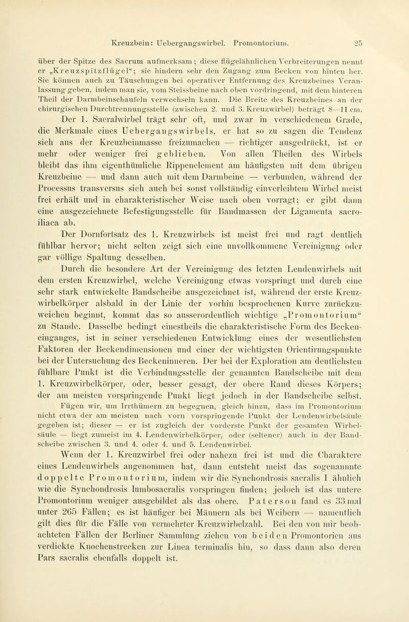 über der Spitze des Sacrum aufmerksam ; diese flügeLähnlichen Verbreiterungen nennt er „Kreuzspitzflügel; sie liindern sehr den Zugang- zum Becken von hinten her. Sie können aucli zu Täuschungen bei operativer Entfernung- des Kreuzbeines Veran- lassung geben, indem man sie, vom Steissbeine nach oben vordringend, mit dem hinteren Theil der Darnibeinschaufeln verwechseln kann. Die Breite des Kreuzbeines an der chirurgischen Durehtrennungsstelle (zwischen 2. und .'3. Kreuzwirbel) beträgt 8—11 cm. Der 1. Sacralwirbel trägt sehr oft, und zwar in verscliiedeuera Grade, die Merkmale eines Uebergangswirbels, er hat so /u sagen die Tendenz sieh aus der Kreuzbeinmasse freizumachen — richtiger ausgedrüciit, ist er mehr oder weniger frei geblieben. Von allen Theilen des Wirbels bleibt das ihm eigenthündichc Rii)])enelenient am häufigsten mit dem übrigen Kreuzbeine — und dann auch mit dem Darmbeine — verbunden, während der Processus transversus sich auch bei sonst vollständig einverleibtem Wirbel meist frei erhält und in charakteristischer Weise nach oben vorragt; er gibt dann eine ausgezeichnete Befestigungsstelle für IJaudmassen der Ligamenta sacro- iliaca ab. Der Dornfortsatz des 1. Kreuzwirbels ist meist frei und ragt deutlich fühlbar hervor; nicht selten zeigt sich eine unvollkommene Vereinigung oder gar völlige Spaltung desselben. Durch die besondere Art der Vereinigung des letzten Lendenwirbels mit dem ersten Kreuzwirbel, welche Vereinigung etwas vorspringt und durch eine sehr stark entwickelte Bandscheibe ausgezeichnet ist, während der erste Kreuz- wirbelkiirper alsl)ald in der Linie der vorhin besprochenen Kurve zurückzu- weichen beginnt, kommt das so ausserordentlich wichtige „Promontorium zu Stande. Dasselbe bedingt eincstheils die charakteristische Form des Becken- einganges, ist in seiner verschiedenen Entwicklung eines der wesentlichsten Faktoren der Beekendimensioneu und einer der wichtigsten Orientirungspuukte bei der Untersuchung des Beckeninnereu. Der bei der Exploration am deutlichsten fühlbare Punkt ist die Verlündungsstelle der genannten Bandscheibe mit dem 1. Krcuzwirbelkörpcr, oder, besser gesagt, der obere Eand dieses Körpers; der am meisten vorspringende Punkt liegt jedoch in der Bandscheibe selbst. Fügen wir, um Irrthümern zu begegnen, gleich hinzu, dass im Promontorium nicht etwa der am meisten nach vorn vorspringende Fxinkt der Lcndenwirbelsäule gegeben ist; dieser — er ist zugleich der vorderste Punkt der gesamten Wirbel- säule — liegt zumeist im 4. Lendenwirbelkörper, oder (seltener) auch in der Band- scheibe zwischen 3. und 4. oder 4. und 5. Lendenwirbel. Wenn der l. Krenzwirbcl frei oder nahezu frei ist und die Charaktere eines Lendenwirbels angenommen hat, dann entsteht meist das sogenannnte doppelte P r 0 m 0 n 10 r i u m, indem wir die Synchondrosis sacralis I ähnlich wie die Synchondrosis lumbosaeralis vorspringen finden; jedoch ist das untere Promontorium weniger ausgebildet als das obere. P a t e r s o n fand es 33 mal unter 265 Fällen; es ist häufiger bei Männern als bei Weibern — namentlich gilt dies für die Fälle von vermehrter Kreuzwirbelzahl. Bei den von mir beob- achteten Fällen der Berliner Sammlung ziehen von beiden Promontorien aus verdickte Knochcustreckeu zur Linea terminalis hin, so dass dann also deren Pars sacralis ebenfalls doppelt ist.