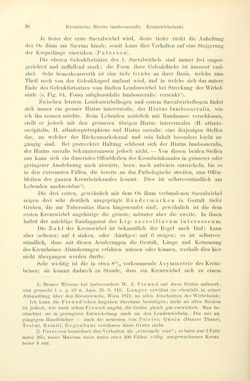 2G Kreuzbein: Hiatus liiiiilinsacralis. Kre.uzwirhelzalil. Je iVt'ier der erste Sacralwirhcl wird, desto tiel'er riiekt die Aidiettiiiig; des Os iliiiui iim Sacrura hinab; somit i<ann dies Verhalten auf eine Stcig'ennig' der K('iri)erlän.i;'c einwirken (Paterson). Die oberen (lelenkfortsätze des 1. Saeralwirbels sind innner frei empor- gericlitet und autfailend stark; die Form ihrer (lelenkfiäche ist äussei'st vari- abel. Sehr bemerkenswerth ist eine tiefe firnlje an ihrer ISasis, welche zum Tlicil noeh von der Gelenkkapsel umfasst wird, nnd in welche sich das untere Ende des Gelenkfortsatzes vom fünften Lendenwirbel bei iStreckvuig der Wirbel- sänle (s. Fig. 84, Fossa subglenoidalis lumbosaeralis) versenkt'). Zwischen letztem Lendenwirbelbogen nnd erstem Sacralwirbelbogen findet sich innner ein grosser Hiatus intercrnralis, der Hiatus lumbosaeralis, wie ich ihn nennen möchte. Beim Lel)enden natürlich mit Bandmasse verschlossen, stellt er jedoch mit den grösseren übrigen Hiatus intercrurales (H. atlanto- oecipitalis, H. atlantocpistroi)hicus und Hiatus sacralis] eine derjenigen Stellen dar, an welcher der lüiekemnarkskanal und sein Inhalt besonders leicht zu- gäugig sind. Bei gestreckter Haltung scldicsst sich der Hiatus lumbosaeralis, der Hiatus sacralis bckanntermasscn jedoch nicht. — Von diesen beiden Stellen aus kann sich ein dauerndes Ott'enbleibeu des Kreuzbeinkanales in grösserer oder geringerer Ausdehnung nach abwärts, bezw. nach aufwärts entwickeln, bis es in den extremsten Fällen, die bereits an das Pathologische .streifen, zum Ofteu- bleiben des ganzen Krenzbeinkanaics konnnt. Dies ist selbstverständlich am Lebenden nachweisbar -). Die drei ersten, gewöhnlich mit dem (_)s ilium verbundenen Sacralvvirbel zeigen drei sehr deutlich ausgeiii'ägte Bändermarken in Gestalt tiefer Gruben, die zur Tuberositas iliaca hingewendet sind; gewöhnlieh ist die dem ersten Kreuzwirbel angehörige die grösste, mitunter aber die zweite. In ihnen haftet der mächtige Bandap|)arat des L i g. s a e r o i 1 i a c u m i n t e r o s s e u m. Die Zahl der Kreuzwirbel ist bekanntlich der Regel nach fünf; kann aber (seltener) auf 4 sinken, oder (häufiger) auf (5 steigen; es ist selbstver- ständlich, dass mit diesen Aenderungeu die Gestalt, Länge nnd Kiümnning des Kreuzbeines Abänderungen erfahren müssen oder können, weshalb dies hier nicht übergangen werden durfte. Sehr wichtig ist die in etwa 8'^'/n vorkonnncndc Asymmetrie des Kreuz- beines; sie kommt dadurch zu Stande, dass ein Kreuzwirbel sich zu einem 1) Meines Wiss(>,ns liat insljesondere W. A. Freund auf diese Grube aul'nierk- sani gemacht 1. e. p. G2 ii. Anm. 3:). S. 110. Langer erwähnt sie obentalls in seiner Abliandliing- über den Riesenwuchs, Wien 1871, <an allen Abschnitten der Wirbelsäule. — Ich kann die Freund'schen Angaben durchaus bestätigen; nicht an allen Becken ist jedoch, wie auch schon Freimd angibt, die Grube gleich gut entwickelt. Man be- obachtet sie in geringerer Entwickelung- auch an den Lendenwirbeln. Die niii- zu- gängig-en Handbücher — auch die nevK^'^ten von Poirier, Quain (Dancer Thane), Testut, Koniiti, Gegenbaur erwälin(!n diese Grube nicht. 2) Paterson bezeichnet dies Verhalten als „extremel.v rare; er hatte nur 2 Fälle unter 205; unser Museum weist unter etwa 100 Fällen völlig ausgewachsener Kreuz
