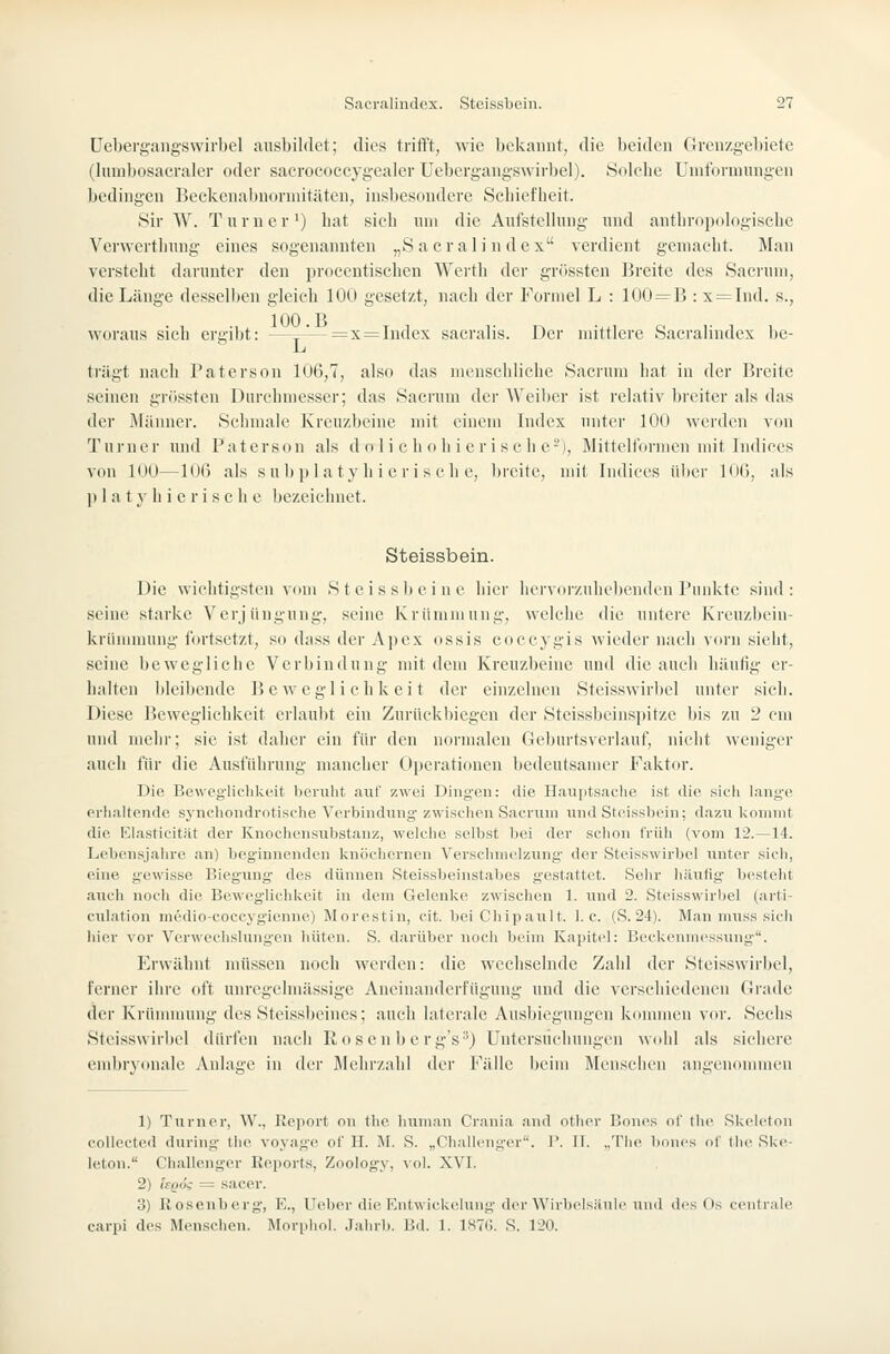 üebergangswirbel ausbildet; dies trifft, wie bekannt, die beiden Grenzg,-el)ietc (lumbosacraici- oder sacrocoecygealer üebergangswirbel). Sdlclie Unitbrumngen bedingen Beekenabnorinitäten, insbesondere Scbiefheit. Sir AV. Turner') bat sieb um die Aufstellung und antbropologisclie Verwertlning eines sogenannten „S acral i n dex verdient gemaebt. Man versteht darunter den procentischen Wertb der grfissten Breite des Sacruni, die Länge desselben gleich 100 gesetzt, nach der Formel L : 100 = B : x = Ind. s., woraus sich ergibt: —~— = x=Index sacralis. Der mittlere Sacralindex bc-  L trügt nach Paterson 1U6,7, also das menschliche Sacrum hat in der Breite seinen grössten Durchmesser; das Saci-um der Weiber ist relativ breiter als das der Männer. Schmale Kreuzbeine mit einem Index unter 100 werden von Turner und Paterson als d o 1 i c h o h i eri seh e-), Mittelformen mit Indices von 100—1()() als su b p 1 a ty h i e r i s c b e, breite, mit Indices über inO, als )) 1 a t y h i e r i s c h e bezeichnet. Steissbein. Die wichtigsten vom Steissbeinc hier hervorzuhebenden Punkte sind: seine starke Verjüngung, seine Krümmung, welche die untere Kreuzbein- krünnnung fortsetzt, so dass der A])cx ossis coccygis Avieder nach vorn sieht, seine bewegliche Verbindung mit dem Kreuzbeine und die auch häutig er- halten bleibende Beweglichkeit der einzelnen Steisswirbel unter sieh. Diese Beweglichkeit erlaubt ein Zurückbiegen der Steissbeinspitze bis zu 2 cm und mehr; sie ist daher ein für den normalen Geburtsverlauf, nicht weniger auch für die Ausführung mancher Operationen bedeutsamer Faktor. Die Beweglichkeit beruht auf zwei Dingen: die Hauptsache ist die sicli lang'e erlialtende synchondrotische Verbindung zwischen Sacrum und Steissl)i'iii; dazu kommt die Elasticität der Knochensubstanz, welche selbst bei der schon IVüli (vom 12.—14. Lebensjalire an) beginnenden knöclicrnen Versclnuelzung der Steisswirbel unter sicIi, eine g-ewisse Biegung' des dünnen Steissbeinstabes gestattet. Sehr häufig besteht auch noch die Beweglichkeit in dem Gelenke zwischen 1. und 2. Steisswirbel (arti- ciilation medio-coccygienne) Morestin, cit. beiChipault. I.e. (S. 24). Man nniss sich liier vor Verwechslung'en hüten. S. darüber noch beim Kapitel: Beckenmessung. Erwähnt müssen noch werden: die wechselnde Zahl der Steisswirbel, ferner ihre oft unregelmässige Aneinanderfügung und die verschiedenen Grade der Krünnnung des Steissbeincs; auch laterale Ausbiegungen konnnen vor. Sechs Steisswirbel dürfen nach Rosen bc rg's'') Untersuchungen wohl als sichere embryonale Anlage in der Mehi'zalil der Fälle beim Menschen angenommen 1) Turner, W., IJeport on the human Crania and otlier llones of tlie Skeleton collected during the voyage ol' H. M. S. „Challenger. 1'. IT. „The liones of tlie Ske- leton. Challenger Reports, Zoology, vol. XVI. 2) Itgöi = sacer. 3) Ilosenberg, E., Ueber die EntwicUelung der WirbolsJinle und des Os centrale carpi des Menschen. Morpiiol. Jahrb. Bd. 1. ISTG. S. 120.