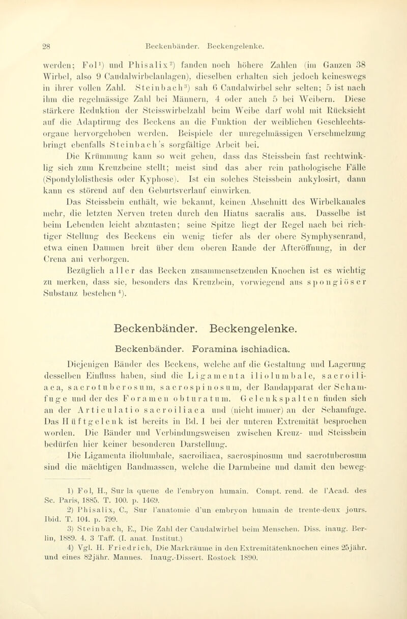 werden; Fol') und l'liisalix-) l'nnden noch höhere Zahlen (im Ganzen 38 Wirl)el, also 9 Cau(lal\virl)elaniagen), dieselhen crlialtiui sieh jedocii keineswegs in ilniT vollen Zaid. St ein liaelr') sali (> Candalwirbel sehr selten-, 5 ist nach ihm (li(^ rei;('lni;issige Zahl hei Mäiinein. 4 oder auch 5 hei Weihern. Diese stärkere Jiediiktion der Steisswirbelzahl heim Weihe darf wohl mit llüeksieht auf die Adaptirung des lieekens an die Funktion der weibliehen (4eschlechts- orj;ane liervorgehohen werden. Beispiele der unregehnässigen Verschmelzung l)rini;t ehent'alls Hteinhaeh's sorgfältige Arbeit bei. Die Krünunung kann so weit gehen, dass das Steissbein fast rechtwink- lig sich zum Kreuzbeine stellt; meist sind das aber rein pathologische Fälle (Spondylolisthesis oder Kyphose). Ist ein solches Steissbein ankylosirt, dann kiiun es störend auf den Geburtsverlanf einwirken. Das Steissbein enthält, wie bekannt, keinen Abschnitt des Wirbelkauales mehr, die letzten Nerven treten durch den Hiatus saeralis aus. Dasselbe ist beim Lebenden leicht abzutasten; seine Spitze liegt der Regel nach bei rich- tiger Stellung des Beckens ein wenig tiefer als der obere Symphysenrand, etwa einen Daumen breit über dem oljcren Rande der Afteröffnung, in der Crena ani yer])orgen. Bezüglich aller das Becken zusanmiensctzendcn Knochen ist es wichtig zu merken, dass sie, besonders das Kreuzbein, vorwiegend ans spongiöser Substanz bestehen *). Beckenbänder. Beckengelenke. Beckenbänder. Foramina ischiadica. Diejenigen Bänder des Beckens, welche auf die Gestaltung und Lagerung desselben Einfluss haben, sind die Ligamenta ilio lumbale, sacroili- a e a, s a e r o t u h e r o s u m, s a c r o s p i n o s u m, der Bandapparat der S c h a m- f u g e und der des F o r a m e n o b t u r a t u m. G e 1 e n k s p a 11 e n finden sich an der Artieulatio saeroiliaca und (nicht immer) an der Schanifuge. Das H ii f tgcl c 11 k ist bereits in Bd. I bei der nnteren Extremität liesprochen worden. Die Bänder und Verbindungsweisen zwischen Ivreuz- und Steissbein bedürfen hier keiner besonderen Darstellung. Die Ligamenta iliolumbale, saeroiliaca, sacrosiiinosum und sacrotuberosum sind die mächtigen Bandmassen, welche die Darmbeine und damit den hcwcg- 1) Fol, H., Sur la qiieiie de l'cnibryon Inimain. Conipt. rend. de l'Acad. des Sc. Paris, 1885. T. 100. p. 1469. 2) Plii.salix, C, Slir l'anatoniie d'im omljrvon Imiii.-iin de trcnte-denx jonrs. Ibid. T. 104. p. 799. 3) Steinbach, E., Die Zahl der Candalwirbel beim Meiisclien. Di.ss. inaug-. Ber- lin, 1889. 4. 3 Taft'. (I. anat. Institut.) 4) Vg'l. H. Friedrich, Die Markräume in den ExtriMiiitätenknochen eines S.'ijähr. und eines Ö2jahr. Mannes. Iiiaiig-.-Dissert. Rostock 1890.