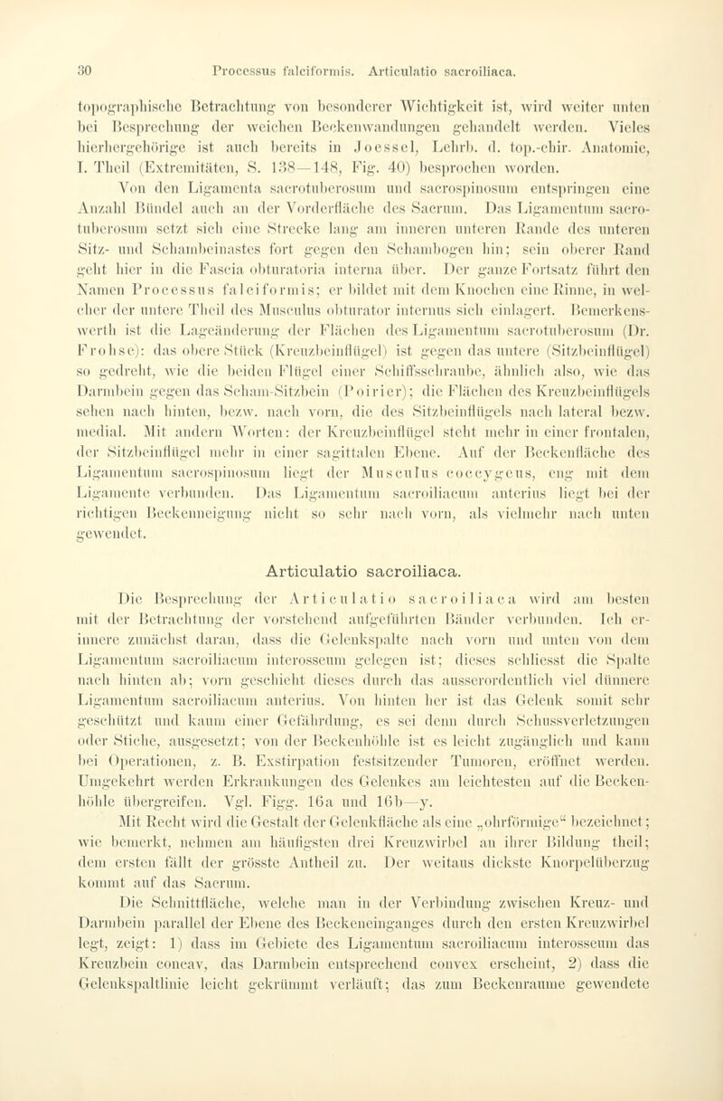 to])C)i?raphisclic Betraclitiiiif^- von bcsonderei' Wichtigkeit ist, wird weiter iiiitcii bei riesprccluiiiü,' der weiclieii Rcelvcuwandung-en geliandelt werden. Vieles liicrliergelK'irige ist aiieii l)ereits in Joessel, Lelirl). d. lop.-eliir. Aiiafoniie, 1. Theii (l'ktreniitäten, S. 138—148, Fig. 40) bcsijroelien worden. Von den Ligamenta sacrotnberosuni und sacrospinosinn entspringen eine An/.ald IJündel aiu'ii an der Vorderfiäelie des Saeruni. Das Liganientinn saero- tuberosum setzt sieli eine Strecke lang am inneren unteren Rande des imtcren Sitz- und Scbambcinastes fort gegen den Scbandjogen hin; sein oberer L'and gebt liier in die Fascia obturatoria interna über. Der ganze Fortsatz führt den Xanien Processus falciformis; er bildet mit dem Knochen eine Rinne, in wel- cher der untere Thcil des Musculus oliturator internus sich einlagert, licmcrkens- werth ist die Lageänderung der Flächen des Ligamentum sacrotuberosnni (Dr. Frolise): das obere Stück (Kreuzbeinflügen ist gegen das untere (Sitzbeinflügel) so gedreht, wie die beiden Flügel einer Schilüsschraube, ähnlich also, wie das Darnd)ein gegen das Sehani-Sitzbein (Poirier); die Flächen des Kreuzbeinflügels sehen nach hinten, bezw. nacli vorn, die des Sitzbeinflügels nach lateral bezw. medial. Mit andern Worten: der Krcnzbcinflügel steht mehr in einer frontalen, der Sitzbeinflügel mehr in einer sagittalen Ebene. Auf der P>eckenfläclie des Ligamentum sacrospinosuni liegt der Musculus coceygeus, eng mit dem Ligamente verbunden. Das Ligamentum sacroiliacum anterius liegt bei der richtigen 15eckenncigung nicht so sehr nach vorn, als vielmehr nach unten gewendet. Articulatio sacroiliaca. Die Besprecliung der Articulatio sacroiliaca wird am besten mit der IJetrachtung der vorstehend aufgeführten Bänder verbunden. Ich er- innere zunächst daran, dass die Gelenkspalte nach vorn und unten von dem Ligamentum sacroiliacum intcrosseum gelegen ist; dieses schliesst die Spalte nach hinten ab; vorn geschieht dieses durch das ausserordentlich viel dünnere Ligamentum sacroiliacum anterius. Von hinten her ist das Gelenk somit sehr geschützt und kaum einer Gefährdung, es sei denn durch Schussverletzuugen oder Stiche, ausgesetzt; von der Beckenhöhle ist es leicht zugänglich und kann liei Operationen, z. B. Exstirpation festsitzender Tumoren, eröffnet werden. Umgekehrt Averden Erkrankungen des Gelenkes am leichtesten auf die Becken- höhle ül)ergreifen. Vgl. Figg. 16a und 16b—y. Mit Recht wird die Gestalt der Gclenkfläehe als eine „ohrförmige bezeichnet; wie bemerkt, nehmen am häufigsten drei Kreuzwirbel an ihrer Bildung theil; dem ersten fällt der grösste Antheil zu. Der weitaus dickste Knorpelübcrzug konmit auf das Sacruin. Die Schnittfläche, welche man in der Verbindung zwischen Kreuz- und Darmbein jiarallel der Ebene des Beckeneinganges durch den ersten Krcuzwirliel legt, zeigt: 1) dass im Gebiete des Ligamentum sacroiliacum intcrosseum das Kreuzbein coneav, das Darmbein entsprechend convex erscheint, 2) dass die Gelenkspaltlinie leicht gekrümmt verläuft; das zum Beckenraume gewendete