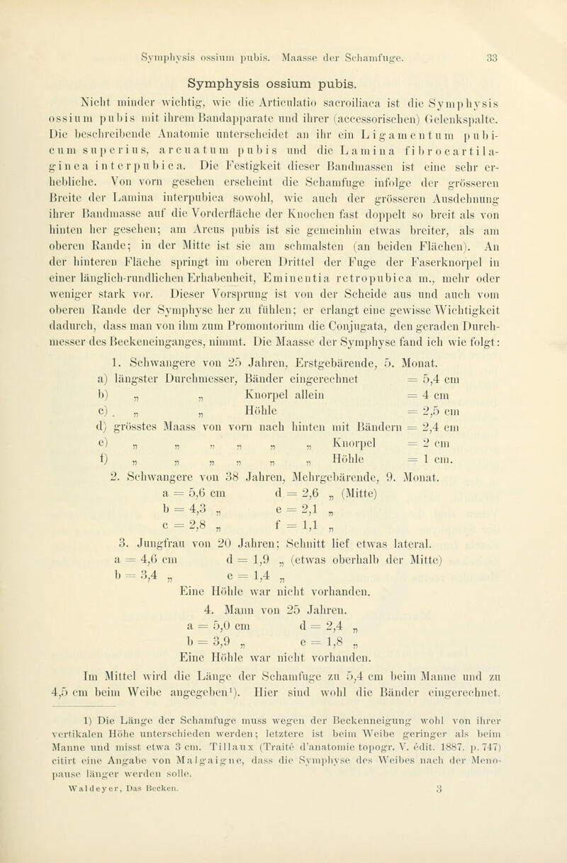 Symphysis ossium pubis. Niclit niindci- wichtig, wie die Articulatio saeroiliaea ist die Symphysis ossium pubis mit ihrem Baiulai)paratc und ilirer (accessorischeu) Gelenkspalte. Die beschreibende Anatomie unterscheidet an ihr ein Ligamentum pubi- cum super ins, arcuatum pubis und dieLamina fi l)r o eart ila- g i n e a i n t e r p u 1) i c a. Die Festigkeit dieser Bandmassen ist eine sehr er- he1)liche. Von vorn gesehen erscheint die Schamfuge infolge der grösseren Breite der Lamina interpubica sowoid, wie auch der grösseren Ausdehnung ihrer Bandraasse auf die Vorderfläehe der Knochen fast doppelt so breit als von hinten her gesehen; am Arcus pubis ist sie gemeinhin etwas breiter, als am oberen Rande; in der Mitte ist sie am schmälsten (an beiden Flächen). An der hinteren Fläche springt im oberen Drittel der Fuge der Faserknorpel in einer länglich-rundlichen Erhabenheit, Eminentia retropubiea m., mehr oder weniger stark vor. Dieser Vorsprung ist von der Scheide aus und auch vom oberen Kande der Symphyse her zu fühlen; er erlangt eine gewisse Wichtigkeit dadurch, dass man von ihm zum Promontorium die Conjugata, den geraden Durch- messer des Beckeneinganges, nimmt. Die Maasse der Symphyse fand ich wie folgt: 1. Schwangere von 25 Jahren, Erstgebärende, .'i. Monat. a) längster Durchmesser, Bänder eingerechnet = 5,4 cm b) „ „ Knorpel allein = 4 cm c) . „ „ Höhle = 2,5 cm d) grösstes Maass von vorn nach hinten mit I'jändern = 2,4 em e) „ „ „ „ „ „ Knorpel = 2 cm i) „ „ „ „ „ „ Höhle = 1 em. 2. Scliwangere von 38 Jahren, Mehrgebärende, 9. Monat. a = 5,6 cm d = 2,6 „ (Mitte) b = 4,3 „ e = 2,l „ c = 2,8 „ f = l,l „ 3. Juugfrau von 20 Jahren; Sclinitt lief etwas lateral. a = 4,6 em d = 1,9 „ (etwas oberhalb der Mitte) b = 3,4 „ e = 1,4 „ Eine Höhle war nicht vorhanden. 4. Manu von 25 Jahren. a = 5,0 em d = 2,4 „ b = 3,9 „ e=l,8 „ Eine Höhle war nicht vorhanden. Im Mittel wird die Länge der Schamluge zu 5,4 cm beim Manne und zu 4,5 cm beim Weibe angegeben'). Hier sind wohl die Bänder eingerechnet. 1) Die Länge der Schamfiige muss wegen der Beckenneigiing- wohl von ilirer vertikalen Höhe unterschieden werden; letztere ist beim Weibe geringer als beim Manne und niisst etwa Sein. Tillaux (Traitc d'anatoniie topog-r. V. edit. 18S7. p. 747) citirt eine Angabe von Mal <;ai g iie, dass die Syniiiliyse des Weibes nach der Meiio- l>ause länger werden solle. WaUIeyer, Da» nuckeii. 3