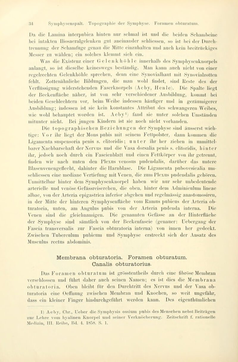 Da die Laiiiina iiitcrjmliica liiiitcMi nur sclmial ist luid die licidcii Scliaiiiln'iiic hei iiitakicu liiosacralgelcnkcu gut aneinander scidiessen, so ist lici der Dincii trennung der Sciiainfugc genau die Mitte einzuiialten niid aiicli kein iiicitriiekiges Messer zu wälilen; ein solches kienniit sieli ein. Was die Existenz einer G c 1 en k ii ö ii 1 e innerhnlh des SynipliysenkiKnpels anlangt, so ist dieselbe keineswegs heständig. Man kann auch nieht von einer regclreehten Gclenkliöhlc sprechen, denn eine Synovialliaut mit Synovialzotten fehlt. Zottenilhnliche Bildungen, die man wohl findet, sind Reste des der Verflüssigung widerstehenden Faserknorpels (Aehy, Henle). Die Spalte liegt der BeckenHiiche näher, ist von sehr verschiedener Ausbildung, kommt bei beiden (ieschleclitern vor, beim Weibe indessen häufiger und in geräumigerer Ausbildung; indessen ist sie kein konstantes Attribut des schwangeren Weibes, wie wohl behauptet worden ist. Aeby') fand sie unter solchen Umständen mitunter nicht. Bei jungen Kindern ist sie noch nicht vorhanden. Die topographischen Beziehungen der .Symphyse sind äusserst wich- tige: Vor ihr liegt der Mens pubis mit seinem Fettpolster, dann kommen die Ligamenta suspensoria penis s. clitoridis; unter ihr her ziehen in unmittel- liarer Nachbarschaft der Nervus und die Vasa dorsalia penis s. clitoridis, hintei- ihr, jedoch noch durch ein Fascienblatt und einen Fettkörper von ihr getrennt, finden wir nach unten den Plexus venosus pudcndalis, darüber das untere Blasenvenengeflecht, dahinter die Harnblase. Die Ligamenta i)ubovesicalia um- schliessen eine mediane Vertiefung mit Venen, die zum Plexus pudendtilis gehören, ünnuttclbar hinter dem Symphysenknorpel haben wir nur sehr unbedeutende arterielle und venöse Gefässreiserchen, die oben, hinter dem Adnüniculum lineac albae, von der Arteria epigastrica inferior abgehen und regelmässig anastomosiren, in der Mitte der hinteren Sympliysenfläche vom Ramus pubicus der Arteria ob- turatoria, unten, am Angulus pubis von der Arteria pudenda interna. Die Venen sind die gleichnamigen. Die genannten Gefässe an der Hinterfläche der Symphyse sind sämtlich von der Beckenfascie (genauer: üebergang der Fascia trausversalis zur Fascia obturatoria interna) von innen lier gedeckt. Zwischen Tuberculum pubicum und Symphyse erstreckt sich der Ansatz des Musculus rectus abdominis. Membrana obturatoria. Foramen obturatum. Oanalis obturatorius. DasForameu obturatum ist grösstentheils durcli eine fibröse Membran verschlossen und fuhrt daher auch seinen Namen; es ist dies die Membrana obturatoria. Oben bleibt für den Durchtritt des Nervus und der Vasa ob- turatoria eine Oeffnung zwischen Membran und Knochen, so weit ungefähr, dass ein kleiner Finger hindurchgeführt werden kann. Des eigenthümlichen 1) Aeby, Chr., lieber die Symphysis ossinm pul)is des Menschen nebst Beiträgen zur Lehre vom hyalinen Knorpel und seiner Verkuüclierung. Zeitschrift f. rationelle M<Mli7,iii, TU. Iteihe, Bd. 4. 185S. S. 1.